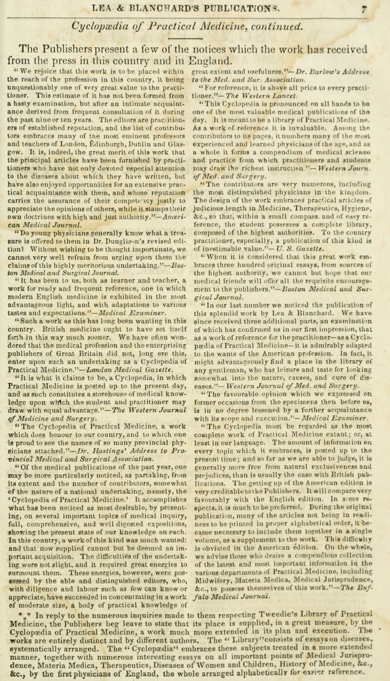 Cyclopaedia of Fractical Aleciicine, continued. The Publishers present a few of the notices which the work has received from the press in this country and in England. great extern and usefulness.—i>r./}ar/oir'« JJt/rM* to the Med. und Sur. Association.  For reference, it is abive all price to every practi- tioner.—TV/e >r«.</«r» Lancet. We rejoice that this work is to be placed within the reach of the profession in this country, it being unquestionably one of vf ry great value to the practi- tioner. This estimate of it has not been formed from a hasty examination, but after an intimate acquaint- ance derived from frequent consultation of it during the past nine or ten years. The editors are pracition- erg of established reput^ilion, and the list of contribu- tors embraces many of the most eminent professors and teachers of London, Edinburgh, Dublin and Glas- gow. It is, indeed, the great merit of this work that the principal articles have been furnished by practi- tioners who have not only devoted especial attention to the diseases about which they have wriiten, but have also enjoyed opportunities for an extensive prac- tical acquaintance vcith them, and wliose reputation carries the assurance of their cnmpeti ncy justly to appreciate the opinions of others, while it stamps their own doctrines with high and just authority.—Ameri- can Medical Journal. Do young physicians generally know what a trea- Mre is offered to them in Dr. Dunglij'm's revised edi- tion? Without wishing to be thouglit importunate, we cannot very well refrain from urging upon them the claims of this highly meritorious undertaking.—Bos- ton Medical and Surgical Journal. '• It has been to us, both as learner and teacher, a work for ready and frequent reference, one in which modern English medicine is exhibited in the most advantageous light, and with adaptations to various tastes and expectations.—Medical Examiner. Such a work as this has long been wanting in this country. British medicine ought to have set itself forth in this way much sooner. We have often Won- dered that the medical profession and the enterprising publishers of Great Britain did not, long ere this, enter upon such an undertaking as a Cyclopedia of misht advantag Practical Medicine.—London Medical Gazette. any genllem  It is what it claims to be, a Cyclopedia, in which Practical Medicine is posted up to the present day, and as such constitutes a storehouse of medical know- ledge upon which the student and practitioner may draw with equal advantage.—The Western Journal {jf Medicine and Surgery. The Cyclopedia of Practical Medicine, a work which does honour to our country, and to which one is proud to see the names of so many provincial phy This Cyclopedia is pronounced on all hands to be one of the njost valuable medical publicatinns of tho day. It is meant lobe a library of Practical Medicine. As a work of reference it is invaluable. Among the contributors to its pages, it numbers many of the mom experienced and learned physiciansof the ape, and as a whole it forms a compendium of medical scirHcye and practice from which practitioners and students may draw the richest insiructitin —I-Kea/ern ^ourTi. of Med. and Surgerij. The contributors are very numerous, including the most distinguished physicians in the liing<loni. The design of the work embraces practical articles of judicious length in Medicine, Therapeutics, Hygiene, &c., so that, within a small compass, and of ed!*y re- ference, the student possesses a compUte library, composed of the highest authorities. To the country practitioner, especially, a publiration of this kind is of inestimable value.—JJ. S. Gazette. When it is considered that this great work em- braces three hundred original essays, from sources of the highest authority, we cannot but hope that our medical friends will offer all the requisite encourage- ment to the publishers.-i?os/<w» Medical and Sur- gical Jmirnul. Incur last number we noticed the publication of this splendid work by Lea & Blanchaid. We havo since received three additional parts, an examination of which has confirmed us in our first impression, that as a work of reference for the practitioner—as a Cy clo- peedia of Practical Medicine—it is admirably adapted to the wants of the American profession. In fact, it usly find a place in the library of ho lias leisure and taste for looking somewhat into the nature, cauFPs, and cure of dis- eases.— Western Journal of Med. and Surgery. The favourable opinion which we exprefsed on former occasions from the specimens then before us, is in ne degree lessened by a further acquaintance with its scope and e:!iecm\on.— Medical Ex&7niner. The Cyclopedia inusl be regarded as the most coHiplete work of Practical Medicine extant; or, at least in our language. The amount of information eu specis, it is much to be pr( fcrred. During the original publication, many of the articles not being in readl- ness to be printed in preper alphabetical order, it be- came iieceesary to incluile them together in a single volume, as a supplement to the work. This diDlcMliy is obviated in the American edition. On the whsle, we advise those who desire a compendious collection Bicians attached.—/?r. Hastings' Address to Pro- every topic which it embraces, is posted up to the vincial Medical and Surgical Association. present time ; and so far as we are able to judge, it is Of the medical publications of the past year, one generally more free from natural e.xclusiveness and may be more particularly noticed, as partaking, from prejudices, than is usually the case with British pub- its extent and the number of contributors, somewhat licalioiis. The getting up of the American edition is of the nature of a national undertaking, namely, the very creditablelolUe Publishers. It will compare very 'Cyclopedia of Practical Medicine.' It accempliehes favourably with the English edition. In seme re- what has been noticed as most desirable, by present' ing, on several important topics of medical inquiry, full, comprehensive, and well digested expositions, showing the present state of our knowledge on each. In this country, a work of this kind was much wanted: and that now supplied cannot but be deemed an im portant acquisition. The difficulties of the undertak ing were not slight, and it required great energies to of the latest and most important information in the surmount them. These energies, however, were pos- various depaninents of Practical Medicine, including sessed by the able and distinguished editors, who. Midwifery, Materia Medica, Medical Jurisprudence, with diligence and labour such as few can know or &c., to possess themselves of this work.—TA« Buf- appreciate,have succeeded in concentrating in a work /alo Medical Journal. of moderate size, a body of practical knowledge of *^* In reply to the numerous inquiries made to them respecting Twccdie's Library of Practical Medicine, the Publishers beg leave to state that its place is supplied, in a great measure, by the Cyclopedia of Practical Medicine, a work much more extended in its plan and execution. Tlie ■works are entirely distinct and by difl'erent authors. The  Librarycon8i8ts of essays on discnses, systematically arranged. The  Cyclopedia embraces these subjects treated in a more extended manner, together with numerous interesting essays on all important points of Medical Jurispru- dence, Materia Medica, Therapeutics, Diseases of Women and Children, History of Medicine, &o., &C., by the first physicians of England, the whole arranged alphabetically for casi-ir reference.