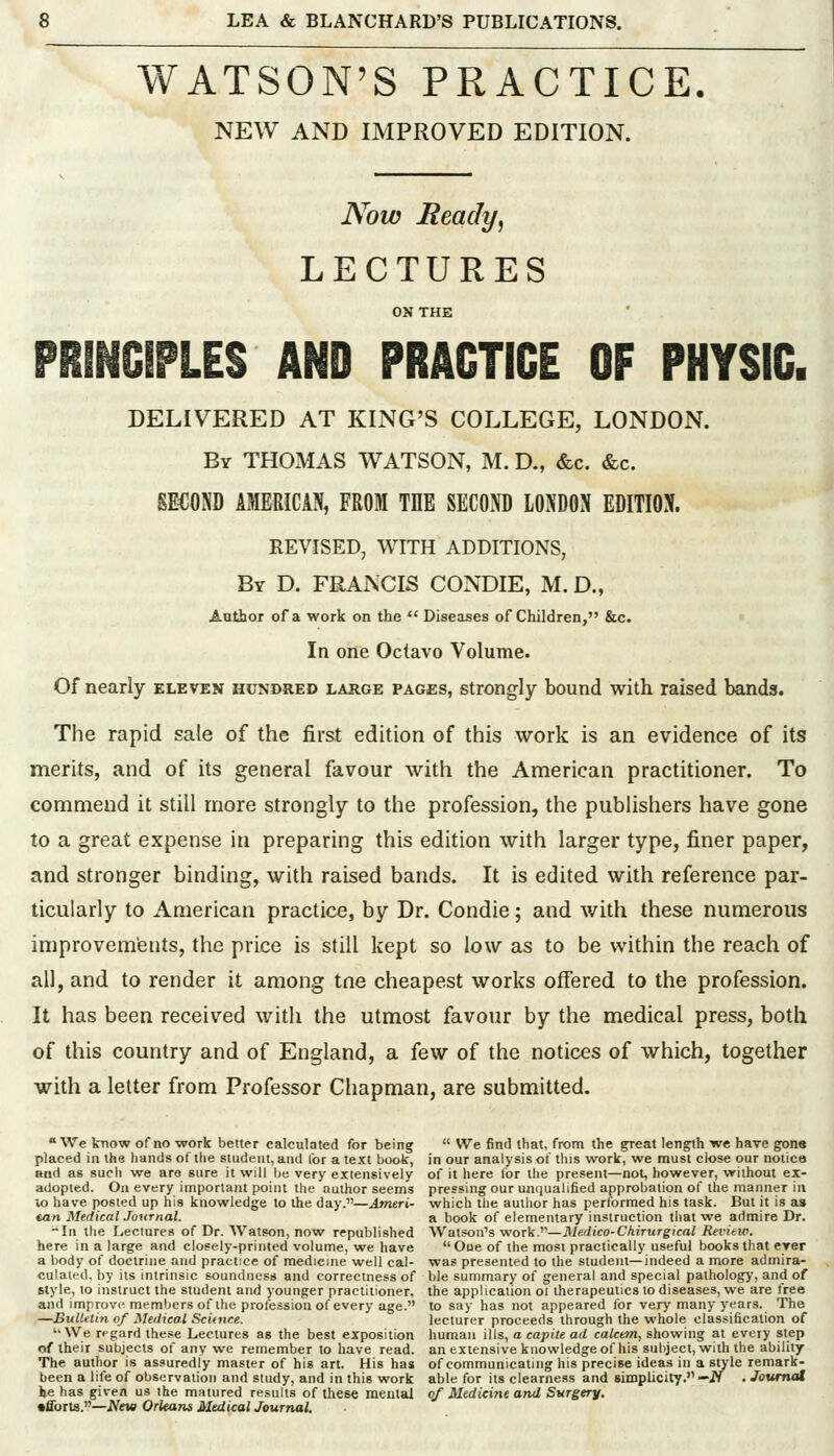 WATSON'S PRACTICE NEW AND IMPROVED EDITION. Now Ready, LECTURES ON THE PRINCIPLES AND PRACTICE OF PHYSIC. DELIVERED AT KING'S COLLEGE, LONDON. By THOMAS WATSON, M. D., &c. &c. SECOND AMERICAN, FROM THE SECOP LONDON EDITION. REVISED, WITH ADDITIONS, By D. FRANCIS CONDIE, M. D., Author of a work on the  Diseases of Children, &c. In one Octavo Volume. Of nearly eleven hundred large pages, strongly bound with raised bands. The rapid sale of the first edition of this work is an evidence of its merits, and of its general favour with the American practitioner. To comnieud it still more strongly to the profession, the publishers have gone to a great expense in preparing this edition with larger type, finer paper, and stronger binding, with raised bands. It is edited with reference par- ticularly to American practice, by Dr. Condie; and with these numerous improvements, the price is still kept so low as to be within the reach of all, and to render it among tne cheapest works offered to the profession. It has been received with the utmost favour by the medical press, both of this country and of England, a few of the notices of which, together with a letter from Professor Chapman, are submitted. We tnow of no work better calculated for being  We find that, from the great length we have gone placed in the hands of the student, and for a text book, in our analysis of this work, we must close our notice and as sucli we are sure it will be very extensively of it here for llie present—not, however, without ex- adopted. On every important point the author seems pressing our unijualified approbation of the manner in Xo have posted up his knowledge to the day.—Ameri- which the author has performed his task. But it is as tan Medical Journal. a book of elementary instruction that we admire Dr. -In the Lectures of Dr. Watson, now republished Watson's woTk-^'—Medico-Chirurgical Revitw. here in a large and closely-printed volume, we have One of the most practically useful books that eyer a body of doctrine and practice of medicine well cal- was presented to the student—indeed a more admira- culated, by its intrinsic soundness and correctness of ble summary of general and special pathology, and of style, to instruct the student and younger practitioner, the application ot therapeutics to diseases, we are free and improvi^ members of the profession of every age. to say has not appeared for very many years. The —Bulletin of Medical Sci(n/:e. lecturer proceeds through the whole classification of '•We regard these Lectures as the best exposition liuman ills, a capite ad calcem, showing at every step of their subjects of any we remember to have read, an extensive knowledge of his subject, with the ability The author is assuredly master of his art. His has of communicating his precise ideas in a style remark- been a life of observation and study, and in this work able for its clearness and simplicity.—iV . Jottmat he has given us the matured results of these mental 0/ Medicine and Surgery. •fforts.—iV«« Orleans Medical Journal.