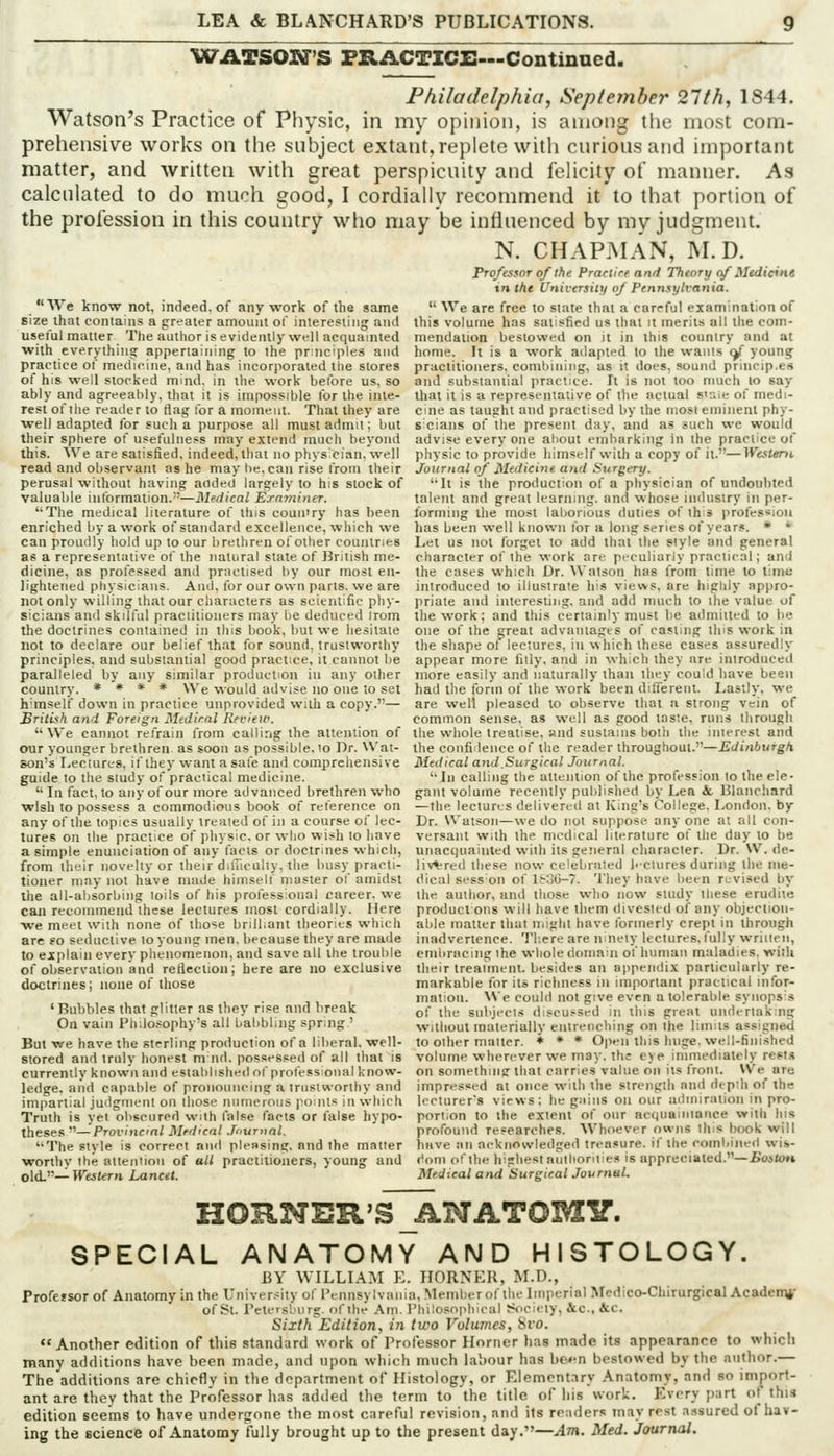 WATSON'S FRACTICX:—Continued. Philadelphia, September 21th, 1844. Watson's Practice of Physic, in my opinion, is among the most com- prehensive works on the subject extant, replete with curious and important matter, and written with great perspicuity and felicity of manner. As calculated to do much good, I cordially recommend it'to that portion of the profession in this country wlio may be influenced by my judgment. N. CHAPMAN, M.D. Professor of the Practire and Theory c/ Medicint in the University oj Pennsylvania. We know not, indeed,of any work of the same  We are free to state thai a careful eiamination of size that contains a greater amount of interesting and this volume has satisfied us that it merits all the corn- useful matter The author is evidently well acquainted mendation bestowed on it in this country and at with everything appertaining to the pr;nciple3 and home. It is a work adapted to the wants ^ young practice of medicine, and has incorporated the stores practitioners, combining, as it does, sound princip.es of his well stocked mind, in the work before us, so and substainial practice. It is not too much lo say ably and agreeably, that it is impossible for the inie- that it is a represemaiive of llie actual s':-.ie of medi- rest of the reader to flag tor a moment. That they are cine as taught and practised by the tnosi eminent phy- well adapted for such a purpose all must admit; but sicians of the present day, and as such we would their sphere of usefulness may extend much beyond advise every one about embarking in the practice of this. We are satisfied, indeed, thai no phys cian. well physic to provide himself v^-ith a copy of il.—Western read and observant as he may be, can rise Irom their Journal of Medicine and Surgery. perusal without having added largely to his slock of 'It is the production of a physician of undoubted valuable information.—Medical Ernminer. talent and great learning, and whose industry in per- '•The medical literature of this coun'ry has been forming the most laborious duties of this profession enriched by a work of standard excellence, which we has been well known for a long series of years. * * can proudly hold up to our brethren of oilier couiilrifts Let us not forget lo add that the style and general as a representative of the natural stale of British me- character of the work are peculiarly practical; and dicine, as prolessed and practised by our most en- the cases which Dr. Watson has from time to time lightened physicians. And, for our own parts, we are introduced lo illustrate his views, are highly appro- not only willing that our characters as scientific phy- priale and interesting, and add much to ihe value of sicians and skillul practitioners may be deduced Irom the work; and this certainly must be admitted to be the doctrines contained in ihis book, but we hesitate one of the great advantages of casting ihis work in not to declare our belief that for sound, truslworihy the shape of lectures, in which these cases assuredly principles. and substantial good practice, it cannot be appear more filly, and in which they are introduced paralleled by any similar production in any other more easily and naturally than they could have been country. * * * * We would advise no one to set had the form of the work been different. Lastly, we himself down in practice unprovided with a copy.— are well pleased to observe that a strong vein of British and Foreign Mtdirnl Review. common sense, as well as good taste, runs through  We cannot refrain from calling the attention of the whole treatise, and sustains both the interest and our younger brethren as soon as possible, to Dr. Wat- the confidence of the reader throughout.—Edinburgh. son's I-eciures, if they want a sale and comprehensive Medical and.Surgical Journal. guide to the study of practical medicine. '■ In calling the attention of the profession to the ele-  In fact, to any of our more advanced brethren who gant volume recently published by Lea it, Ulanchard wish lo possess a cominodions book of reierence on —the lectures delivered at King's College. London, by any of the topics usually ireated of in a course ol lec- tures on the practice of physic, or who wish to have a simple enunciation of any facts or doctrines which, from their novelty or their dilTicully, the busy practi- tioner may not have made himself master of amidst the all-absorbing loils of his prolessional career, we Dr. Watson—we do not suppose any one at all con- versant with the medical literature'of the day to be unaccjuainted with its general character. Dr. W. de- livered these now celebrated bciures during the me- dical sess on of 1836-7. 'I'hey have been revised by ihe author, and those who now study these erudite commend these lectures most cordially. Here product ons will have them divested of any objection- matter that niight have lormerly crept in through inadvertence. Tb.cre are ninety leciures, I'ully wriiien, embracing the whole domain of human maladies, with their treatment, besides an appendix particularly re- markable for its richness in important practical infor- mation. \\e could not give even a tolerable synops's of the subjects discu>sed in this great undertaking without materially entreiicliing on the limits assigned to other matter. ♦ * * Opfn this huge, well-finished volume wherever we may. ihc eye immediately resi.s on something that carries value on its front. \Ve are impressed at once with the strength and depih of the lecturer's views: he gains on our admiration in pro- portion to the extent of our acquaintance with Ins profound researches. Whoever owns this book can ; •we meet with none of lliose brilliant theories which are so seductive to young inen. because they are made to explain every plienomenon, and save all the trouble of observation and reflection; here are no exclusive doctrines; none of those 'Bubbles that glitter as they rise and break On vain Philosophy's all babbling spring ' But we have the sterling production of a liberal, well- stored and truly honest m nd. possessed of all that is currently known and established of professional know- ledge, and capable of pronouncing a trustworthy and impartial juilginenl on those numerous points in wliicli Truth is yet obscured with I'alse facts or false hypo- theses '■'—Provincal Medical .fournnl. The style is correct and pleasing, and the matter have an acknowledged treasure, if the combined wis- worthv the attention of all practitioners, young and ('oni ofibr highest antlioniies is appreciated.—Boitoti old''—Western Lancet. Med-.eal and Surgical Journal. HORNER'S^NATOMy. SPECIAL ANATOMY AND HISTOLOGY. BY WILLIAM E. HORNER, M.D., Professor of Anatomy in the University of Pennsylvania, Member of the Imperial Mcdico-Chirurgical Academj,- of St. Petersburg, of the Am. Philosophical f«ociety, &c.. &c. Sixth Edition, in two Volumes, Svo. Another edition of this standard work of Professor Horner has made its appearance to which many additions have been m.nde, and upon which much labour has \wn bestowed by the author.— The additions are chiefly in the department of Histology, or Elementary Anatomy, and so import- ant are thev that the Professor has added the term to the title of his work. Every part of thia edition seems to have undergone the most careful revision, and its readers may re.st assured of hav- ing the science of Anatomy fully brought up to the present day.—Am. Med. Journal.