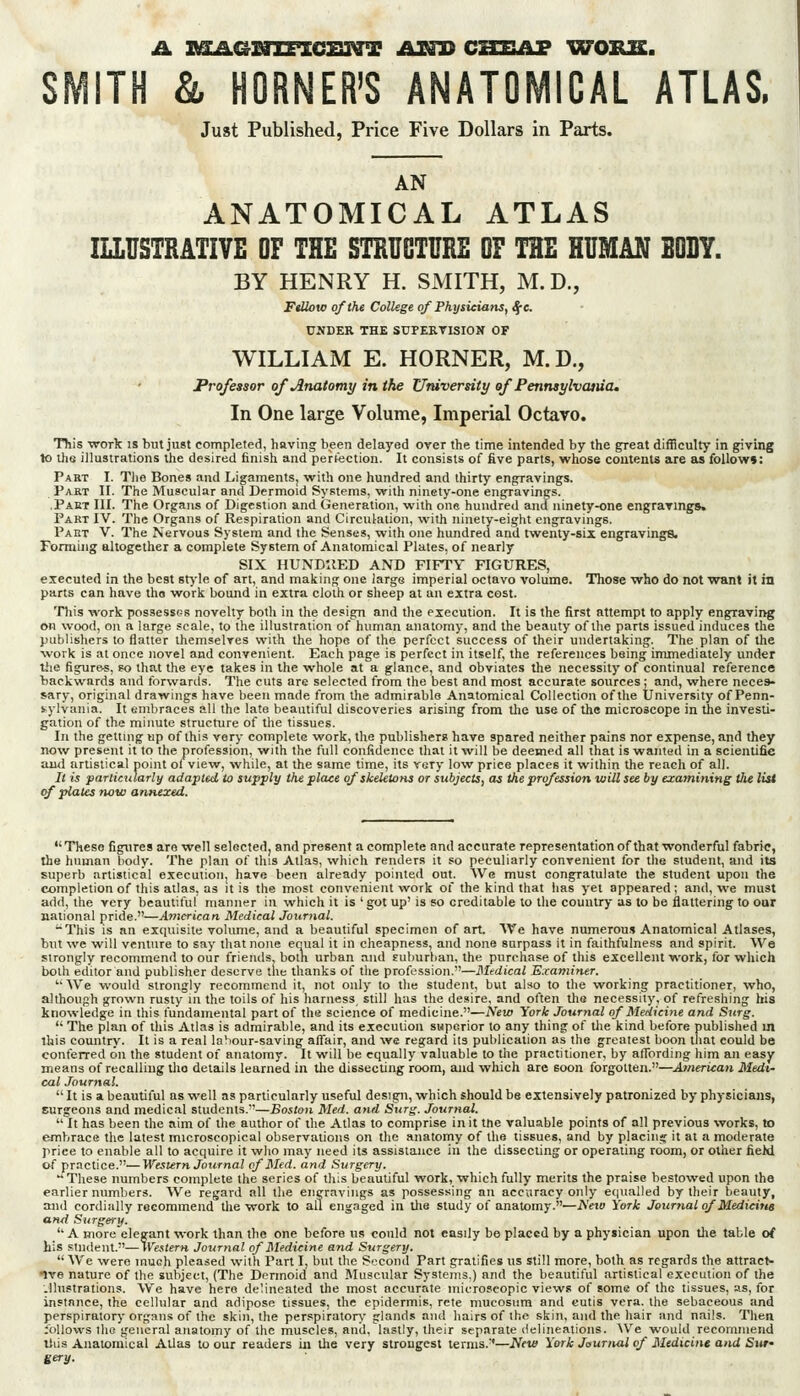 Just Published, Price Five Dollars in Parts. AN ANATOMICAL ATLAS ILLUSTRATIVE OF THE STHUGTURE OF THE HUMAN SDBY. BY HENRY H. SMITH, M.D., FiUoio of the College of Physiciatis, ^c. UNDER THE SUPEETISION OF WILLIAM E. HORNER, M.D., Professor of Anatomy m the University of Pennsylvcuua. In One large Volume, Imperial Octavo. This -work IS but just completed, having been delayed over the time intended by the great difficulty in giving to the illustrations the desired finish and pertection. It consists of five parts, whose contents are as follows: Part I. Tlie Bones and Ligaments, with one hundred and thirty engravings. Part II. The Muscular and Dermoid Systems, with ninety-one engravings. .Paet III. The Organs of Digestion and Generation, with one hundred and ninety-one engravings. Part IV. The Organs of Respiration and Circulation, with ninety-eight engravings. Part V. The Nervous System and the Senses, with one hundred anil twenty-six engravings. Forming altogether a complete System of Anatomical Plates, of nearly SIX HUNDUED AND FIFTY FIGURES, executed in the best stj-le of art, and making one large imperial octavo volume. Those who do not want it in parts can have tho work bound in extra cloth or sheep at an extra cost. Tliis work possessfjs novelty both in the design and the execution. It is the first attempt to apply engTavii>g on wood, on a large scale, to the illustration of human anatomy, and the beauty of the parts issued induces the publishers to flatter themselves with the hope of the perfect success of their undertaking. The plan of the work is at once novel and convenient. Each page is perfect in itself, the references being immediately under tJie figures, so that the eye takes in the whole at a glance, and obviates the necessity of continual reference backwards and forwards. The cuts are selected from the best and most accurate sources; and, where neces- sary, original drawings have been made from the admirable Anatomical Collection of the University of Penn- s-ylvania. It embraces all the late beautiful discoveries arising from the use of the microscope in the investi- gation of the minute structure of the tissues. In the getting up of this very complete work, the publishers have spared neither pains nor expense, and they now present it to the profession, with the full confidence that it will be deemed all that is wanted in a scientific ami arlistical point ol view, while, at the same time, its very low price places it within the reach of all. It is particularli/ adapted to supply the place of skeletons or subjects, as the profession will see by examining tlie list of plates now annexed. These figures are well selected, and present a complete and accurate representationof that wonderful fabric, the human liody. The plan of this Atlas, which renders it so peculiarly convenient for the student, and its superb artistical execution, have been already pointed out. We must congratulate the student upon the completion of this atlas, as it is the most convenient w^ork of the kind that lias yet appeared ; and, we must add, the very beautiful manner in which it is 'got up' is so creditable to the country as to be flattering to our national pride.—American Medical Journal. -This is an exquisite volume, and a beautiful specimen of art. AVe have numerous Anatomical Atlases, but we will venture to say that none equal it in cheapness, and none surpass it in faithfulness and spirit. We strongly recommend to our friends, both urban and suburban, the purchase of this excellent v^-ork, for which both editor and publisher deserve tlie thanks of the profession.—Mtdical E.vaminer. '• We would strongly recommend it, not only to the student, but also to the working practitioner, who, although grown rusty in the toils of his harness, still has the desire, and often the necessity, of relreshing his knowledge in this fundamental part of the science of medicine.—New York Journal of Medicine and Surg.  The plan of this Atlas is admirable, and its execution superior to any thing of tlie kind before published m this country. It is a real labour-saving aflair, and we regard its publication as the greatest boon that could be conferred on the student of anatomy. It will be equally valuable to the practitioner, by aflbrding him an easy means of recalling tho details learned in tlie dissecting room, and which arc soon forgotten.—American Medi- cal Journal.  It is a beautiful as well as particularly useful design, which should be extensively patronized by physicians, surgeons and medical students.—Boston Med. and Surg. Journal.  It has been the aim of the author of the Atlas to comprise in it tne valuable points of all previous works, to embrace the latest microscopical observations on the anatomy of the tissues, and by placiii;; it at a moderate price to enable all to acquire it who may need its assistance in the dissecting or operating room, or other fieM of practice.—Western Journal of Med. and Surgery.  These numbers complete the series of this beautiful work, which fully merits the praise bestowed upon the earlier numbers. We regard all the engravings as possessing an accuracy only e(|ualled by their beauty, and cordially recommend the work to all engaged in tlie study of anatomy.—A'ei» York Journal of Medicine and Surgery.  A more elegant work than the one before us could not easily be placed by a physician upon the table of his student.—Western Journal of Bledicine and Surgery.  We were much pleased with Part I, but the Second Part gratifies us still more, both as regards the attract- ive nature of the subject, (The Dermoid and Muscular Systems,) and the beautiful artistical execution of the Jlustrations. We have hero delineated the most accurate microscopic views of some of the tissues, as, for instance, the cellular and adipose tissues, the epidermis, rcte mucosura and cutis vera, the sebaceous and perspiratorj- organs of the skin, the perspiratory' glands and hairs of the skin, and the hair and nails. Then follows the general anatomy of the muscles, and, lastly, their separate delineations. We would recommend Uiis Anatomical Atlas to our readers in the very strongest terms.''—JVfW York Jaurnal of Medicine and Siw eery.