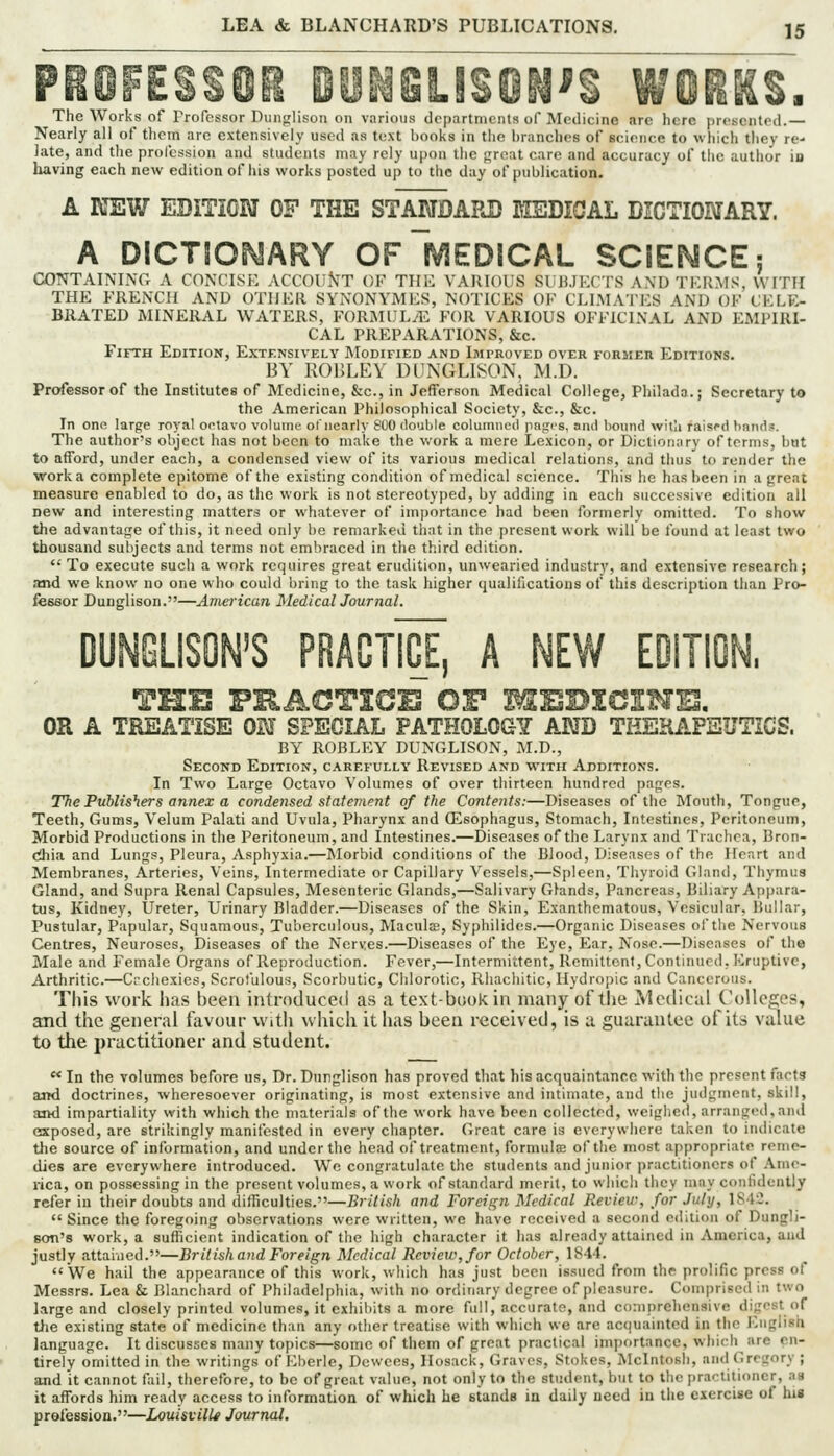 PROFESSOR mJiSLISON'S WORKS. The Works of Professor Dunglison on various departments of Medicine are here presented.— Nearly all of thcin are extensively used as text books in the branches of science to which they re- Jate, and the proicssion and students may rely upon the great cure and accuracy of the author in having each new edition of liis works posted up to the day of publication. A KEW EDITION OF THE STANDARD KEDICAL DICTIONARY. A DICTIOPyARY OfIvJEDICAL SCIEESSCE; CONTAINING A CONCISH ACCOINT OF THK VAllIOUS SlJiJKCI-S A\D TKR:\IS, WITH THE FRENCH AND OTHER SYNONYMES, NOTICES OF CLIMATES AND OF CELE- BRATED MINERAL WATERS, FORMULAE FOR VARIOUS OFFICINAL AND EMPIRI- CAL PREPARATIONS, &c. Fifth Edition, Extensively Modified and Imi-roved over former Editions. BY ROULEY DUNGLI^^ON, M.D. Professor of the Institutes of Medicine, &c., in Jefferson Medical College, Philada.; Secretary to the American Philosophical Society, &c., &c. In one large royal octavo volume of nearly b'UO double coluiniicil pnfris, and bound witli raisrd bnnd?. The author's object has not been to make the work a mere Lexicon, or Dictionary of terms, but to afford, under each, a condensed view of its various medical relations, and thus to render the work a complete epitome of the existing condition of medical science. This he has been in a great measure enabled to do, as the work is not stereotyped, by adding in each successive edition all Dew and interesting matters or whatever of importance had been formerly omitted. To show the advantage of this, it need only be remarked thnt in the present work will be found at least two thousand subjects and terms not embraced in the third edition.  To execute such a work requires great erudition, unwearied industry, and extensive research; and we know no one who could bring to the task higher qualifications of this description than Pro- fessor Dunglison.—American MedicalJournal. DUNCLISON'S PRACTIGE, A NEW EDITION. THE VKACTICB OF MEDIGSHEl. OR A TREATISE ON SPECIAL PATHOLOGY AND THERAPEUTICS. BY ROBLEY DUNGLISON, M.D., Second Edition, carefully Revised and with Additions. In Two Large Octavo Volumes of over thirteen hundred pages. The Publishers annex a condei^sed statement of the Contents:—Diseases of the Mouth, Tongue, Teeth, Gums, Velum Palati and Uvula, Pharynx and (Esophagus, Stomach, Intestines, Peritoneum, Morbid Productions in the Peritoneum, and Intestines.—Diseases of the Larynx and Trachea, Bron- diia and Lungs, Pleura, Asphyxia.—Morbid conditions of the Blood, Diseases of the Heart and Membranes, Arteries, Veins, Intermediate or Capillary Vessels,—Spleen, Thyroid Gland, Thymus Gland, and Supra Renal Capsules, Mesenteric Glands,—Salivary Glands, Pancreas, Biliary Appara- bis, Kidney, Ureter, Urinary Bladder.—Diseases of the Skin, Exanthematous, Vesicular, Bullar, Pustular, Papular, Squamous, Tuberculous, Macula;, Syphilides.—Organic Diseases of the Nervous Centres, Neuroses, Diseases of the Neryes.—Diseases of the Eye, Ear, Nose.—Diseases of the Male and Female Organs of Reproduction. Fever,—Intermittent, Remittent, Continued, Eruptive, Arthritic.—Crchexies, Scrofulous, Scorbutic, Chlorotic, Rhachitic, Hydropic and Cancerous. This work has been introduced as a text-buokin manjr ot'the Mcdictil Colleges, and the general favour with which it has been received, is a guarantee ofits value to the practitioner and student.  In the volumes before us. Dr. Dunglison has proved that his acquaintance with the present facts and doctrines, wheresoever originating, is most extensive and intimate, and the judgment, skill, and impartiality with which the materials of the work have been collected, weighed, arranged,and esposed, are strikingly manifested in every chapter. Great care is everywhere taken to indicate the source of information, and under the head of treatment, formulse of the most appropriate reme- dies are everywhere introduced. We congratulate the students and junior practitioners of Ame- rica, on possessing in the present volumes, a work of standard merit, to which they may confidently refer in their doubts and difhculties.—British and Foreign Medical Review, for July, 1S4C.  Since the foregoing observations were written, we have received a second e<lition of Dungli- son's work, a sufficient indication of the high character it has already attained in America, and justly attaiiied.—British and Foreign Medical Review, for October, 1844. We hail the appearance of this work, which has just been issued from the prolific press of Messrs. Lea & Blanchard of Philadelphia, with no ordinary degree of pleasure. Comprised in two large and closely printed volumes, it exhibits a more full, accurate, and comprehensive digest of the existing state of medicine than any other treatise with which we are acquainted in the English language. It discusses many topics—some of them of great practical importance, which are en- tirely omitted in the writings of Eberle, Dcwces, Hosack, Graves, Stokes, Mcintosh, and Gregory ; and it cannot fail, therefore, to be of great value, not only to the student, but to the practitioner, as it affords him ready access to information of which he Btands in daily need in the exercise of hi« profession.—LouistilU Journal.