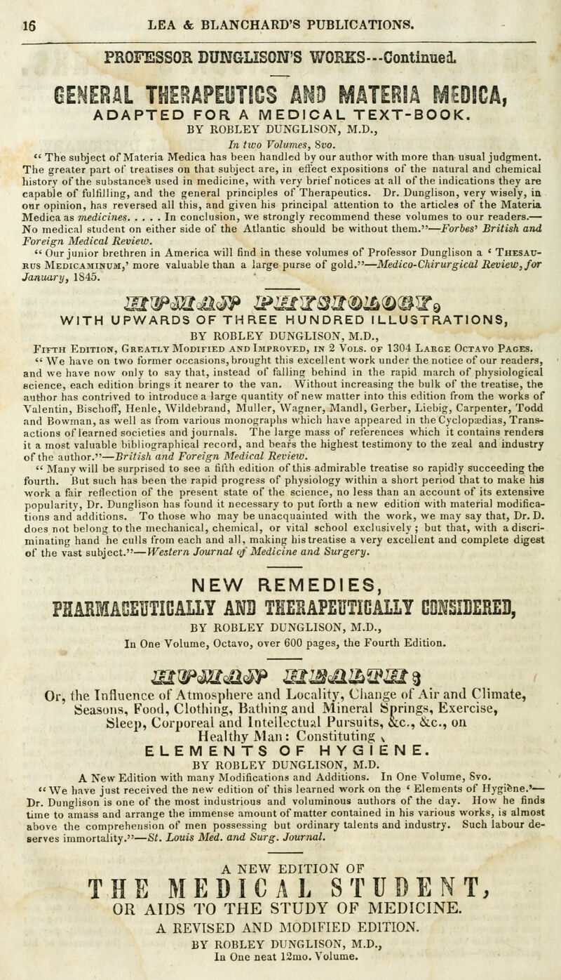 PROFESSOR DUMGLISON'S WORKS—Continued. GEMEeAL TSIEBAPEOTICS km MATERIA ^EDICA, ADAPTED FOR A MEDICAL TEXT-BOOK. BY ROBLEY DUNGLISON, M.D., In two Volumes, Syo.  The subject of Materia Medica has been handled by our author with more than usual judgment. The greater part of treatises on that subject are, in eft'ect expositions of the natural and chemical history of the substances used in medicine, with very brief notices at all of the indications they are capable of fulfilling, and the general principles of Therapeutics. Dr. Dunglison, very wisely, in onr opinion, has reversed all this, and given his principal attention to the arti&les of the Materia Medica as medicines In conclusion, we strongly recommend these volumes to our readers.— No medical student on either side of the Atlantic should be without them.—Forbes' British and Foreign Medical Review.  Our junior brethren in America will find in these volumes of Professor Dunglison a ' Thesau- rus Medicaminum,' more valuable than a large purse of gold.—Medico-Chirurgical Review, for January, 1845. WITH UPWARDS OF THREE HUNDRED ILLUSTRATIONS, BY ROBLEY DUNGLISON, M.D., FiTTH Edition, Greatly Modified and Improved, in 2 Vols, of 1304 Large Octavo Paces.  We have on two former occasions, brought this excellent work under the notice of our readers, and we have now only to say that, instead of falling behind in the rapid march of physiological science, each edition brings it nearer to the van. VVithout increasing the bulk of the treatise, the author has contrived to introduce a large quantity of new matter into this edition from the works of Valentin, Bischoff, Henle, Wildebrand, Muller, Wagner, Mandl, Gerber, Liebig, Carpenter, Todd and Bowman, as well as from various monographs which have appeared in the Cyclopjcdias, Trans- actions of learned societies and journals. The large mass of references which it contains renders it a most valuable bibliographical record, and bears the highest testimony to the zeal and industry of the author.—British and Foreign Medical Revieiv.  Many will be surprised to see a fifth edition of this admirable treatise so rapidly succeeding the fourth. But such has been the rapid progress of physiology within a short period that to make his work a fair reflection of the present state of the science, no less than an account of its extensive popularity. Dr. Dunglison has found it necessary to put forth a new edition with material modifica- tions and additions. To those who may be unacquainted with the work, we may say that. Dr. D. does not belong to the mechanical, chemical, or vital school exclusively; but that, with a discri- minating hand he culls from each and all, making his treatise a very excellent and complete digest of the vast subject.—Western Journal oj Medicine and Surgery. NEW REMEDIES, PHMMAGEUTICALLY ANB THEHAPEUTIGALLY G0ISII1ERE3, BY ROBLEY DUNGLISON, M.D., In One Volume, Octavo, over 600 pages, the Fourth Edition. Or, the Influence of Atmosphere and Locality, Ciiange of Air and Climate, Seasons, Food, Clothing, Bathins; and Mineral Springs, Exercise, Sleep, Corporeal and Intellectual Pursuits, &c., &c., on Healthy Man: Constituting ^ ELEMENTSOF HYGIENE. BY ROBLEY DUNGLISON, M.D. A New Edition with many Modifications and Additions. In One Volume, Svo. We have just received the new edition of this learned work on the ' Elements of Hygifene.'— Dr. Dunglison is one of the most industrious and voluminous authors of the day. How he finds time to amass and arrange the immense amount of matter contained in his various works, is almost above the comprehension of men possessing but ordinary talents and industry. Such labour de- serves immortality.—St. Louis Med. and Surg. Journal. A NEW EDITION OF THE MEDICAL STUDENT, OR AIDS TO THE STUDY OF MEDICINE. A REVISED AND MODIFIED EDITION. BY ROBLEY DUNGLISON, M.D., In One neat 12mo. Volume.