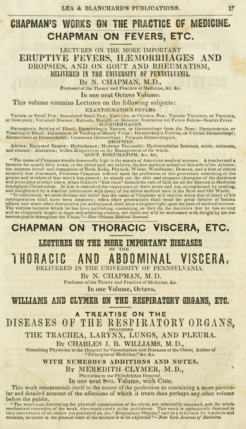 CHAPMAN^S WORKS ON THE PRACTICE OF MEDICINL CHAPMAN ON FEVERS, ETC. LECTURES ON THE MORE liMPORTANT ERUPTIVE FEVERS, HAEMORRHAGES AND DROPSIES, AND ON GOUT AND RHEUMATISM, DELIVERED IN THE UiMVERSITY OF PEMSILVANIA. By N. chapman, M.D., Professor of the Theory and Practice of Medicine, &.C. &c. In one neat Octavo Volume. This volume contains Lectures on the following subjects: EXANTHEMATOUS FEVERS. Variola, or Small Pox ; Inoculated Small Pox; Varicella, or Cliickeii Poj ; Variola; Vaccinia, or Vaccinia, or Cow-pock; Varioloid Disease; Rubeola, MorliiUi. or >reasles; Scarlatina vel Febris Rubra—Scarlet Fever. HAEMORRHAGES. H«cmoptysis, Spitting of Blood; Haemorrhagia Narium, or HtEinorrhage from the Nose; Hjematemesis, or Vomiting of Blood ; Hsematuria. or Voiding of Bloody Urine ; Hajmorrhagia Uterina, or Uterine Haemorrhage j Haemorrhois or Ha;morrhoids; Cutaneous Ha-niorrhage ; Purpura Hsemorrliagica. DROPSIES. Ascites; Encysted Dropsy; Hydrothorax; Hydrops Pericardii; Hydrocephalus Internus, acute, subacute, aud chronic : Anasarca; \vilh»a Disuuisiiiou on the Management of the whole. GOUT, RHEUMATISM, &c. &c. The name of Chapman stands deservedly high in the annals of American medical science. A teacher and a lecturer for nearly forty years, in the oldest and, we believe, the first medical school on this side of the Atlantic, the intimate triend and companion of Rush, Kuhn, Physick, Wisiar, VVoodhouse, Dewees, and a host of others scarcely less renowned. Professor Chapman reflects upon the profession of this generation something of the genius and wisdom of that which has passed; he stands out the able and eloquent champion of the doctrines nnd principles of other times, when Cullen's first lines formed the rule of faith for all the Doctors in Medicine throughout Christendom. In him is embodied the experience of three score and ten, strengthened by reading, and enlightened by a familiar intercourse with many of the ablest medical men in the New and Old World.  In conclusion, we must declare our belief that the name of Chapman will survive when that of many of his cotemporaries shall have been forgotten ; when other generations shall tread the great theatre of human affairs, and when other discoveries yet undisclosed, shall shed a brighter light upon the path of medical science. The various lectures which he has been publishing, containing, as they do, the doctrines that he has so long and so eloquently taught to large and admiring classes, we doubt not will be welcomed with delight by lus uiv- Juerous pupils throughout the Union.—iV*M) Orleans Medical Journal. CHAPMAN ON THORACIC VISCERA, ETC. LECTURES ON THE MORE IMPORTANT DISEASES OF THE IHORACIC AND ABDOMINAL VISCERA. DELIVERED L\ THE UNIVERSITY OF PENNSYLVAKL\. By N. CHAPMAN, M. D. Professor of the Theory and Practice of Medicine, &c. In one Volume, Octavo. WILLIAMS km CLYMER ON THE RESPIRATORY ORBANS, ETC. A TREATISE ON THE DISEASES OF THE RESPIRATORY ORGANS, INCLUDING THE TRACHEA, LARYNX, LUNGS, AND PLEURA. Bv CHARLES J. B. WILLIAMS, M.D., Consulting Physician to the Hospital for Consumption and Diseases of the Chest; Author of  Principles of Medicine, &c. &c. WITH NUMEROUS ADDITIONS AND NOTES. By MEREDITH CLYMER, M. D., Physician to the Philadelphia Hospital. In one neat 8vo. Volume, Avith Cuts. This work recommend.s itself to the notice of the profession as containing a more particu« lar and detailed account of the affections of which it treats than perhaps any other volume before the public. The wood cuts illustrating the physical examination of the chest, are admirably executed, and the whole mechanical execution of the work, does much credit to the publishers. Tliis work is undoubtedly destineJ to taUe precedence of all others yet published on the Respiratory Organs, and as a text book for teachers aud students, no better iu the present state of the science is lo be expected —iVeto York Journal ef Medicine.