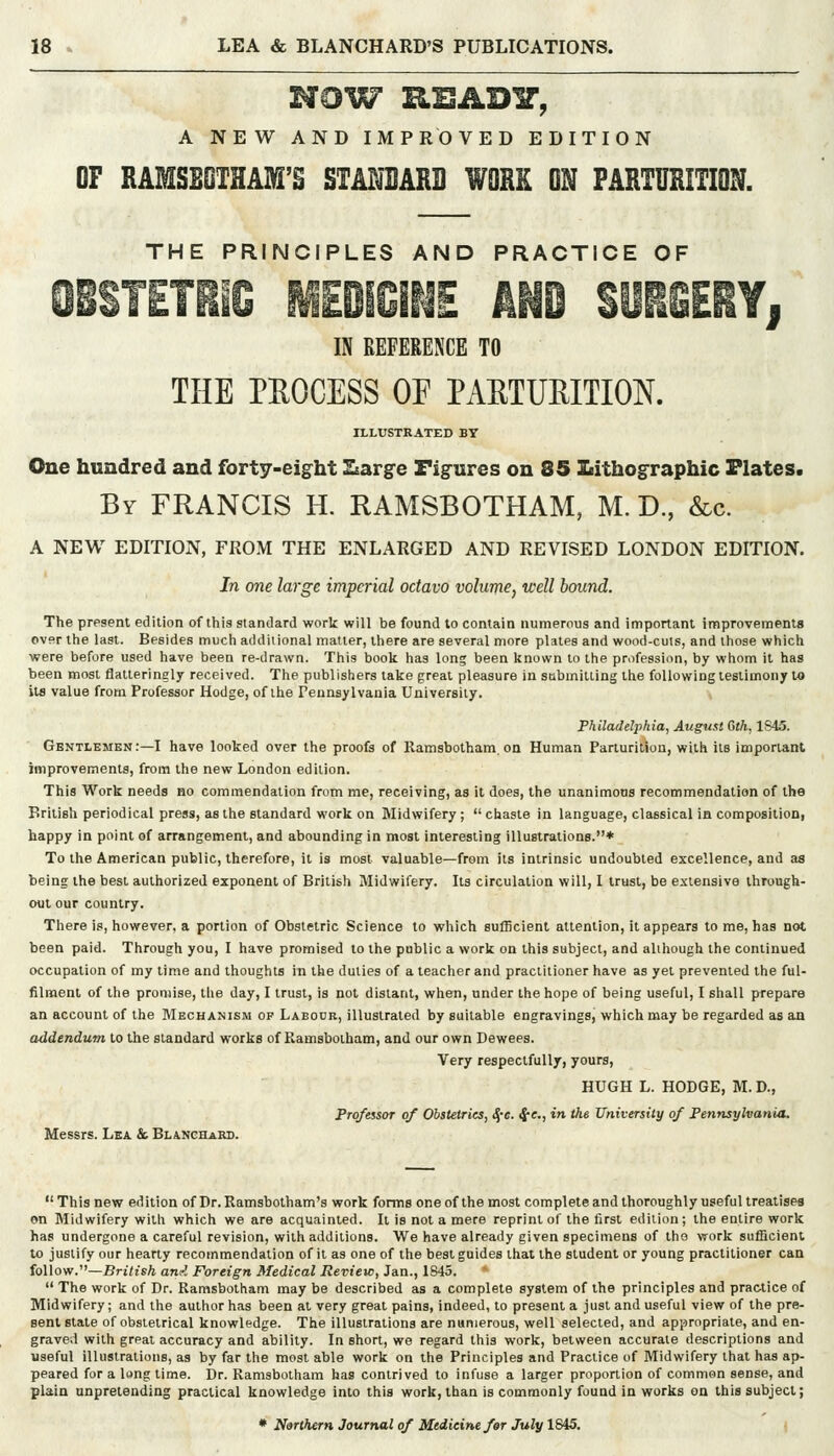 NOW KSAD^, A NEW AND IMPROVED EDITION or RAMSBOTHAM'S STANDARD WORK ON PARTURITION. THE PRINCIPLES AND PRACTICE OF OiSTETll!^ MEDiCINE AND SURSERYj IN REFERENCE TO THE PROCESS OP PAETUEITION. ILLUSTRATED BY One hundred and forty-eight Ssarge Figures on 85 ILithographic Plates. By FRANCIS H. RAMSBOTHAM, M. D., &c. A NEW EDITION, FROM THE ENLARGED AND REVISED LONDON EDITION. In one large imperial octavo volume, well bound. The present edition of this standard work will be found to contain numerous and important improvements over the last. Besides much additional matler, there are several more plates and wood-cuts, and those which were before used have been re-drawn. This book has long been known to the profession, by whom it has been most flatteringly received. The publishers lake great pleasure in siabmitling the following testimony to its value from Professor Hodge, of the Pennsylvania University. Philadelphia, August Gth, 1S43. Gentlemen:—I have looked over the proofs of Ramsbotham. on Human Parturition, with its important improvements, from the new London edition. This Work needs bo commendation from me, receiving, as it does, the unanimous recommendation of the British periodical press, as the standard work on Midwifery ;  chaste in language, classical in composition, happy in point of arrangement, and abounding in most interesting illustrations.* To the American public, therefore, it is most valuable—from its intrinsic undoubted excellence, and as being the best authorized exponent of British Midwifery. Its circulation will, I trust, be extensive through- out our country. There is, however, a portion of Obstetric Science to which sufficient attention, it appears to me, has not been paid. Through you, I have promised to the public a work on this subject, and although the continued occupation of my time and thoughts in the duties of a teacher and practitioner have as yet prevented the ful- filment of the promise, tlie day, I trust, is not distant, when, under the hope of being useful, I shall prepare an account of the JIechanism of Labour, illustrated by suitable engravings, which may be regarded as an addendum to the standard works of Ramsbotham, and our own Dewees. Very respectfully, yours, HUGH L. HODGE, M. D., Professor of Obsteiries, ^-e. ij-e., in the University of Pennsylvania. Messrs. Lea & Blanchard.  This new edition of Dr. Ramsbotham's work forms one of the most complete and thoroughly useful treatises on Midwifery with which we are acquainted. It is not a mere reprint of the first edition; the entire work has undergone a careful revision, with additions. We have already given specimens of the work sufficient to justify our hearty recommendation of it as one of the best guides that the student or young practitioner can follow.—British ami Foreign Medical Review, Jan., 1845.  The work of Dr. Ramsbotham may be described as a complete system of the principles and practice of Midwifery; and the author has been at very great pains, indeed, to present a just and useful view of the pre- sent state of obstetrical knowledge. The illustrations are numerous, well selected, and appropriate, and en- graved with great accuracy and ability. In short, we regard this work, between accurate descriptions and useful illustrations, as by far the most able work on the Principles and Practice of Midwifery that has ap- peared for a lang time. Dr. Ramsbotham has contrived to infuse a larger proportion of common sense, and plain unpretending practical knowledge into this work, than is commonly found in works on this subject; • Narlhern Journal of Medicine far July 1845.