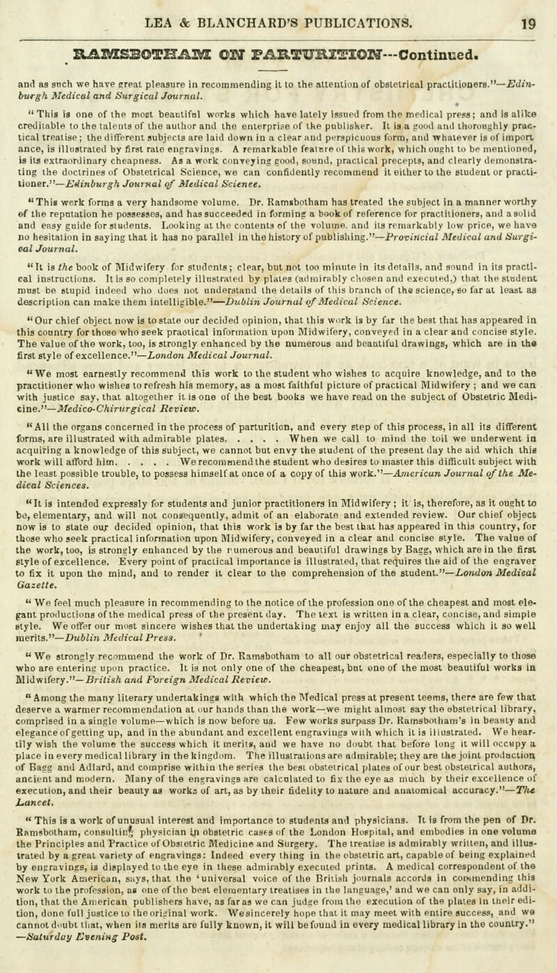 RAZVESBOTUAZME OTJ FAHTUHZTIOrT—Continued. and as such we have (rreal pleasure in recommending il to the alteniion of obstetrical practitioners.—£d»»- burgh Medical and Surgical JouTnal. This is one of the most beatlifal works which have lately issuetl from the medical press; and is alike cretliiable to the talents of the author and the enterprise of the ptiblisker. Il is a good and ihoroMglily prac- tical treatise ; the differenl subjects are laid down in a clear and perspicuous form, and whatever is of import ance, is illustrated by I^rst rate eiipravinss. A remarkable feair.re ol iliis work, which ought to be mentioned, is its extraordinary cheapness. As a work conveying good, soand, practical precepts, and clearly demonstra- ting the doctrines of Obstetrical Science, we can confidently recommend it either to the student or practi- tioner.—Edinburgh JouiKal of Medical Science. This work forms a very handsome volume. Dr. Ramsbolham has treated the subject in a manner worthy of the repntation he possesses, and has succeeded in forming a book of reference for practitioners, and a solid and easy guide for students. Looking at the contents of the volume, and its remarkably low price, we have no hesitation in saying that il has no parallel in thehislory of publishing.—Provincial Medical and Surgi- cal Journal. It is the book of Midwifery for students; clear, but not too minute in its details, and sound in its practi- cal instructions. It is so completely illustrated by plates (admirably chosen and executed,) that the student must be stupid indeed who does not understand the details of this branch of the science, eo far at least aa description can make them intelligible.—Dublin Journal of Medical Science. Our chief object now is to state our decided opinion, that this work is by far the best that has appeared in this country for those who seek practical information upon Midwifery, conveyed in a clear and concise style. The value of the work, too, is strongly enhanced by the numerous and beautiful drawings, which are in the first style of excellence.—London Medical Journal. We most earnestly recommend this work to the student who wishes to acquire knowledge, and to the practitioner who wishes to refresh his memory, as a most faithful picture of practical Midwifery ; and we can with justice say, that altogether it is one of the best books we have read on the subject of Obstetric Me^\- ^ine.—Medico-Chirurgical Revieic. All the organs concerned in the process of parturition, and every step of thia process, in all its different forms, are illustrated with admirable plates When we call to mind the toil we underwent in acquiring a knowledge of this subject, we cannot but envy the student of the present day the aid which this work will afford him We recommend the student who desires to master this difficult subject with the least possible trouble, to possess himself at once of a copy of this work.—American Jouinal of the Me- dical Sciences. It is intended expressly for students and junior practitioners in Midwifery ; it is, therefore, as it ought to be, elementary, and will not consequently, admit of an elaborate and extended review. Our chief object now is to state ouf decided opinion, that this work is by far the best that has appeared in this country, for those who seek practical information upon IMidwifery, conveyed in a clear and concise style. The value of the work, too, is strongly enhanced by the rumerousand beautiful drawings by Bagg, which are in the first style of excellence. Every point of practical importance is illustrated, that requires the aid of the engraver to fix it upon the mind, and to render it clear to the comprehension of the student.—Z-o»(io?» Medical Gazette.  We feel much pleasure in recommending to the notice of the profession one of the cheapest and most ele- gant productions of the medical press of the present day. The text is written in a clear, concise, and simple style. We offer our most sincere wishes that the undertaking may enjoy all the success which it so well merits.—Dublin Medical Press. '  We strongly recommend the work of Dr. Ramsbotham to all our obstetrical readers, especially to those who are entering upon practice. It is not only one of the cheapest, but one of the most beautiful works in Midwifery.—Urj^sA and Foreign Medical Beview.  Among the many literary undertakings with which the Medical press at present teems, there are few that deserve a warmer recommendation at ciur h;aiids than the work—we might almost say the obstetrical library, comprised in a single volume—which is now before us. Few works surpass Dr. Kamsbotham's in beauty and elegance of getting up, and in the abundant and excellent engravings with wliich it is illustrated. We hear- tily wish the volume the success which il merits, and we have no doubt that before long it will occupy a place in every medical library in the kingdom. The illustrations are admirable; they are the joint production of Bagg and Adlard, and comprise within the series the best obstetrical plates of our best obstetrical authors, ancient and modern. Many of the engravings are calculated to fix the eye as much by their excellence of execution, and their beauty aa works of art, as by their fidelity to nature and anatomical accuracy.—T/tc hancet. ■ This is a work of unusual interest and importance to students and physicians. It is from the pen of Dr. Bamsbolham, consullinj' physician in obstetric cas^s of the London HoFpilal, and embodies in one veluma the Principles and Practice of Obstetric Medicine and Surgery. The treatise is admirably written, and illus- trated by a great variety of engravings: Indeed every thing in the obstetric art, capable of being explained by engravings, is displayed to the eye in these admirably executed prints. A medical correspondent of the New York American, says, that the 'universal voice of the British journals accords in con-iiiiending this work to the profession, as one of the best elementary treatises in the language,' and we can only say, in addi- tion, that the American publishers have, as far as we can judge from the execution of the plates In their edi- tion, done full justice to theoriginal work. Wesincerely hope that il may meet with entire success, and we cannot di'ubt that, when its merits are fully known, it will be found iu every medical library in the country. —Saturday Evening Post.