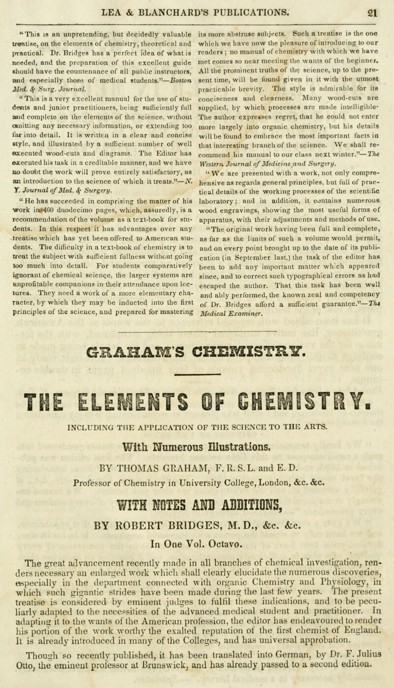 This IS an unpretending, but decidedly valuable its more abstruse subjects. Such a treatise is the one ueatise, on the elements of chemistry, theoretical and whicli we have now the pleasure of introducing to our practical. Dr. Bridges has a perfect idea of what is readers ; no manual of chemistry with which we have needed, and the preparation of this excellent guide met comes so near meeting the wants of the beginner. sJiould have the countenance of all public instructors, All the prominent truths of the science, up to the pre- ttiid especially those of medical students.—Boston sent time, will be found given in it with the utmost Med. S^ Surg. Journal. practicable brevity. The style is admirable for its ''This is a very excellent manual for the use of Btu- conciseness and clearness. Many wood-cuis are dents and junior practitioners, being sufllciently full supplied, by which processes are made intelligible- aiid complete on the elements of the science, without The author expresses regret, that he could not enter canitting any necessary information, or extending too more largely into organic chemistry, but his details far into detail. It is written in a clear and concise will be found to embrace the most important facts in style, and illustrated by a sufficient number of well that interesting branch of the iicience. AVe shall re- axecuted wood-cuts and diagrams. The Editor has commend his manual to our class next winter.—T/i-e OJCecuted his task in a creditable manner, and we have Western Journal of Medicine and Surgery. no doubt the work will prove entirely satisfactory, as  We are presented with a work, not only compre- an introduction to the science of which it treats.—jV. hensive as regards general principles, but full of prac- y. Journal of Med. ^- Surgery. ti^.al details of the working processes of the scientific  He has succeeded in comprising the matter of his laboratory; and in addition, it contains numerous work iiw460 duodecimo pages, which, assuredly, is a wood engravings, showing the most useful forms of recommendation of the volume as a text-book lor stu- apparatus, with their adjustments and methods of use. dents. In this respect it has advantages over any The original work having been full and complete, treatise which has yet been ofl'ered to American siu- as far as the limits of such a volume would permit, dents. The difficulty in a text-book of chemistry is to and on every point brought up to the dale of its publi- treat the subject with sufficient fullness without going cation (in September last,) the task of the editor has too much into detail. For students comparatively been to add any important matter which appeared ignorant of chemical scienge, the larger systems are since, and to correct such typographical errors as had unprofitable companions in their attendance upon lee- escaped the author. That this task has been wall lures. They need a work of a more elementary cha- a„(j ^j^iy performed, the known zeal and competency racter, by which they may be inducted into the first ^f q^ Bridges afford a sufficient guarajitee.—TAj principles of the science, and prepared for mastering Medical Examiner. GHAHAM'S CHBMISTRIT. THE ELEKNTS OF GHEiliiSTilY. INCLUDING THE APPLICATION OF THE SCIENCE TO THE ARTS. With Numerous Illustrations. BY THOMAS GRAHAM, F. R. S. L. and E. D. Professor of Chemistry in University College, London, &c. &c. WITH NOTES AND AUDITIONS, BY ROBERT BRIDGES, M.D., &c. &c. In One Vol. Octavo. The great advancement recently made in all branches of chemical investigation, ren- ders necessary an enlarged work which shall clearly elucidate the numerous discoveries, €!specially in the department connected with organic Chemistry and Physiology, in which such gigantic strides have been made during the last few years. The present treatise is considered by eminent judges to fulfil these indications, and to be pecu- liarly adapted to the necessities of the advanced medical student and practitioner. In adapting it to the wants of the American profession, the editor has endeavoured to render his portion of the work worthy the e.valted reputation of the first chemist of England. It is already introduced in many of the Colleges, and has universal approbation. Though so recently published, it has been translated into German, by Dr. F. Julius Otto, the eminent professor at Brunswick, and has already passed to a second edition.