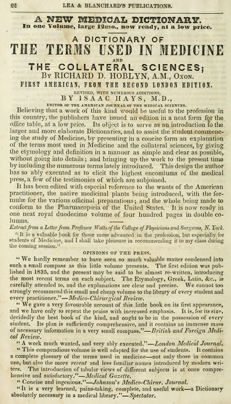 A NEW MEBlCAIi BICTSONARIT. ' In one Yolitme, large 12aiso., now ready, at a low price. A DICTIONARY OF THE TEEMS USED IN MEDICINE AND THE COLLATERAL SCIENCES: By RICHARD D. HOBLYN, A.M., Oxon. FIRST AMERICAN, FRDM THE SECOND LONDON EDITION. REVISED, WITH NUMEROUS ADDITIONS, BY 1 S AAC HAYS, M.D., EDITOR OF THE AMEHICAN JOURKAL OF THK MEDICAL SCIEJTCES. Believing that a work of this kind would be iisefni to the profession in this country, the publishers have issued an edition in a neat form for the office table, at a low price. Its object is to serve as an introduction lo the larger and more elaborate Dictionaries, and to assist the student commenc- ing the study of Medicine, by presenting in a concise form an explanation of the terms most used in Medicine and the collateral sciences, by giving the etymology and definition in a manner as simple and clear as possible, without going into details; and bringing up the work to the present time by including the numerous terms lately introduced. This design the author has so ably executed as to elicit the highest encomiums of the medical press, a few of the testimonies of which are subjoined. It has been edited with especial reference to the wants of the American practitioner, the native medicinal plants being introduced, with the for- mulae for the various officinal preparations; and the whole being made to conform to the Pharmacopoeia of the United States. It is now ready in one neat royal duodecimo volume of four hundred pages in double co- lumns. Extract from a Letter from Professor Watts of the College of Physicians mid Surgeons, N. York.  It is a valuable book for those more advanced in the profession, but especially for students of Medicine, and I shall take pleasure in recommending it to my class during the coming session. OPINIONS OF THE PRESS. •' We hardly remember to have seen so much valuable matter condensed into such a small compass as this little volume presents. The first edition was pub- lished in 1835, and the present may be said to be almost re-written, introducing the most recent terms on each subject. The Etymology, Greek, Latin, &c., is carefully attended to, and the explanations are clear and precise. We cannot too strongly recommend tiiis small and cheap volume to the library of every student and every practitioner.—Medico-Chirurgkal Review.  We gave a very favourable account of this little book on its first appearance, and we have only to repeat the praise with increased emphasis. It is, for its size, decidedly the best book of the kind, and ought to be in the possession of every student. Its plan is sufficiently comprehensive, and it contains an immense mass of necessary information in a very small compass.—British and Foreign Medi- cal Review.  A work much wanted, and very ably executed.—London Medical Journal.  This compendious volume is well adapted for the use of students. It contains a complete glossary of the terms used in medicine—not only those in common use, but also the tnore recent and less familiar names introduced by modern wri- ters. The introduction of tabular views of different subjects is at once compre- hensive and satisfactory.—Medical Gazette.  Concise and ingenious.—Johnson's Medico-Chinir. Journal. It is a very learned, pains-taking, complete, and useful work—a Dictionary absolutely necessary in a medical library.—Spectator.