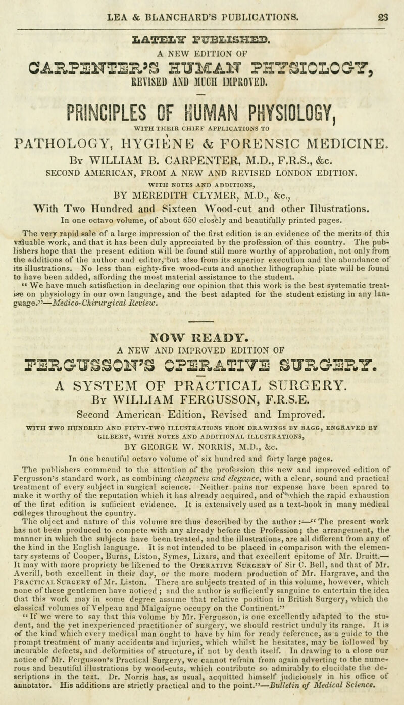 A NEW EDITION OF OAKPEHTE^'^ HUMAH PHY^IOLO^T. REVISED AND MUCU BIPROVED. PRINCIPLES OF HUMAN PHYSI0L06Y, WITH THEIR CHIEF Al'ri-ICATIONS TO PATHOLOGY, HYGIENE & FORENSIC MEDICINE. By WILLIAM B. CARPENTER, M.D., F.R.S., &c. SECOND AMERICAN, FROM A NEW AND REVISED LONDON EDITION. WITH NOTES AND ADDITIONS, BY MEREDITH CLYMER, M.D., &c., With Two Hundred and Sixteen Wood-cut and other Illustrations. In one octavo volume, of about 650 closely and beautifully printed pages. The very rapid eale of a large impression of the first edition is an evidence of the merits of this valuable work, and that it has been duly appreciated by the profession of tbis country. The pub- lishers hope that the present edition will be found still more worthy of approbation, not only from the additions of the author and editor, but also from its superior execution and the abundance of its illustrations. No less than eighty-five wood-cuts and another lithographic plate will be found to have been added, affording the most material assistance to the student.  We have much satisfaction in declaring our opinion that this work is the best systematic treat- ise on physiology in our own language, and the best adapted for the student existing in any lan- guage.—Medico-Chirurgical Review. XOW READY. A NEW AND IMPROVED EDITION OF A SYSTEM OF PRACTICAL SURGERY. By WILLIAM FERGUSSON, F.R.S.E. Second American Edition, Revised and Improved. WITH TWO HUNDRED AND FIFTY-TWO ILLUSTRATIONS FROM DRAWINGS BY BAGG, ENGRAVED BT GILBERT, WITH NOTES AND ADDITIONAL ILLUSTRATIONS, BY GEORGE W. NORRIS, M.D., &c. In one beautiful octavo volume of six hundred and forty large pages. The publishers commend to the attention of the profession this new and improved edition of Fergusson's standard work, as combining cheapness end elegance, with a clear, sound and practical treatment of every subject in surgical science. Neither pains nor expense have been spared to make it worthy of the reputation which it has already acquired, and of vhich the rapid exhaustion orf the first edition is sufticient evidence. It is extensively used as a text-book in many medical colleges throughout the country. The object and nature of this volnme are thus described by the author :^— The present work has not been produced to compete with any already before the Profession; the arrangement, the manner in which the subjects have been treated, and the illustrations, are all different from any of the kind in the English language. It is not intended to be placed in comparison with the elemen- tary systems of Cooper, Burns, Listen, Symes, Lizars, and that excellent epitome of Mr. Druitt.— It may with more propriety be likened to the Operative Surgery of Sir C. Bell, and that of Mr. Averill, both excellent in their day, or the more modern production of Mr. Ilargrave, and the Practical Surgery of Mr. Listen. There are sulijects treated of in this volume, however, which none of these gentlemen have noticed ; and the author is sufliciently sanguine to entertain the idea that this work may in some degree assume that relative position in I3ritish Surgery, which the dassical volumes of Velpeau and Malgaigne occupy on the Continent. If we were to say that this volume by Jlr. Fergu6son,is one excellently adapted to the stu- dent, and the yet inexperienced practitioner of surgery, we should restrict unduly its range. It is ci' the kind which every medical man ought to have by him for ready reference, as a guide to the {■ronipt treatment of many accidents and injuries, which whilst he hesitates, may be followed by incurable defects, and detbrmitics of structure, if not by death itself. In drawing to a close our notice of Mr. Fergusson's Practical Surgery, we cannot refrain from again adverting to the nume- rous and beautiful illustrations by wood-cuts, which contribute so admirably to elucidate the de- scriptions in the text. Dr. Norris has, as usual, acquitted himself judiciously in his office of aauotator. His additions are strictly practical and to the point.—Bulletin of Medical Science.