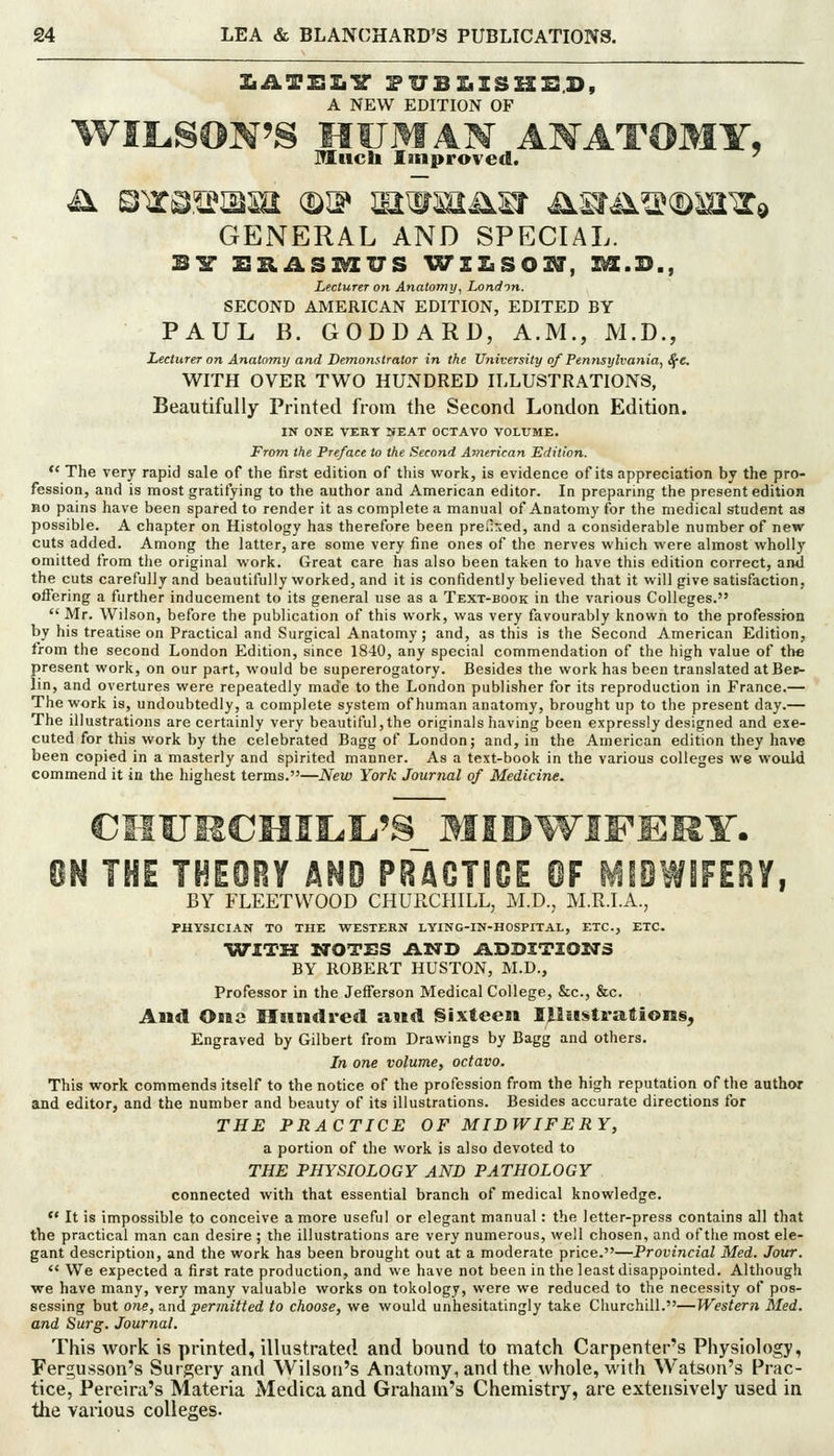ZiATSIiir riTBIiISHSS.D, A NEW EDITION OF WILiSON'S HUMAN ANATOMY, Much Improved. ■^ GENERAL AND SPECIAL. BIT ZISIASI^US ^^ZZiSO^, ]^.B., Lecturer on Anatomy^ London. SECOND AMERICAN EDITION, EDITED BY PAUL B. GODDARD, A.M., M.D., Lecturer on Anatomy and Demonftrator in the University o/Pennsylvania, ^e, WITH OVER TWO HUNDRED ILLUSTRATIONS, Beautifully Printed from the Second London Edition. IN ONE VERT NEAT OCTAVO VOLUME. From the Pre/ace to the Second American Edition.  The very rapid sale of the first edition of this work, is evidence of its appreciation by the pro- fession, and is most gratifying to the author and American editor. In preparmg the present edition no pains have been spared to render it as complete a manual of Anatomy for the medical student as possible. A chapter on Histology has therefore been preilrjed, and a considerable number of new cuts added. Among the latter, are some very fine ones of the nerves which were almost wholly omitted from the original work. Great care has also been taken to have this edition correct, ami the cuts carefully and beautifully worked, and it is confidently believed that it will give satisfaction, oifering a further inducement to its general use as a Text-book in the various Colleges.  Mr. Wilson, before the publication of this work, was very favourably known to the profession by his treatise on Practical and Surgical Anatomy; and, as this is the Second American Edition, from the second London Edition, since 1840, any special commendation of the high value of the present work, on our part, would be supererogatory. Besides the work has been translated at Be^• lin, and overtures were repeatedly made to the London publisher for its reproduction in France.— The work is, undoubtedly, a complete system of human anatomy, brought up to the present day.— The illustrations are certainly very beautiful,the originals having been expressly designed and exe- cuted for this work by the celebrated Bagg of London; and, in the American edition they have been copied in a masterly and spirited manner. As a text-book in the various colleges we would commend it in the highest terms.—New York Journal of Medicine. 8N THE THEOey AND PRACTIOE @F MfOWIFERY, BY FLEETWOOD CHURCHILL, M.D., M.R.I.A., PHYSICIAN TO THE WESTERN LYING-IN-HOSPITAL, ETC., ETC. WITH WrOTES Ii.-NJ> ADDITIONS BY ROBERT HUSTON, M.D., Professor in the Jefl'erson Medical College, &c., &c. And One Hundred and Sixteen ILIiE$trafion§, Engraved by Gilbert from Drawings by Bagg and others. In one volume, octavo. This work commends itself to the notice of the profession from the high reputation of the author and editor, and the number and beauty of its illustrations. Besides accurate directions for THE PRACTICE OF MIDWIFERY, a portion of the work is also devoted to THE PHYSIOLOGY AND PATHOLOGY connected with that essential branch of medical knowledge.  It is impossible to conceive a more useful or elegant manual: the letter-press contains all that the practical man can desire ; the illustrations are very numerous, well chosen, and of the most ele- gant description, and the work has been brought out at a moderate price.—Provincial Med. Jour.  We expected a first rate production, and we have not been in the least disappointed. Although we have many, very many valuable works on tokology, were we reduced to the necessity of pos- sessing but one, and permitted to choose, we would unhesitatingly take Churchill.—Western Med. and Surg. Journal. This work is printed, illustrated and bound to match Carpenter's Physiology, Fergusson's Surgery and Wilson's Anatomy, and the whole, with Watson's Prac- tice, Pereira's Materia Medicaand Graham's Chemistry, are extensively used in the various colleges.