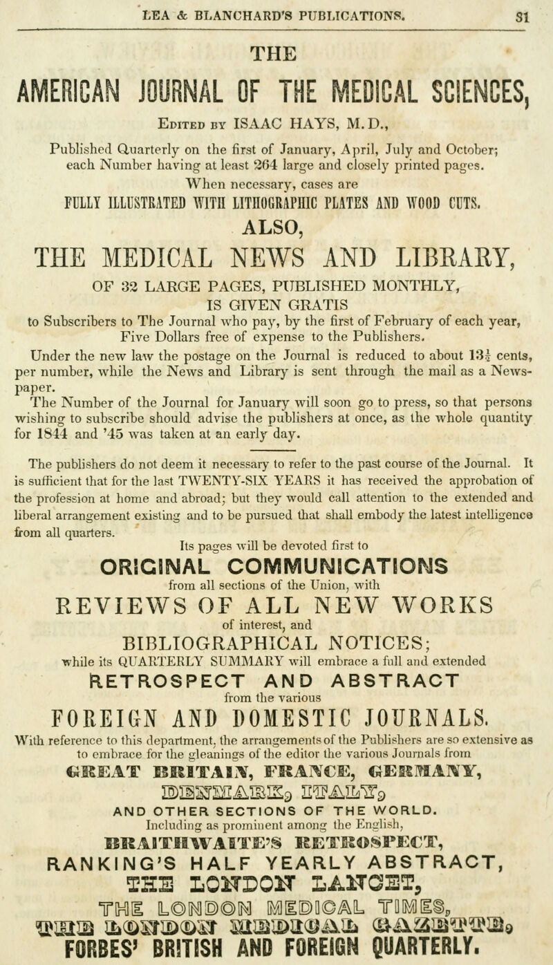 THE AMERICAN JOORNAL OF THE MEDICAL SCIENCES, Edited by ISAAC HAYS, M. D., Published Quarterly on the first of January, April, July and October; each Number having at least 304 large and closely printed pages. When necessary, cases are FULLY ILLUSTRATED WITH LITHOGRAPmC PLATES AND WOOD CUTS. ALSO, THE MEDICAL NEWS AND LIBRARY, OF 83 LARGE PAGES, PUBLISHED MONTHLY, IS GIVEN GRATIS to Subscribers to The Journal who pay, by the first of February of each year, Five Dollars free of expense to the Publishers. Under the new law the postage on the Journal is reduced to about 13| cents, per number, while the News and Library is sent through the mail as a News- paper. The Number of the Journal for January will soon go to press, so that persons wishing to subscribe should advise the publishers at once, as the whole quantity for 1844 and '45 was taken at an early day. The publishers do not deem it necessary to refer to the past course of the Journal. It is sufficient that for the last TWENTY-SIX YEARS it has received the approbation of the profession at home and abroad; but they would call attention to the extended and liberal arrangement existing and to be pursued that shall embody the latest intelligence from all quarters. Its pages will be devoted first to OmClSMAL COMMUNICATIONS from all sections of the Union^ with REVIEWS OF ALL NEW WORKS of interest, and BIBLIOGRAPHICAL NOTICES; while its QUARTERLY SUMMARY will embrace a full and extended KETROSPECT AND ABSTRACT from the various FOREIGN AND DOMESTIC JOURNALS. With reference to this department, the arrangements of the Publishers are so extensive as to embrace for the gleanings of the editor the various Journals from CJKEAT BRITAl'lV, FRAIVCiE, GEKMAI\'Y, AND OTHER SECTIONS OF THE WORLD. Including as prominent among the English, BRAITHAVAITE'S RETRO.^PECT, RANKING'S HALF YEARLY ABSTRACT, THE LOHrOn LAHOET, ^miM ^(^wj)(^^j mm^u.m\SL o^iiaia^^sjQ FORBES' BRITISH AND FOREIGN QUARTERLY.