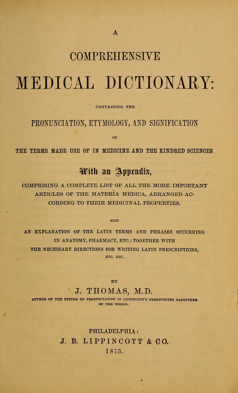 COMPREHENSIVE MEDICAL DICTIONARY: CONTAINING THE PRONUNCIATION, ETYMOLOGY, AND SIGNIFICATION THE TEEMS MADE USE OF IN MEDICINE AND THE KINDRED SCIENCES TOft a» gwrentfix, COMPRISING A COMPLETE LIST OF ALL THE MORE IMPORTANT ARTICLES OF THE MATERIA MEDICA, ARRANGED AC- CORDING TO THEIR MEDICINAL PROPERTIES. AN EXPLANATION OP THE LATIN TERMS AND PHRASES OCCURRING IN ANATOMY, PHARMACY, ETC.; TOGETHER WITH THE NECESSARY DIRECTIONS POR WRITING LATIN PRESCRIPTIONS, ' J. THOMAS, M.D. AUTHOB OP THE SYSTEM OP PEONUNCIATION IN LIPPINCOTT'a FBOKOtTlTCnrG GAZETTEEB OP THE WOELD. PHILADELPHIA: J. B. LIPPINCOTT & CO. 1875.