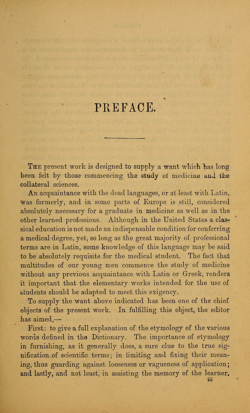 PREFACE. The present work is designed to supply a want which has long been felt by those commencing the study of medicine and the collateral sciences. An acquaintance with the dead languages, or at least with Latin, Was formerly, and in some parts of Europe is still, considered absolutely necessary for a graduate in medicine as well as in the other learned professions. Although in the United States a clas- sical education is not made an indispensable condition for conferring a medical degree, yet, so long as the great majority of professional terms are in Latin, some knowledge of this language may be said to be absolutely requisite for the medical student. The fact that multitudes of our young men commence the study of medicine without any previous acquaintance with Latin or Greek, renders it important that the elementary works intended for the use of students should be adapted to meet this exigency. To supply the want above indicated has been one of the chief objects of the present work. In fulfilling this object, the editor has aimed,— First: to give a full explanation of the etymology of the various words defined in the Dictionary. The importance of etymology in furnishing, as it generally does, a sure clue to the true sig- nification of scientific terms; in limiting and fixing their mean- ing, thus guarding against looseness or vagueness of application; and lastly, and not least, in assisting the memory of the learner,