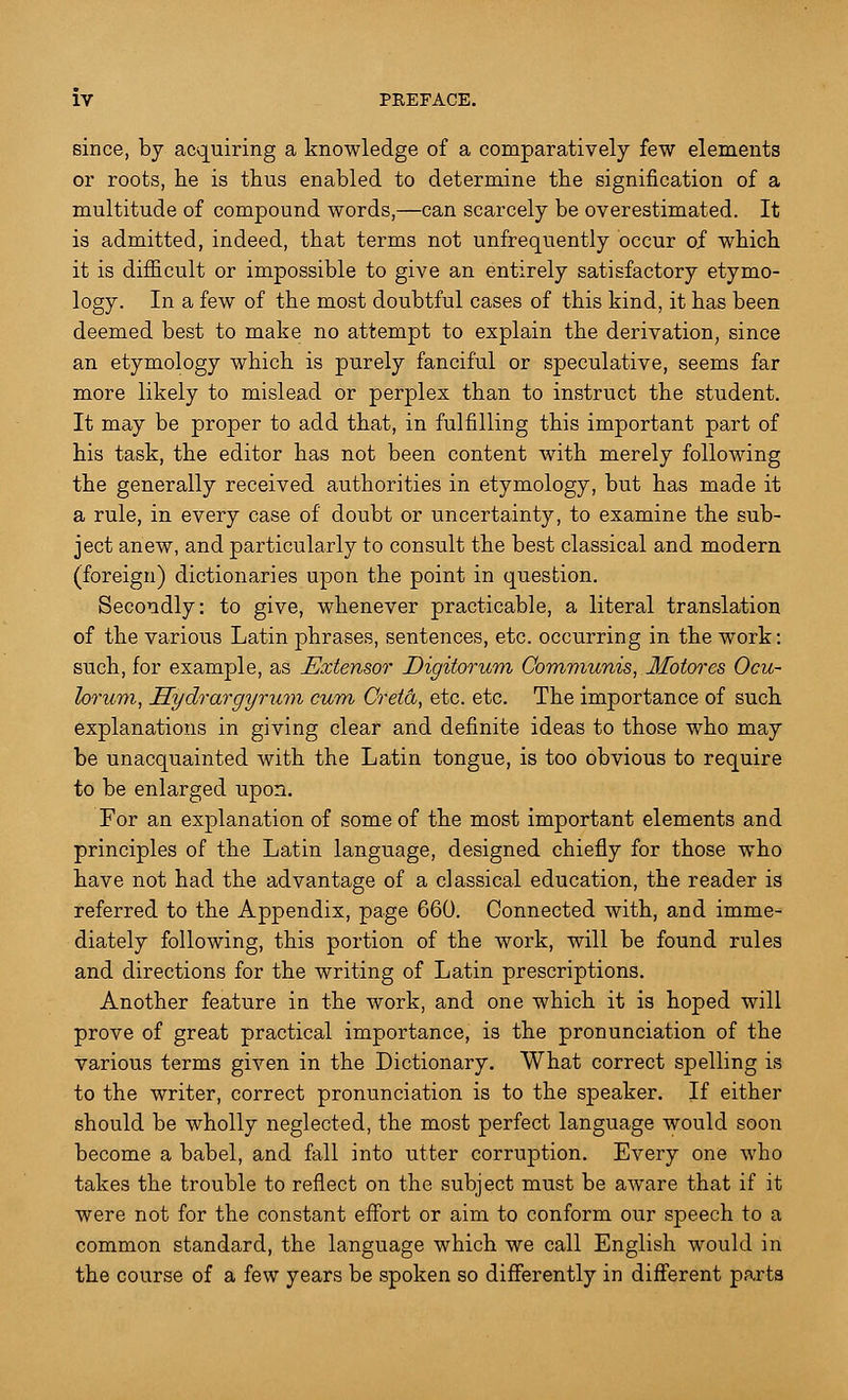 since, by acquiring a knowledge of a comparatively few elements or roots, he is thus enabled to determine the signification of a multitude of compound words,—can scarcely be overestimated. It is admitted, indeed, that terms not unfrequently occur of which it is difficult or impossible to give an entirely satisfactory etymo- logy. In a few of the most doubtful cases of this kind, it has been deemed best to make no attempt to explain the derivation, since an etymology which is purely fanciful or speculative, seems far more likely to mislead or perplex than to instruct the student. It may be proper to add that, in fulfilling this important part of his task, the editor has not been content with merely following the generally received authorities in etymology, but has made it a rule, in every case of doubt or uncertainty, to examine the sub- ject anew, and particularly to consult the best classical and modern (foreign) dictionaries upon the point in question. Secondly: to give, whenever practicable, a literal translation of the various Latin phrases, sentences, etc. occurring in the work: such, for example, as Extensor Digitorum Communis, Motores Ocu- lorum, Hydrargyrum cum Cretd, etc. etc. The importance of such explanations in giving clear and definite ideas to those who may be unacquainted with the Latin tongue, is too obvious to require to be enlarged upon. For an explanation of some of the most important elements and principles of the Latin language, designed chiefly for those who have not had the advantage of a classical education, the reader is referred to the Appendix, page G60. Connected with, and imme- diately following, this portion of the work, will be found rules and directions for the writing of Latin prescriptions. Another feature in the work, and one which it is hoped will prove of great practical importance, is the pronunciation of the various terms given in the Dictionary. What correct spelling is to the writer, correct pronunciation is to the speaker. If either should be wholly neglected, the most perfect language would soon become a babel, and fall into utter corruption. Every one who takes the trouble to reflect on the subject must be aware that if it were not for the constant effort or aim to conform our speech to a common standard, the language which we call English would in the course of a few years be spoken so differently in different parts