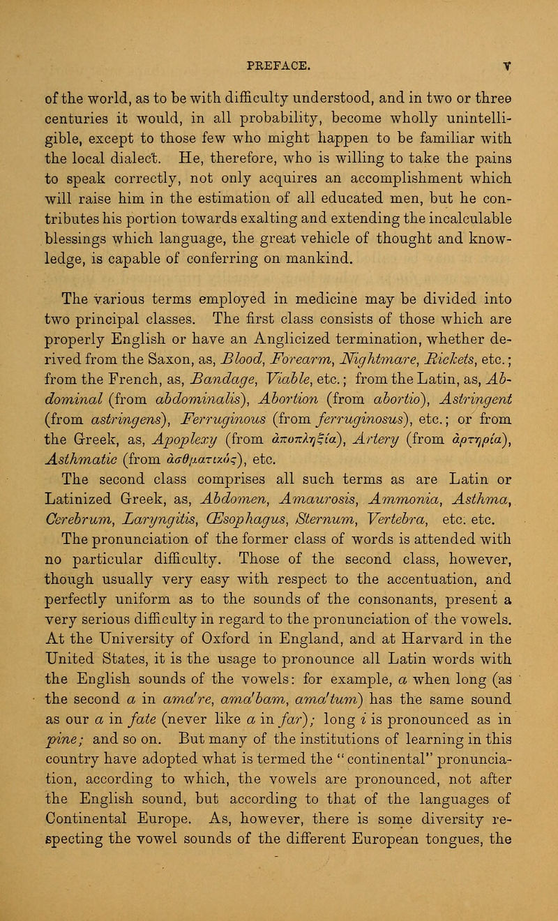 of the world, as to be with, difficulty understood, and in two or three centuries it would, in all probability, become wholly unintelli- gible, except to those few who might happen to be familiar with the local dialect. He, therefore, who is willing to take the pains to speak correctly, not only acquires an accomplishment which will raise him in the estimation of all educated men, but he con- tributes his portion towards exalting and extending the incalculable blessings which language, the great vehicle of thought and know- ledge, is capable of conferring on mankind. The various terms employed in medicine may be divided into two principal classes. The first class consists of those which are properly English or have an Anglicized termination, whether de- rived from the Saxon, as, Blood, Forearm, Nightmare, Rickets, etc.; from the French, as, Bandage, Viable, etc.; from the Latin, as, Ab- dominal (from abdominalis), Abortion (from abortio), Astringent (from astringens), Ferruginous (from ferruginosus), etc.; or from the Greek, as, Apoplexy (from anoTtX^ia), Artery (from dpzTjpca), Asthmatic (from aadij.aru.dq), etc. The second class comprises all such terms as are Latin or Latinized Greek, as, Abdomen, Amaurosis, Ammonia, Asthma, Cerebrum, Laryngitis, (Esophagus, Sternum, Vertebra, etc. etc. The pronunciation of the former class of words is attended with no particular difficulty. Those of the second class, however, though usually very easy with respect to the accentuation, and perfectly uniform as to the sounds of the consonants, present a very serious difficulty in regard to the pronunciation of the vowels. At the University of Oxford in England, and at Harvard in the United States, it is the usage to pronounce all Latin words with the English sounds of the vowels: for example, a when long (as the second a in ama're, ama'bam, ama'tum) has the same sound as our a in fate (never like a in far); long i is pronounced as in pine; and so on. But many of the institutions of learning in this country have adopted what is termed the  continental pronuncia- tion, according to which, the vowels are pronounced, not after the English sound, but according to that of the languages of Continental Europe. As, however, there is some diversity re- specting the vowel sounds of the different European tongues, the