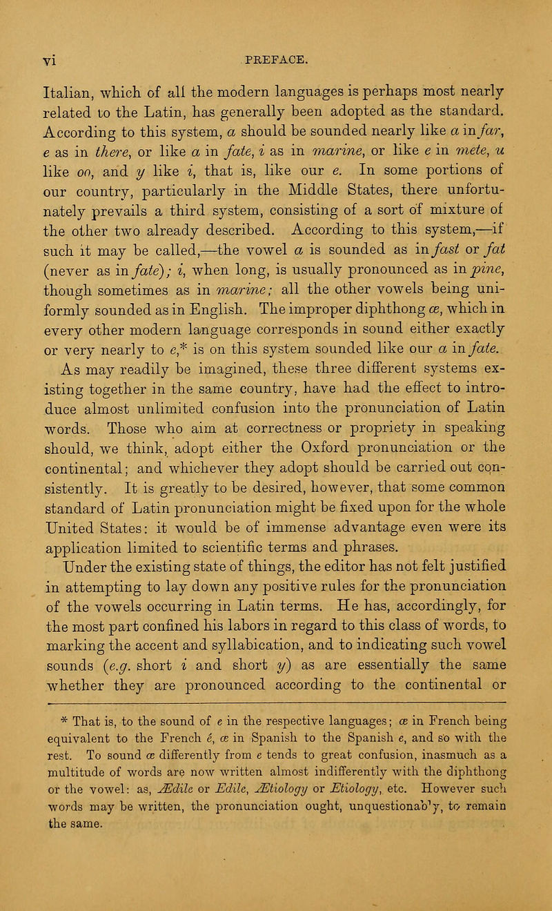 Italian, which of all the modern languages is perhaps most nearly- related to the Latin, has generally been adopted as the standard. According to this system, a should be sounded nearly like a in far, e as in there, or like a in fate, i as in marine, or like e in mete, u like oo, and y like i, that is, like our e. In some portions of our country, particularly in the Middle States, there unfortu- nately prevails a third system, consisting of a sort of mixture of the other two already described. According to this system,—if such it may be called,—the vowel a is sounded as in fast or fat (never as in fate); i, when long, is usually pronounced as in pine, though sometimes as in marine; all the other vowels being uni- formly sounded as in English. The improper diphthong ce, which in every other modern language corresponds in sound either exactly or very nearly to e* is on this system sounded like our a in fate. As may readily be imagined, these three different systems ex- isting together in the same country, have had the effect to intro- duce almost unlimited confusion into the pronunciation of Latin words. Those who aim at correctness or propriety in speaking should, we think, adopt either the Oxford pronunciation or the continental; and whichever they adopt should be carried out con- sistently. It is greatly to be desired, however, that some common standard of Latin pronunciation might be fixed upon for the whole United States: it would be of immense advantage even were its application limited to scientific terms and phrases. Under the existing state of things, the editor has not felt justified in attempting to lay down any positive rules for the pronunciation of the vowels occurring in Latin terms. He has, accordingly, for the most part confined his labors in regard to this class of words, to marking the accent and syllabication, and to indicating such vowel sounds (e.g. short i and short y) as are essentially the same whether they are pronounced according to the continental or * That is, to the sound of e in the respective languages; ce in French being equivalent to the French e, ce in Spanish to the Spanish e, and so with the rest. To sound ce differently from e tends to great confusion, inasmuch as a multitude of words are now written almost indifferently with the diphthong or the vowel: as, JEclile or Edilc, JEtiology or Etiology, etc. However such words may be written, the pronunciation ought, unquestionaVy, to remain the same.