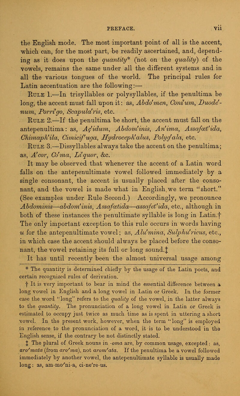 the English mode. The most important point of all is the accent, which can, for the most part, be readily ascertained, and, depend- ing as it does upon the quantity* ('not on the quality) of the vowels, remains the same under all the different systems and in all the various tongues of the world. The principal rules for Latin accentuation are the following:— Eule 1.—In trisyllables or polysyllables, if the penultima be long, the accent must fall upon it: as, Abdo'men, Coni'um, Duode- num, Porri'go, Scapula'ris, etc. Eule 2.—If the penultima be short, the accent must fall on the antepenultima: as, Ac'idum, Abdom'inis, An'ima, Assafozt'ida, Chimapk'ila, Cimicif'uga, Hydrocephalus, Polycfala, etc. Eule 3.—Dissyllables always take the accent on the penultima; as, A'cor, Co'ma, Liquor, &c. It may be observed that whenever the accent of a Latin word falls on the antepenultimate vowel followed immediately by a single consonant, the accent is usually placed after the conso- nant, and the vowel is made what in English.we term short. (See examples under Eule Second.) Accordingly, we pronounce Abdominis—abdom'inis, Assafoztida—assafet'ida, etc., although in both of these instances the penultimate syllable is long in Latin.f The only important exception to this rule occurs in words having u for the antepenultimate vowel; as, Alu'mina, Sulphu'ricus, etc., in which case the accent should always be placed before the conso- nant, the vowel retaining its full or long sound.J It has until recently been the almost universal usage among * The quantity is determined chiefly by the usage of the Latin poets, and certain recognized rules of derivation. f It is very important to bear in mind the essential difference between a long vowel in English and a long vowel in Latin or Greek. In the former case the word long refers to the quality of the vowel, in the latter always to the quantity. The pronunciation of a long vowel in Latin or Greek is estimated to occupy just twice as much time as is spent in uttering a short vowel. In the present work, however, when the term long is employed in reference to the pronunciation of a word, it is to be understood in the English sense, if the contrary be not distinctly stated. X The plural of Greek nouns in -oma are, by common usage, excepted: as, aro'mata (from aro'ma), not arom'ata. If the penultima be a vowel followed immediately by another vowel, the antepenultimate syllable is usually made long : as, am-mo/ni-a, ci-ne're-us.