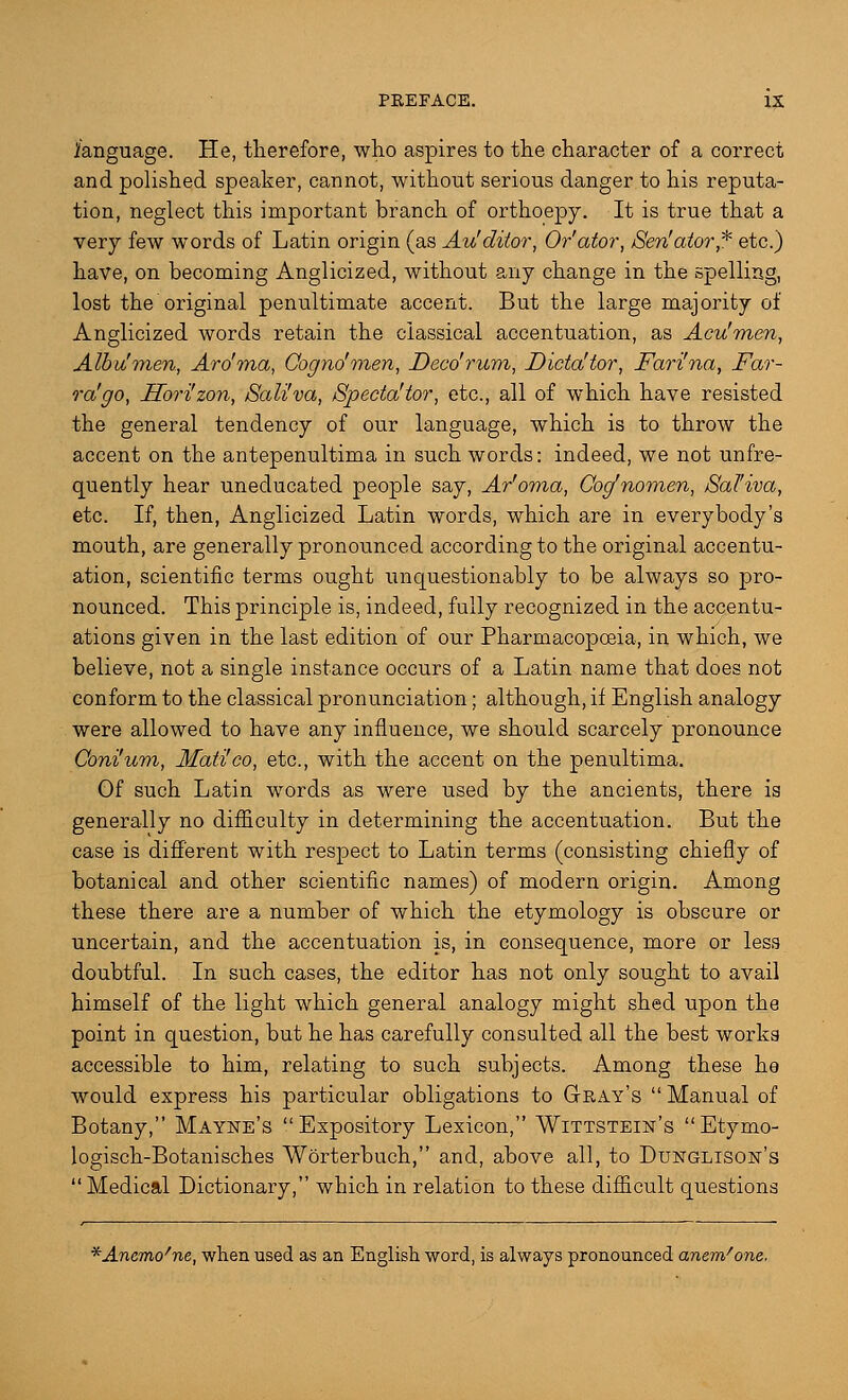fanguage. He, therefore, who aspires to the character of a correct and polished speaker, cannot, without serious danger to his reputa- tion, neglect this important branch of orthoepy. It is true that a very few words of Latin origin (as Au'ditor, Or'ator, /Sen'ator* etc.) have, on becoming Anglicized, without any change in the spelling, lost the original penultimate accent. But the large majority of Anglicized words retain the classical accentuation, as Acu'men, Alb u'men, Aro'ma, Cogno'men, Deed rum, Dicta! tor, Fari'na, Far- ra'go, Sori'zon, Sali'va, Specta'tor, etc., all of which have resisted the general tendency of our language, which is to throw the accent on the antepenultima in such words: indeed, we not unfre- quently hear uneducated people say, Ar'oma, Cog'nomen, Sal'iva, etc. If, then, Anglicized Latin words, which are in everybody's mouth, are generally pronounced according to the original accentu- ation, scientific terms ought unquestionably to be always so pro- nounced. This principle is, indeed, fully recognized in the accentu- ations given in the last edition of our Pharmacopoeia, in which, we believe, not a single instance occurs of a Latin name that does not conform to the classical pronunciation; although, if English analogy were allowed to have any influence, we should scarcely pronounce Coni'um, Mati'co, etc., with the accent on the penultima. Gf such Latin words as were used by the ancients, there ia generally no difficulty in determining the accentuation. But the case is different with respect to Latin terms (consisting chiefly of botanical and other scientific names) of modern origin. Among these there are a number of which the etymology is obscure or uncertain, and the accentuation is, in consequence, more or less doubtful. In such cases, the editor has not only sought to avail himself of the light which general analogy might shed upon the point in question, but he has carefully consulted all the best works accessible to him, relating to such subjects. Among these he would express his particular obligations to Gray's  Manual of Botany, Mayne's Expository Lexicon, Wittstein's Etymo- logisch-Botanisches Worterbuch, and, above all, to Dunglison's  Medical Dictionary, which in relation to these difficult questions *Anemo/ne, when used as an English word, is always pronounced anem'one.