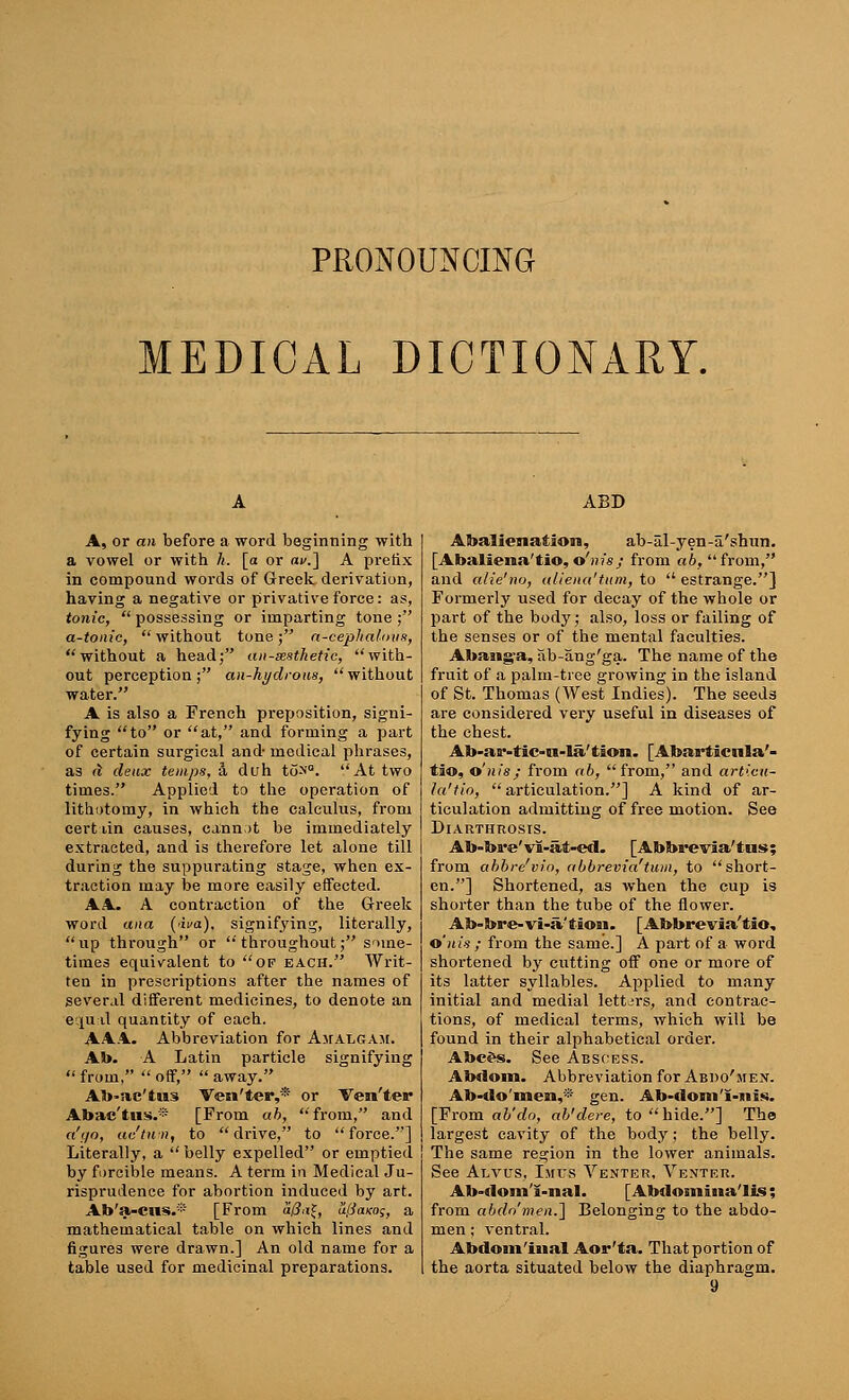 PRONOUNCING EDICAL DICTIONARY. A, or an before a word beginning with a vowel or with h. [a or av.'] A prefix in compound words of Greek derivation, having a negative or privative force: as, tonic,  possessing or imparting tone ; a-tonic, without tone; a-cephalous, without a head; aii-sesthetic, with- out perception; an-hydroiis, without water. A is also a French preposition, signi- fying to or at, and forming a part of certain surgical and- medical phrases, as d deux temps, 3, duh to>'°. At two times. Applied to the operation of lithotomy, in which the calculus, from cert dn causes, cannot be immediately extracted, and is therefore let alone till during the suppurating stage, when ex- traction may be more easily effected. AA. A contraction of the Greek word ana (wa), signifying, literally, up through or throughout; some- times equivalent to of each. Writ- ten in prescriptions after the names of several different medicines, to denote an equal quantity of each. AAA. Abbreviation for Amalgam. Ab. A Latin particle signifying from, off, away. Ab-ac'tus Ven'ter,* or Ven'ter Abac'tus.* [From ab, from, and a'go, ac'tum, to drive, to force.] Literally, a  belly expelled or emptied by forcible means. A term in Medical Ju- risprudence for abortion induced by art. Ab'a-cus.* [From affa$, u(j<ikos, a mathematical table on which lines and figures were drawn.] An old name for a table used for medicinal preparations. ABD Abalienation, ab-al-yen-a'shim. [Abaliena'tio, o'nis; from ab, from, and aiie'no, aliena'tum, to  estrange.] Formerly used for decay of the whole or part of the body; also, loss or failing of the senses or of the mental faculties. Abang'a, ab-ang'ga. The name of the fruit of a palm-tree growing in the island of St. Thomas (West Indies). The seeds are considered very useful in diseases of the chest. Ab-ar-tic-n-la' tion. [Abarticnla'- tio, o'nis; from ofe, from, and articu- la'tio, articulation.] A kind of ar- ticulation admittiug of free motion. See Diarthrosis. Ab-bre'vl-iit-ed. [Abbi*evia'tus; from abbre'vio, abbrevia'tum, to short- en.] Shortened, as when the cup is shorter than the tube of the flower. Ab-bre-vi-ii'iion. [Abbrevia'tio, o'nis ; from the same.] A part of a word shortened by cutting off one or more of its latter syllables. Applied to many initial and medial letters, and contrac- tions, of medical terms, which will be found in their alphabetical order. AbcSs. See Abscess. Abdoin. Abbreviation for Abdo'men. Ab-do'men,* gen. Ab-doni'i-itis. [From ab'do, ab'dere, to hide.] The largest cavity of the body; the belly. The same region in the lower animals. See Alvus, Im-tjS Venter, Venter. Ab-dom'i-nal. [Abdomiua'lis; from abdomen.'] Belonging to the abdo- men ; ventral. Abdom'iiial Aor'ta. That portion of the aorta situated below the diaphragm.