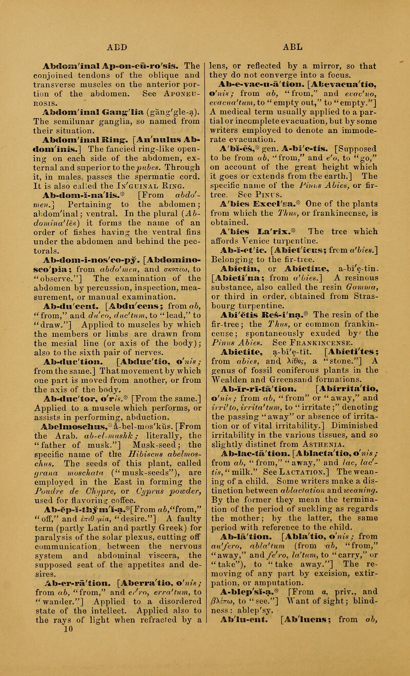 Abdom'inal Ap-on»eu-ro'sis. The conjoined tendons of the oblique and transverse muscles on the anterior por- tion of the abdomen. See Aponeu- rosis. Abdom'inal Gang'lia (gang'gle-a). The semilunar ganglia, so named from their situation. Abdom'inal Ring. [An'nulus Ab- dominis.] The fancied ring-like open- ing on each side of the abdomen, ex- ternal and superior to the pubes. Through it, in males, passes the spermatic cord. It is also called the In'guinal Ring. Ab-dom-i-na'lis.* [From abdo'- men.j Pertaining to the abdomen; abdom'inal; ventral. In the plural (Ab- domina'les) it forms the name of an order of fishes having the ventral fins under the abdomen and behind the pec- torals. Ab-dom-i-nos'eo-py. [Abdomino- sco'pia; from abdo'men, and aKonioi, to observe.] The examination of the abdomen by percussion, inspection, mea- surement, or manual examination. Ab-du'cent. [Abdu'cens; from ab, from, and du'co, due'turn, to lead, to draw.] Applied to muscles by which the members or limbs are drawn from the mesial line (or axis of the body); also to the sixth pair of nerves. Ab-duc'tion. [Abdne'tio, o'nis; from the same.] That movement by which one part is moved from another, or from the axis of the body. Ab-dnc'tor, o'ri*.* [From the same.] Applied to a muscle which performs, or assists in performing, abduction. Abclnioschus,:i: a-bel-mos'kus. [From the Arab, ab-el-mushk; literally, the  father of musk.] Musk-seed; the specific name of the Hibiscus abelmos- chus. The seeds of this plant, called grana moschata (musk-seeds), are employed in the East in forming the Poudre de Ch>/2)re, or Cyprus powder, used for flavoring coffee. Ab-$|»-I»thym'I-a.s[From a6,from, off, and UiO <nia, desire.] A faulty term (partly Latin and partly Greek) for paralysis of the solar plexus, cutting off communication. between the nervous system and abdominal viscera, the supposed seat of the appetites and de- sh-es. Ab-er-ra'tion. [Aberra'tio, o'nis; from ab, from, and e/ro, erra'tum, to wander.] Applied to a disordered state of the intellect. Applied also to the rays of light when refracted by a 10 lens, or reflected by a mirror, so that they do not converge into a focus. Ab-e-vac-u-a'tion. [Abevacua'tio, o'nis; from ab, from, and evac'uo, evacua'tum,to empty out, to empty.] A medical term usually applied to a par- tial or incomplete evacuation, but by some writers employed to denote an immode- rate evacuation. A'bi-es,* gen. A-bi'e-tis. [Supposed to be from ab, from, and e'o, to go, on account of the great height which it goes or extends from the earth.] The specific name of the Piiihs Abies, or fir- tree. See Pints. A'biess Excel'ga.* One of the plants from which the Thus, or frankincense, is obtained. A'bies iLa'rix.* The tree which affords Venice turpentine. Ab-I-Pt'ic. [Abiet'ic-us; from o't/es.] Belonging to the fir-tree. Abietin, or Abietine, a-bl'e-tin. [Abieti'na; from q.'bies.'] A resinous substance, also called the resin Gamma, or third in order, obtained from Stras- bourg turpentine. Abi'€tis Res-i'na.* The resin of the fir-tree; the Thus, or common frankin- cense; spontaneously exuded by the Pinus Abies. See Frankincense. Abiefite, a-bl'e-tit. [Abieti'tes; from abies, and Ai'floj, a stone.] A genus of fossil coniferous plants in the Wealden and Greensand formations. Ab-Ir-rl-ta'tion. [Abirrita'tio, o'nis; from ab, from or away, and irri'to, irrita'tum, to  irritate; denoting the passing away or absence of irrita- tion or of vital irritability.] Diminished irritability in the various tissues, and so slightly distinct from Asthenia. Ab-lac-ta'tion. [Ablacta'tio,o'nis ; from ab,  from,  away, and lac, lac'- tis, milk. See Lactation.] The wean- ing of a child. Some writers make a dis- tinction between ablactation andweajmit)'. By the former they mean the termina- tion of the period of suckling as regards the mother; by the latter, the same period with reference to the child. Ab-la'tion. [Abla'tio, o'nis; from au'fcro, ab/a'lum (from ab, from, away, and/eVo, la'turn, to carry, or  take), to  take away.] The re- moving of any part by excision, extir- pation, or amputation. A-blep'sI-a.® [From a, priv., and /?Xc7ro), to see.] ^Vant of sight; blind- ness : ablep'sy. Ab'lu-ent. [Ab'luens; from ab,