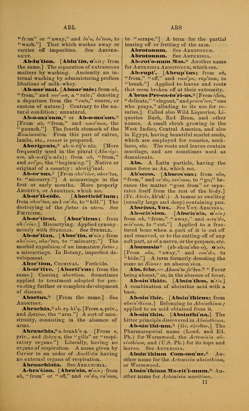 fram or away, and lu'o, latum, to  wash.] That which washes away or carries off impurities. See Abster- gent. Ab-Iu'tion. [Ablu'tio, o'nis ; from the same.] The separation of extraneous matters by washing. Anciently an in- ternal washing by administering profuse libations of milk-whey. Ab-nor'mal. [Abiior'mis; from a b, from, and no/ma, a rule; denoting a departure from the  rale, course, or custom of nature.] Contrary to the na- tural condition; unnatural. Ab-o-ma'sum,* or Ab-o-ma'sus.* [From ab, from, and oma'snm, the  paunch.] The fourth stomach of the Raminantia. From this part of calves, lambs, etc., rennet is prepared. Aborigenss,* ab-o-rij'e-nis. [More frequently used in the plural (Aborigi- nes, ab-o-rij'e-nez); from ab, from, and ori'go,-the beginning.] Native or original of a countiy : aborig'inal. Ab-or'sus.* [From ubo'rior, abor'tus, to miscarry.] A miscarriage in the first or early months. More properly Abortus, or Abortion, which see. Ab-or'ti-cide. [Aborticid'ium; from abor'tuft, and coz'do, to kill.] The destroying of the foetas in utero. See Foeticide. Ab-or'tiesit. [Abor'tiens; from abi/rior.] Miscarrying. Applied synony- mously with Sterilis. See Sterile. Ab-or'tion. [Abor'tio, o'nis ; from abi/rior, abo/tui, to  miscarry.] The morbid expulsion of an immature foetas ; a miscarriage. In Botany, imperfect de- velopment. Abor'tion, Criminal. Foeticide. Ab-or'tlve. [Aborti'vus; from the same.] Causing abortion. Sometimes applied to treatment adopted for pre- venting further or complete development of disease. Abortus.* [From the same.] See Abortion. Abrachia,* ab-ra-ki'a. [From a, priv., and Ppaxiiof, the arm.] A sort of mon- strosity, consisting in the absence of arms. AbramcJ»ia,*a-brank'e-a. [From a, priv., and fJpAyxia, the gills or respi- ratory organs.] Literally, having no organs of respiration. A name given by Cuvier to an order of Anellidie having no external organs of respiration. Abranchiata. See Abranchia. A-bra'sion. [Abra'sio, o'nis; from ab,  from or  off, and ra do, ra sum, to  scrape.] A term for the partial tearing off or fretting of the SKin. Abrotanum. See Abrotonitm. Abrotomini. See Artemisia. Ab-rot'o-mtm Mas.* Another name for Artemisia Abrotonum, which see. Ab-rupt'. [Abru p'tws; from ab, from, off, and rum'po, rvp'tum, to break.] Applied to leaves and roots that seem broken off at their extremity. A'brus Pre-ca-to'rl-ns.* [From 't(3p6g, delicate, elegant,andpreca'tor, one who prays, alluding to its use for ro- saries.] Called also Wild Liquorice, Li- quorice Bush, Red Bean, and other names. A small shrub growing in the West Indies, Central America, and also in Egypt, having beautiful scarlet seeds, which are employed for rosaries, neck- laces, etc. The roots and leaves contain mucilage, and are sometimes used as demulcents. Abs. A Latin particle, having the same force as Ab, which sec. Ab'scess. [Absces'sns; from abs, from, and ce'do, ees'sum, to go; be- cause the matter goes from or sepa- rates itself from the rest of the body.] (Fr. Abces, aVs&'.) A tumor or swelling (usually large and deep) containing pus. Abscissa, Vox. See Vox Abscissa. Ab-scis'sion. [Abscis'sio, o'nis; from ab, from, away, and scin'do, 8cis'sttm, to cut.] Applied to a frac- tured bone when a .part of it is cut off and removed, or to the cutting off of any soft part, as of a nerve, or the prepuce, etc. Absconsio* (ab-skon'she-o), o'nis. [From abs, away, and con do, to hide.] A term formerly denoting the same as Sinus: an abscon'sion. Abs. febr.= Absen'tefe'brefi  Fever being absent, or, in the absence of fever. Ab-sin'thate. [Absiai'thas, a'tis.] A combination of absinthic acid with a base. Ab-sin'tMc. [Absam'thicus; from absinthium.] Belonging to Absinthium ; applied to an acid obtained from it. Ab-siii'thiii. [Absintbi'na.] The bitter principle discovered in Absinthium. Ab-sin'tnl-iini.* [Gr. a4/iv6iov.~\ The Pharmacopoeia! name (Lond. and Ed. Ph.) for Wormwood, the Artemisia ab- sinthium, and (U.S. Ph.) for its tops and leaves. See Artemisia. Absin'tnium Coni-msi'iie.* An- other name for the Artemisia absinthium, or Wormwood. Absin'thitim Ma-rit'i-nmin.* An- other name for Artemisia maritima.
