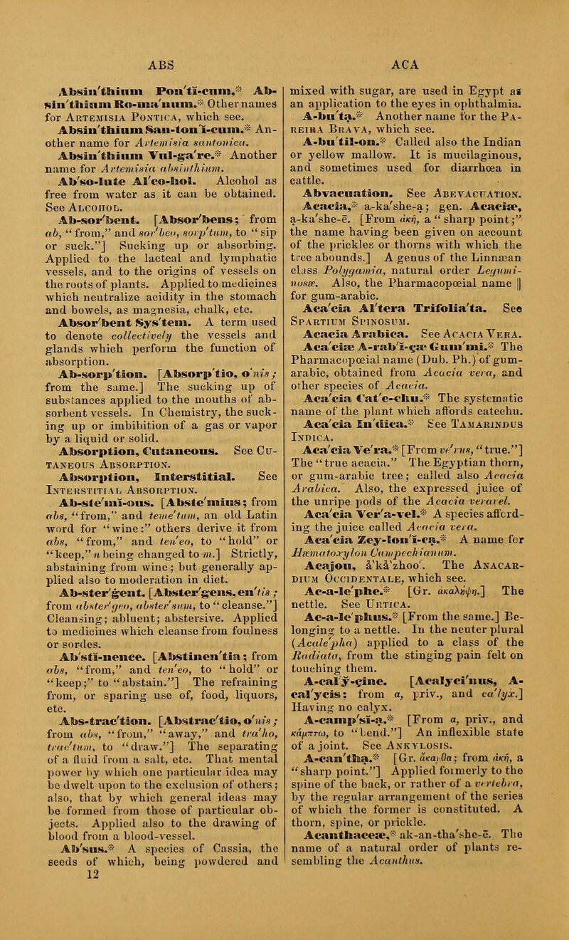 Absin'thium Posi'ti-cum,: Ab- Kin'thium Ro-ma'nnm^ Other nauie8 for Artemisia Pontica, which see. Absin'thium Saii-lon'i-ciim.* An- other name for Artemisia santonica. Absin'thium Vul-ga're.® Another name for Artemisia ahsilithium. Ab'so-lute Al'co-hol. Alcohol as free from water as it can be obtained. See Alcohol. Ab-sor'bent. [Absor'bens; from ab, from, and sap'beo, sorp'tum, to  sip or suck.] Sucking up or absorbing. Applied to the lacteal and lymphatic vessels, and to the origins of vessels on the roots of plants. Applied to medicines which neutralize acidity in the stomach and bowels, as magnesia, chalk, etc. Absorbent Sys'tem. A term used to denote collectively the vessels and glands which perform the function of absorption. Ab-sorp'tion. [Absorp'tio, o'nis; from the same.] The sucking up of substances applied to the mouths of ab- sorbent vessels. In Chemistry, the suck- ing up or imbibition of a gas or vapor by a liquid or solid. Absorption, Cutaneous. See Cu- taneous Absorption. Absorption, Interstitial. See Interstitial Absorption. Ab-ste'«ni-ous. [Abste'mius; from abs, from, and teme'titm, an old Latin word for wine: others derive it from abs, from, and ten eo, to hold or keep, n being changed to -;».] Strictly, abstaining from wine; but generally ap- plied also to moderation in diet. Ab-ster'gent. [Abster'gens,en'/i's ,- from abxter'geo, abster'sum, to  cleanse.] Cleansing; abluent; abstersive. Applied to medicines which cleanse from foulness or sordes. Ab'sti-nence. [Abstinen'tia; from abs, from, and ten'eo, to hold or keep; to abstain.] The refraining from, or sparing use of, food, liquors, etc. Abs-trae'tion. [Abstrac'tio, o'nis ; from abs, from, away, and tra'ho, true'turn, to draw.] The separating of a fluid from a salt, etc. That mental power by which one particular idea may bo dwelt upon to the exclusion of others ; also, that by which general ideas may be formed from those of particular ob- jects. Applied also to the drawing of blood from a blood-vessel. Ab'sus.* A species of Cassia, the seeds of which, being powdered and 12 mixed with sugar, are used in Egypt as an application to the eyes in ophthalmia. A-bu'ta.* Another name for the Pa- reiha Brava, which see. A-bu'tiS-oin.* Called also the Indian or yellow mallow. It is mucilaginous, and sometimes used for diarrhoea in cattle. Abvacuation. See Abevacttation. Acacia,* a-ka'she-a; gen. Acacia?, a-ka'she-e. [From clkti, a  sharp point; the name having been given on account of the prickles or thorns with which the tree abounds.] A genus of the Linnasan ckiss Polygamic!, natural order Lei/nmi- nosse. Also, the Pharmacopoeial name || for gum-arabic. Aca'cia Al'tera Trifolia'ta. See SPARTIUM Sl'INOSUM. Acacia Arabica. See Acacia Vera. Aca'cia? A-rab'i-^a? Gum'mi.* The Pharmacopoeial name (Dub. Ph.) of gum- arabic, obtained from Acacia vera, and other species of Acacia. Aca'cia Cat'e-eltu.* The systematic name of the plant which affords catechu. Aca'cia In'dica.* See Tamarindus Indica. Aca'cia. Ve'ra.'* [From vc'rvs,  true.] The  true acacia. The Egyptian thorn, or gum-arabic tree; called also Acacia Arabica. Also, the expressed juice of the unripe pods of the Acacia verarel. Aca'cia Ver'a-vel.* A species afford- ing the juice called Acacia vera. Aca'cia Zey-lon'i-ca.* A name for Hxmatoxylon Campechianiim. Acajou, iTka'zhoo'. The Anacar- dium Occidentale, which see. Ac-a-le'phe.* [Gr. <kaXjf'</>>7.] The nettle. See Urtica. Ac-a-le'phus.* [From the same.] Be- longing to a nettle. In the neuter plural (Acale'jjha) applied to a class of the Radiata, from the stinging pain felt on touching them. A-ealy-cine. [Acalyci'nns, A- cal'ycis: from a, priv., and ca'tyicA Having no calyx. A-canip'si-a.* [From a, priv., and KafnrTui, to bend.] An inflexible state of a joint. See Ankylosis. A-can'tma.® [Gr. u-KaiOa; from Akv, a sharp point.] Applied foimerly to the spine of the back, or rather of a vertebra, by the regular arrangement of the series of which the former is constituted. A thorn, spine, or prickle. Acanthacea;,*' ak-an-tha'she-e. The name of a natural order of plants re- sembling the Acanthus.