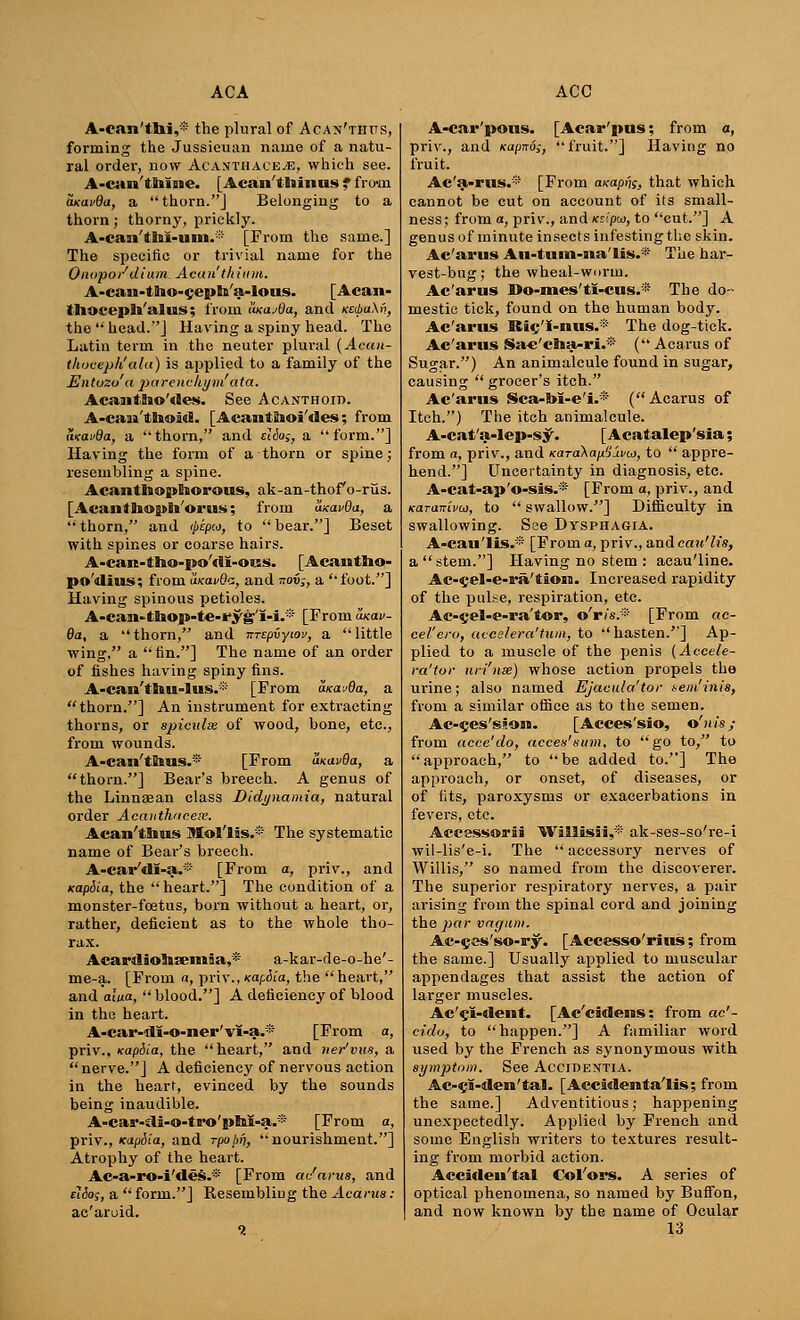 A-can'tbi,* the plural of Acax'thits, forming the Jussieuan name of a natu- ral order, now Acanthace.iE, which see. A-can'tnlne. [Acan'tminus f fro-m aKtxvda, a thorn.J Belonging to a thorn; thorny, prickly. A-caai'tBal-uiu.* [From the same.] The specific or trivial name for the Onopo/dium Acan thium. A-can-tlho-cepb/a-lous. [Acan- thoceph'alus; from Iwa^Oa, and KetbaXv, the  head.''] Having a spiny head. The Latin term in the neuter plural (Ac«k- tlioceph'ala) is applied to a family of the JZntozo'a parenchym'ata. Acanttao'des. See Acanthoid. A-caai'thoid. [Acamtlioi'des; from tivai'da, a thorn, and ddas, a form.] Having the form of a thorn or spine; resembling a spine. AcanthopEiorous, ak-an-thofo-rus. [Acantliopli'orus; from uxavOa, a  thorn, and (pepcj, to  bear.] Beset with spines or coarse hairs. A-can-tlao-po'dl-ons. [Acantho- po'dius: from ulkolvQz, and noi;, a foot.] Having spinous petioles. A-can-ttaop-te-ryg'I-i.* [From axav- 8a, a thorn, and nrtpiyiov, a little wing, a fin.] The name of an order of fishes having spiny fins. A-can'tliu-lus.* [From Mas/da, a thorn.] An instrument for extracting thorns, or spiculx of wood, bone, etc., from wounds. A-can'tE»us.* [From aKavQa, a thorn.] Bear's breech. A genus of the Linnsean class Didynamia, natural order Acauthncex. Acan'tlms Mol'lis.® The systematic name of Bear's breech. A-car'dl-a.* [From a, priv., and Kap&La, the heart.] The condition of a monster-foetus, born without a heart, or, rather, deficient as to the whole tho- rax. Acardiolasemia,* a-kar-de-o-he'- me-a. [From a, priv., KapSia, the heart, and alixa, blood.] A deficiency of blood in the heart. A-car-dl-o-ner'vI-a.® [From a, priv.. Kapiia, the heart, and ner'vus, a  nerve.] A deficiency of nervous action in the heart, evinced by the sounds being inaudible. A-cai'-di-o-ta'o'plal-a.* [From a, priv., xapdia, and rpobfi, nourishment.] Atrophy of the heart. Ac-a-ro-i'des.* [From ac'arus, and elio;, a  form.] Resembling the Acarua : ac'aruid. A-car'pous. [Acar'pus; from a, priv., and Kapiro;, fruit.] Having no fruit. Ac'a-rus.* [From axapf^, that which cannot be cut on account of its small- ness; from a, priv., and Kzipu, to cut.] A genus of minute insects infesting the skin. Ac'arus Au-tum-iia'Hs.* The har- vest-bug; the wheal-wnrm. Ac'arus Do-mes'tl-cus.* The do- mestic tick, found on the human body. Ac'arus Ric/I-nus.* The dog-tick. Ac'arus Sa«'cha-ri.* ( Acarus of Sugar.) An animalcule found in sugar, causing  grocer's itch. Ac'arus Sca-bl-e'i.* (Acarus of Itch.) The itch animalcule. A-cat'a-lep-s^. [Acatalep'sia; from a, priv., and «-araXa//Savto, to  appre- hend.] Uncertainty in diagnosis, etc. A-cat-ap'o-sis.* [From a, priv., and Karcnrivco, to  swallow.] Difficulty in swallowing. Sse Dysphagia. A-cau'lis.* [From a, priv., andcau'h's, a stem.] Having no stem : aeau'line. Ac-eel-e-ra'tioia. Increased rapidity of the pulse, respiration, etc. Ac-cel-e-ra'tor, o'r/s.* [From «c- cel'ero, accelera'tum, to hasten.] Ap- plied to a muscle of the penis (Accele- ra'tor uri'nse) whose action propels the urine; also named Ejaeula'tor aem'inis, from a similar office as to the semen. Ac-ces'sloia. [Acces'sio, o'nis; from aece'do, acees'sum, to go to, to approach, to be added to.] The approach, or onset, of diseases, or of fits, paroxysms or exacerbations in fevers, etc. Accessorii Wiilisii,* ak-ses-so're-i wil-lis'e-i. The accessory nerves of Willis, so named from the discoverer. The superior respiratory nerves, a pan- arising from the spinal cord and joining the par vnguni. Ac-^es'so-ry'* [Accesso'rius: from the same.] Usually applied to muscular appendages that assist the action of larger muscles. Ac'cl-deut. [Ac'cidens; from ac'- cido, to happen.] A familiar word used by the French as synonymous with symptom. See Accidentia. Ac-ca-den'ftal. [ Accidenta'lis; from the same.] Adventitious; happening unexpectedly. Applied by French and some English writers to textures result- ing from morbid action. Accidental Col'ors. A series of optical phenomena, so named by Buffon, and now known by the name of Ocular