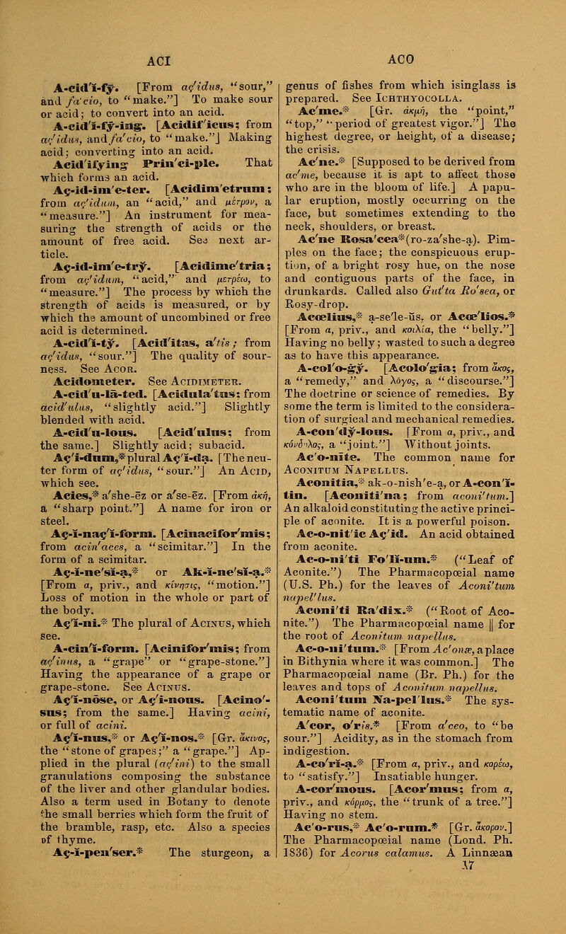 A-cid'I-fy. [From ag'idus, sour, and fa'eio, to make.] To make sour or acid; to convert into an acid. A-cid'I-fy-img. [Acidiff'icus; from a<;'idm, and/a'e-t'o, to make.J Making acid; converting into an acid. Aeid'ifying Prin'ci-ple. That ■which forma an acid. Ac-itl-im'e-ter. [Acidim'etrum; from ac'idum, an acid, and ixkrpov, a measure.] An instrument for mea- suring the strength of acids or the amount of free acid. Sed next ar- ticle. Ac-M-im'e-try. [Acidime'tria; from ac'idum,,  acid, and uerpico, to measure.] The process by which the strength of acids is measured, or by which the amount of uncombined or free acid is determined. A-cid'I-ty. [Acid'itas, aft is ; from ac'idus, sour.] The quality of sour- ness. See Acor. Acidonteter. See AcinniETEK. A-cid'u-la-ted. [Acidula'tns; from acid'ulus,  slightly acid.] Slightly blended with acid. A-cid'u-lous. [Acid'ulns; from the same.] Slightly acid; subacid. Ac'i-dum,*plural Ac'i-da. [The neu- ter form of ac'idus, sour.] An Acid, which see. Acies,* a'she-ez or a'se-ez. [From d/cr), a sharp point.] A name for iron or steel. Ac-i-na$'i-form. [Acinaeifoi/niis; from acin'aces, a scimitar.] In the form of a scimitar. A$-I-ne'sI-a,* or AK-i-ne'sI-a.® [From a, priv., and Kivrjyig, motion.] Loss of motion in the whole or part of the body. A$'I-ni.~* The plural of Acinus, which see. A-cin'i-form» [Acinifor'mis; from ac'inus, a grape or grape-stone.] Having the appearance of a grape or grape-stone. See Acinus. Ac'I-nose, or A^'i-nous. [Acino'- sus; from the same.] Having acini, or full of acini. Ac'i-nus,* or A^'i-mos.* [Gr. axivog, the stone of grapes; a grape.] Ap- plied in the plural (aq'ini) to the small granulations composing the substance of the liver and other glandular bodies. Also a term used in Botany to denote 'he small berries which form the fruit of the bramble, rasp, etc. Also a species of thyme. Ac-I-pen'ser.* The sturgeon, a genus of fishes from which isinglass is prepared. See Ichthyocolla.. Ac'me.* [Gr. dxnn, the point, top, period of greatest vigor.] The highest degree, or height, of a disease; the crisis. Ac'ne.® [Supposed to be derived from ac'me, because it is apt to afi'ect those who are in the bloom of life.] A papu- lar eruption, mostly occurring on the face, but sometimes extending to the neck, shoulders, or breast. Ac'ne Rosa'cea*(ro-za'she-a). Pim- ples on the face; the conspicuous erup- tion, of a bright rosy hue, on the nose and contiguous parts of the face, in drunkards. Called also Gut'ta Rosea, or Rosy-drop. Acoelius,* a-se'le-Qs, or Acoe'lios.* [From a, priv., and KoCKia, the belly.] Having no belly; wasted to such a degree as to have this appearance. A-col'o-gy. [Acolo'gia; from axog, a remedy, and Aoyoj, a discourse.] The doctrine or science of remedies. By some the term is limited to the considera- tion of surgical and mechanical remedies. A-con'dy-Ious. [From a, priv., and Kovi'i\og, a joint.] Without joints. Ac'o-nite. The common name for ACONITUM NAPELLUS. Aconitia,® ak-o-nish'e-a, or A-con'i- tin. [Aconiti'na; from aooni'tumJ] An alkaloid constituting the active princi- ple of aconite. It is a powerful poison. Ac-o-nit'ic A^'id. An acid obtained from aconite. Ac-o-ni'ti Fo'II-nm.* (Leaf of Aconite.) The Pharmacopoeial name (U.S. Ph.) for the leaves of Aconi'tum nupel'lus. Acuni'ti Ra'dix.* (Root of Aco- nite.) The Pharmacopoeial name || for the root of Aconitum napellus. Ac-o-iii'tum.* [FromAc'onse,aplace in Bithynia where it was common.] The Pharmacopoeial name (Br. Ph.) for the leaves and tops of Aconitum napellus. Aconi'tum Ma-pel'Ins.* The sys- tematic name of aconite. A'cor, o'ris* [From a'ceo, to be sour.] Acidity, as in the stomach from indigestion. A-co'ri-a.'* [From a, priv., and mpta, to satisfy.] Insatiable hunger. A-cor'mons. [Acor'mus; from a, priv., and Kopno;, the trunk of a tree.] Having no stem. Ae'o-rus,* Ac'o-rom.* [Gr. wopov.] The Pharmacopoeial name (Lond. Ph. 1836) for Acorns calamus. A Linnaean \T