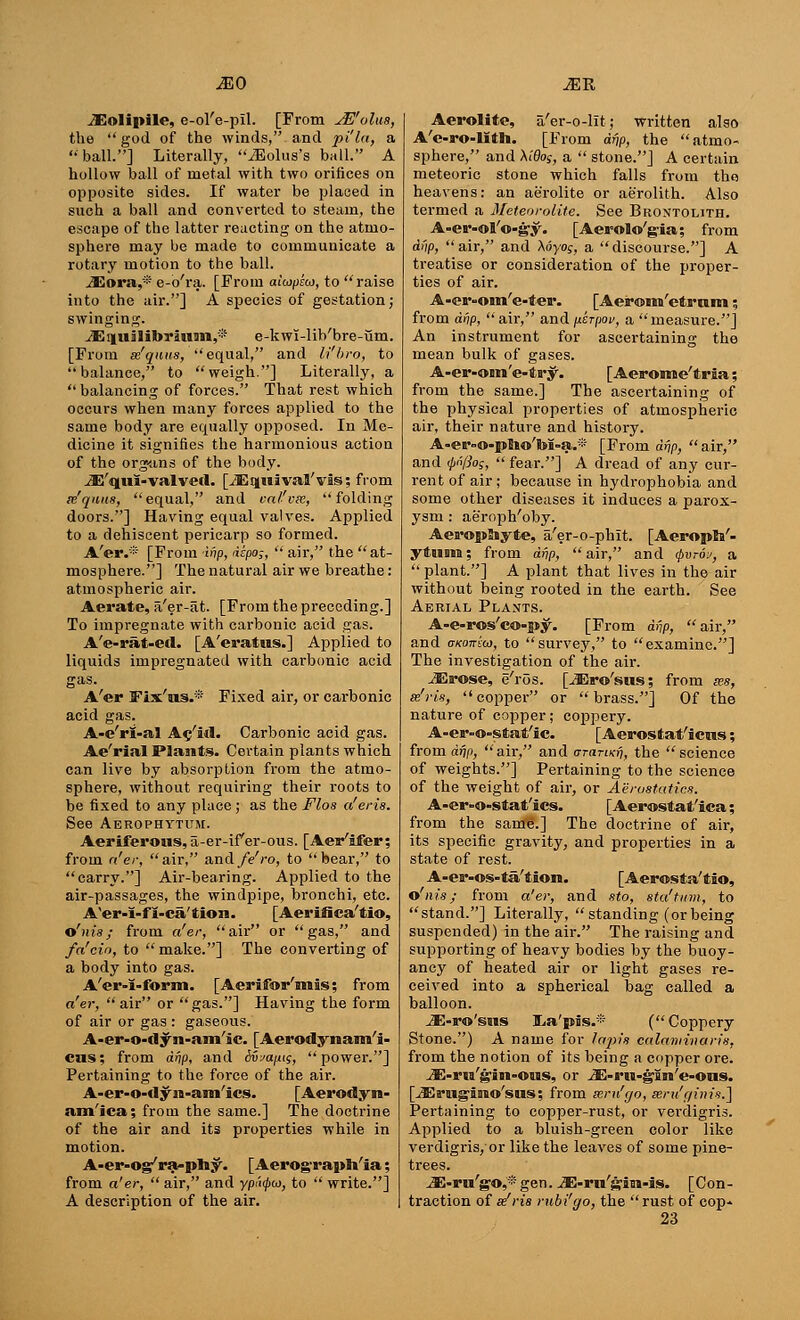 1E0 M~R iEoIipile, e-ol'e-pil. [From JE'olw, the god of the winds, and pi'la, a ball.] Literally, iEolus's ball. A hollow ball of metal with two orifices on opposite sides. If water be placed in such a ball and converted to steam, the escape of the latter reacting on the atmo- sphere may be made to communicate a rotary motion to the ball. JEora,* e-o'ra. [From aitopeu, to raise into the air.] A species of gestation; swinging. iEiiuilibriuan,® e-kwi-lib'bre-um. [From x'quus,  equal, and li'bro, to balance, to weigh.] Literally, a  balancing of forces. That rest which occurs when many forces applied to the same body are equally opposed. In Me- dicine it signifies the harmonious action of the organs of the body. iE'qui-valved. [iEquival'vis; from ie'quits, equal, and val'vie, folding doors.] Having equal valves. Applied to a dehiscent pericarp so formed. A'er.* [From inp, dkpo;,  air, the at- mosphere.] The natural air we breathe : atmospheric air. Aerate, a'er-at. [From the preceding.] To impregnate with carbonic acid gas. A'e-rat-ed. [A'eratus.] Applied to liquids impregnated with carbonic acid gas. A'er Fix'us.* Fixed air, or carbonic acid gas. A-e'ri-al Ac'M. Carbonic acid gas. Ae'rial Plants. Certain plants which can live by absorption from the atmo- sphere, without requiring their roots to be fixed to any place; as the Flos a'eris. See Aerophytum. Aeriferous, a-er-if er-ous. [AeiKifer; from a'er, air, and fe'ro, to bear, to carry.] Air-bearing. Applied to the air-passages, the windpipe, bronchi, etc. A'er-I-fi-ca'tion. [Aerifiea'tio, o'nis; from a'er, air or gas, and fa'cio, to  make.] The converting of a body into gas. A'er-I-form. [Aerifor'mis; from a'er, air or gas.] Having the form of air or gas : gaseous. A-er-o-tlyn-am'ic. [Aerodynam'i- ens; from dnp, and Sv^a/us, power.] Pertaining to the force of the air. A-er-o-dyn-am'ics. [Aerodyn- am'ica; from the same.] The doctrine of the air and its properties while in motion. A-er-og'ra-pb.y. [Aerog'raph/ia; from a'er,  air, and ypi'<0<o, to  write.] A description of the air. Aerolite, a'er-o-lit; written also A'e-ro-lith. [From drip, the atmo- sphere, and Xidog, a  stone.] A certain meteoric stone which falls from the heavens: an aerolite or aerolith. Also termed a Meteorolite. See Brontolith. A-er-ol'o-gy. [Aerolo'gia; from dnp, air, and Myog, a discourse.] A treatise or consideration of the proper- ties of air. A-er-om'e-ter. [Aerom'etram; from drip,  air, and jitrpov, a measure.] An instrument for ascertaining the mean bulk of gases. A-er-om'e-ta-y. [ Aeroime'tria; from the same.] The ascertaining of the physical properties of atmospheric air, their nature and history. A-er»o-peWM=a.* [From drjp,  air, and <l>n[lo;,  fear.] A dread of any cur- rent of air ; because in hydrophobia and some other diseases it induces a parox- ysm : ae'roph'oby. AeropSiyte, a'er-o-phlt. [Aeropto/- y&um: from df\p, air, and §vtqj, a  plant.] A plant that lives in the air without being rooted in the earth. See Aerial Plants. A-e-ros'co-py. [From drjp, air, and omnko), to survey, to examine.] The investigation of the air. jErose, e'ros. [iEro'siis; from ass, tdris, copper or brass.] Of the nature of copper ; coppery. A-er-o=stat'ic. [Aerostat'icus; from drjp, air, and crarori?, the science of weights.] Pertaining to the science of the weight of air, or Aerostatics. A-er-o-stat'ics. [Aerostat'ica; from the same.] The doctrine of air, its specific gravity, and properties in a state of rest. A-er-os-ta'tion. [Aerosta'tio, o'nis; from a'er, and sto, sta'tinn, to stand.] Literally,  standing (or being suspended) in the air. The raising and supporting of heavy bodies by the buoy- ancy of heated air or light gases re- ceived into a spherical bag called a balloon. iE-ro'sns ILa'pis.* ( Coppery Stone.) A name for lapis calaminaris, from the notion of its being a copper ore. jE-ru'gin-OMS, or ^E-rH-gin'e-ons. [iErug-iaio'sus; from seru'go, seru'r/im's.] Pertaining to copper-rust, or verdigris. Applied to a bluish-green color like verdigris, or like the leaves of some pine- trees. iE-ru'so^'gen. iE-ru'sim-is. [Con- traction of ee'ris rubi'go, the rust of cop->