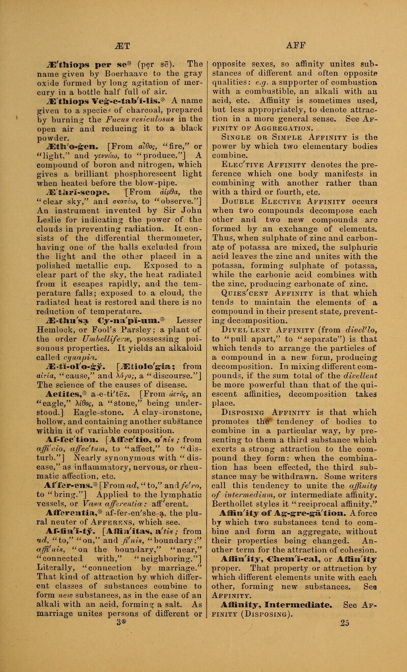 iE'thiops per se* (per so). The name given by Boerhaave to the gray oxide formed by long agitation of mer- cury in a bottle half full of air. iE'thiops Veg-e-tab'I-lis.* A name given to a specie-? of charcoal, prepared by burning the Fucus vesiculoaus in the open air and reducing it to a black powder. iEtn'©-gen. [From al6o;, fire, or light, and yswdoi, to produce.] A compound of boron and nitrogen, which gives a brilliant phosphorescent light when heated before the blow-pipe. -fE'tliri-scope. [From dip9a, the clear sky, and uvon-icj, to observe.] An instrument invented by Sir John Leslie for indicating the power of the clouds in preventing radiation. It con- sists of the differential thermometer, having one of the balls excluded from the light and the oth^r placed in a polished metallic cup. Exposed to a clear part of the sky, the heat radiated from it escapes rapidly, and the tem- perature falls; exposed to a cloud, the radiated heat is restored and there is no reduction of temperature. JE-tJiu'sa €y-iia'pl-um.* Lesser Hemlock, or Fool's Parsley; a plant of the order Umbelliferee, possessing poi- sonous properties. It yields an alkaloid called cynapin. ^E-ti-ol'o-gy. [iEtiolo'gia; from atria, cause, and \6yo;, a discourse.] The science of the causes of disease. Aetites,® a-e-ti'tez. [From dsrv;, an eagle, Xido;, a stone, being under- stood.] Eagle-stone. A clay-ironstone, hollow, and containing another substance within it of variable composition. Af-fec'tion. [Aflfec'tio, o'nis ; from officio, affec'tiim, to affect, to dis- turb.] Nearly synonymous with dis- ease, as inflammatory, nervous, or rheu- matic affection, etc. Af'fer-ens.* [From ad,  to, and/e'ro, to bring.] Applied to the lymphatic vessels, or Vasa afferentia: afferent. Afferejitia,* af-fer-en'she-a, the plu- ral neuter of Afferens, which see. Af-flji'I-ty. [AtHai'itas, a'tis; from nd, to, on, and fi'nis, boundary: affi'nis, on the boundary, near, connected with, neighboring.] Literally, connection by marriage. That kind of attraction by which differ- ent classes of substances combine to form new substances, as in the case of an alkali with an acid, forming a salt. As marriage unites persons of different or opposite sexes, so affinity unites sub- stances of different and often opposite qualities: e.g. a supporter of combustion with a combustible, an alkali with ail acid, etc. Affinity is sometimes used, but less appropriately, to denote attrac- tion in a more general sense. See Af- finity of Aggregation. Single or Simple Affinity is the power by which two elementary bodies combine. Elec'tive Affinity denotes the pre- ference which one body manifests in combining with another rather than with a third or fourth, etc. Double Elective Affinity occurs when two compounds decompose each other and two new compounds are formed by an exchange of elements. Thus, when sulphate of zinc and carbon- ate of potassa are mixed, the sulphuric acid leaves the zinc and unites with the potassa, forming sulphate of potassa, while the carbonic acid combines with the zinc, producing carbonate of zinc. Quies'cent Affinity is that which tends to maintain the elements of a compound in their present state, prevent- ing decomposition. Divel'lent Affinity (from divel'lo, to pull apart, to separate) is that which tends to arrange the particles of a compound in a new form, producing decomposition. In mixing different com- pounds, if the sum total of the divellent be more powerful than that of the qui- escent affinities, decomposition takes place. Disposing Affinity is that which promotes the tendency of bodies to combine in a particular way, by pre- senting to them a third substance which exerts a strong attraction to the com- pound they form: when the combina- tion has been effected, the third sub- stance may be withdrawn. Some writers call this tendency to unite the affinity of intermedium, or intermediate affinity. Berthollet styles it  reciprocal affinity. Affin'ity of Ag-gre-ga'tion. A force by which two substances tend to com- bine and form an aggregate, without their properties being changed. An- other term for the attraction of cohesion. Affin'ity, Chem'i-cal, or Affin'ity proper. That property or attraction by which different elements unite with each other, forming new substances. Sea Affinity. Affinity, Intermediate. See Af- finity (Disposing).