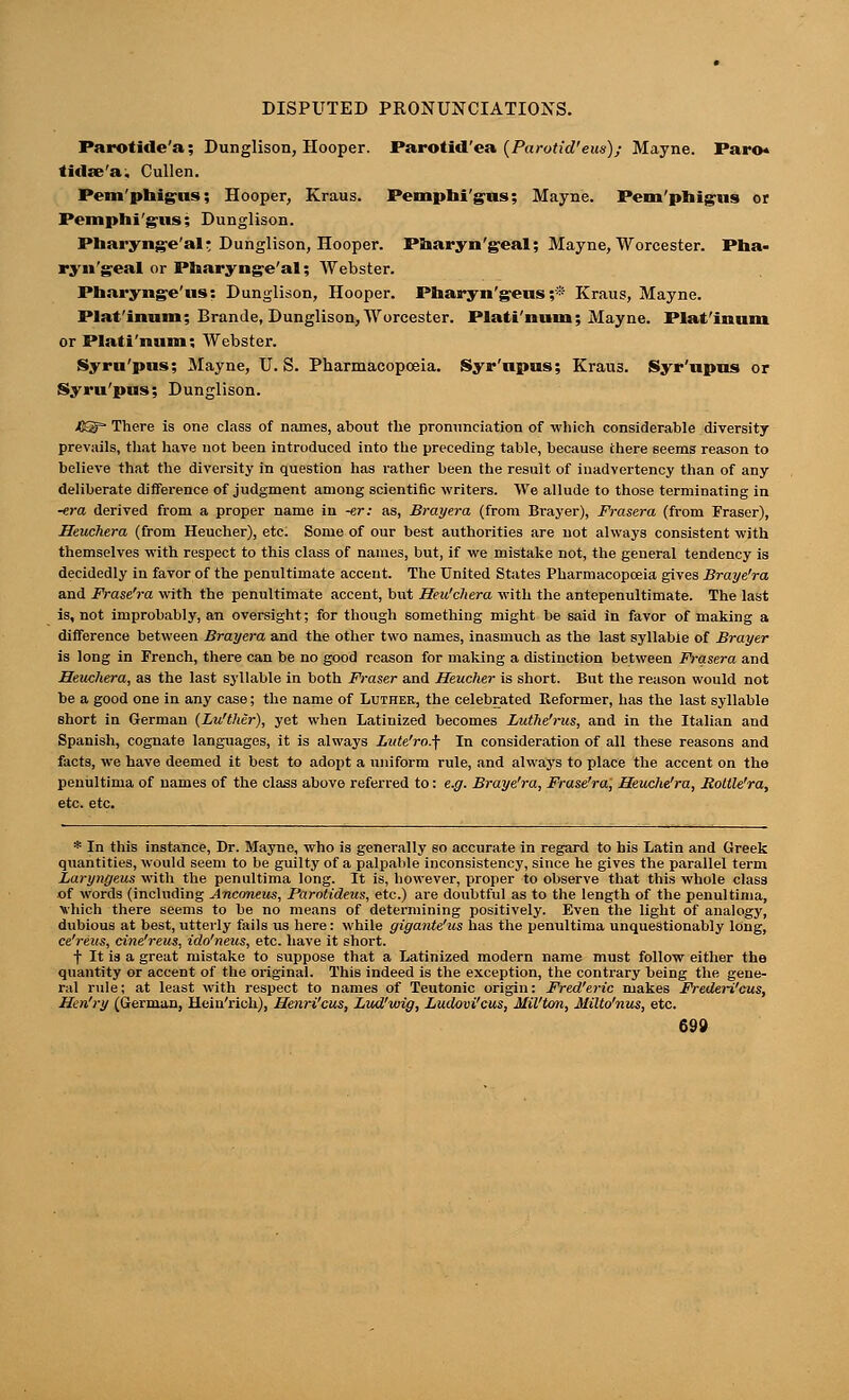 DISPUTED PRONUNCIATIONS. Parotide'.!; Dunglison, Hooper. Parotid'ea (Parotid'eus); Mayne. Paro* tidaVa, Cullcn. Pem 'phig-tis; Hooper, Kraus. Pemphi'g'iis; Mayne. Pemphigus or Pemphi'giis; Dunglison. Pharyng-e'alr Dunglison, Hooper. Pharyn'geal; Mayne, Worcester. Pha- ryngeal or Pharyngeal; Webster. Pnaryng-e'us: Dunglison, Hooper. Pharyn'geus ;* Kraus, Mayne. Plat'inum; Bran Je, Dunglison, Worcester. Plati'num; Mayne. Plat'innm or Plati'num; Webster. Syro'pus; Mayne, U.S. Pharmacopoeia. Syr'upus; Kraus. Syr'upus or Syru'pus; Dunglison. JB£S There is one class of names, about the pronunciation of which considerable diversity prevails, that have not been introduced into the preceding table, because there seems reason to believe that the diversity in question has rather been the result of inadvertency than of any deliberate difference of judgment among scientific writers. We allude to those terminating in -era derived from a proper name in -er: as, Bray era (from Brayer), Frasera (from Fraser), Seuchera (from Heucher), etc. Some of our best authorities are not always consistent with themselves with respect to this class of names, but, if we mistake not, the general tendency is decidedly in favor of the penultimate accent. The United States Pharmacopoeia gives Braye'ra and Frase'ra with the penultimate accent, but Heu'chera with the antepenultimate. The last is, not improbably, an oversight; for though something might be said in favor of making a difference between Brayera and the other two names, inasmuch as the last syllable of Brayer is long in French, there can be no good reason for making a distinction between Frasera and Heuchera, as the last syllable in both Fraser and Heucher is short. But the reason would not be a good one in any case; the name of Luther, the celebrated Reformer, has the last syllable short in German (Lu'ther), yet when Latinized becomes Luthe'rus, and in the Italian and Spanish, cognate languages, it is always Lute'ro.f In consideration of all these reasons and facts, we have deemed it best to adopt a uniform rule, and always to place the accent on the penultima of names of the class above referred to: e.g. Braye'ra, Frase'ra, Heuche'ra, Roltle'ra, etc. etc. * In this instance, Dr. Mayne, who is generally so accurate in regard to his Latin and Greek quantities, would seem to be guilty of a palpable inconsistency, since he gives the parallel term Laryngeus with the penultima long. It is, however, proper to observe that this whole class of words (including Anconeus, Parotideus, etc.) are doubtful as to the length of the penultima, vhich there seems to be no means of determining positively. Even the light of analogy, dubious at best, utterly fails us here: while gigante'us has the penultima unquestionably long, ce'reus, cine'reus, ido'neus, etc. have it short. f It is a great mistake to suppose that a Latinized modern name must follow either the quantity or accent of the original. This indeed is the exception, the contrary being the gene- ral rule; at least with respect to names of Teutonic origin: Fred'eric makes Frederi'cus, Hen'ry (German, Hein'rich), Henri'cus, Lud'wig, Ludovi'cus, Mil'ton, Milto'nus, etc.