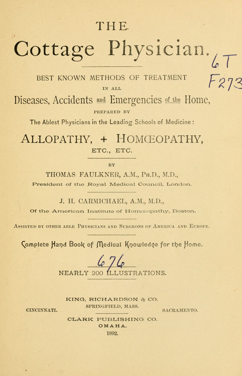 THE. Cottage Physician. BEST KNOWN METHODS OF TREATMENT IN ALL Diseases, Accidents ^ Emergencies ofJLe Home, PREPARED BY The Ablest Physicians in the Leading Schools of Medicine : ALLOPATHY, •*• HOMCEOPATHY, ETC., ETC. BY THOMAS FAULKNER, A.M., Ph.D., M.T)., President of tlie J^oyal Nledical Council, London.. J. H. CARMICHAEL, A.M., M.D., Of the A.merlcan. Institute of Honaoeopathy, Boston. Assisted by other able Physicians and Surgeons of America and Europe. Complete )^a9d BooK of /T\e(diGal l^Q0u;Ied<3e for tl^e j^ome. 00 ILLU: NEARLY 200 ILLUSTRATIONS. KING, RICHARDSON & CO. SPRINGFIELD, jNIASS. CINCINNATI. SACRAMENTO. CLARK PUBLISHING CO. OMAHA. 1892.