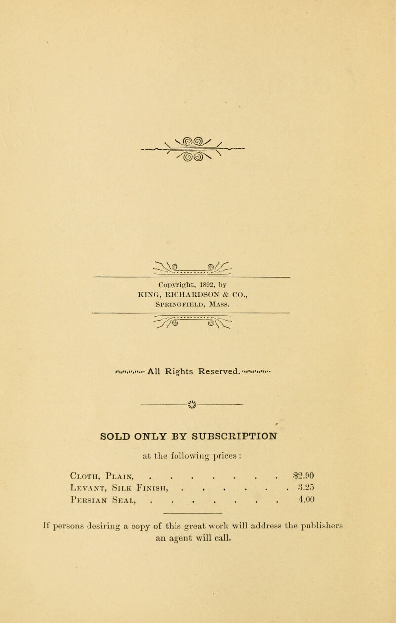 j;^\^t^ 3/!/^ Copyright, 1892, by KING, RICHAUDSON &- CO., Springfield, Mass. --y^^' 'w^ All Rights Reserved. SOLD ONLY BY SUBSCRIPTION at tlie following' j)ric;e.s : Cloth, Plain, $2.00 Lkvant, Sii.k Finish, ;5.2.) Pkusian Seal, 4.00 If persons desiring a copy of this great work will address Ww. publisher; an auent will call.