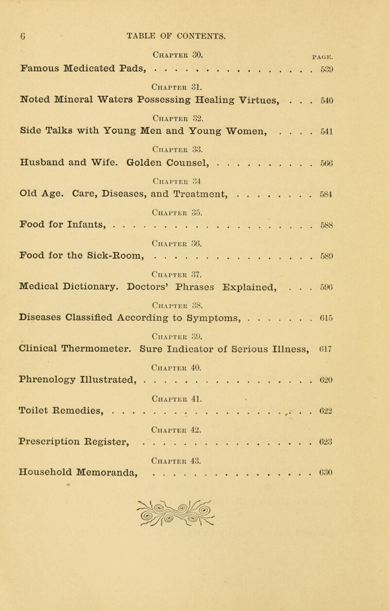 Chapter 30. pAtii:. Famous Medicated Pads, 539 CuArTER 31. Noted Mineral Waters Possessing Healing Virtues, ... 540 ClIAPTEU 32. Side Talks with Young Men and Young Women, .... 541 Chapter .33. Husband and Wife. Golden Counsel, 566 Chapter 34 Old Age. Care, Diseases, and Treatment, 584 Chapter 35. Food for Infants, 588 Chapter 36. Food for the Sick-Room, 589 Chapter 37. Medical Dictionary. Doctors' Phrases Explained, . . . 596 Chapter ,38. Diseases Classified According to Symptoms, 615 Chapter 39. Clinical Thermometer. Sure Indicator of Serious Illness, 617 Chapter 40. Phrenology Illustrated, 620 Chapter 41. Toilet Remedies, ,. . . 622 Chapter 42. Prescription Register, 623 Chapter 43. Household Memoranda, 6;30