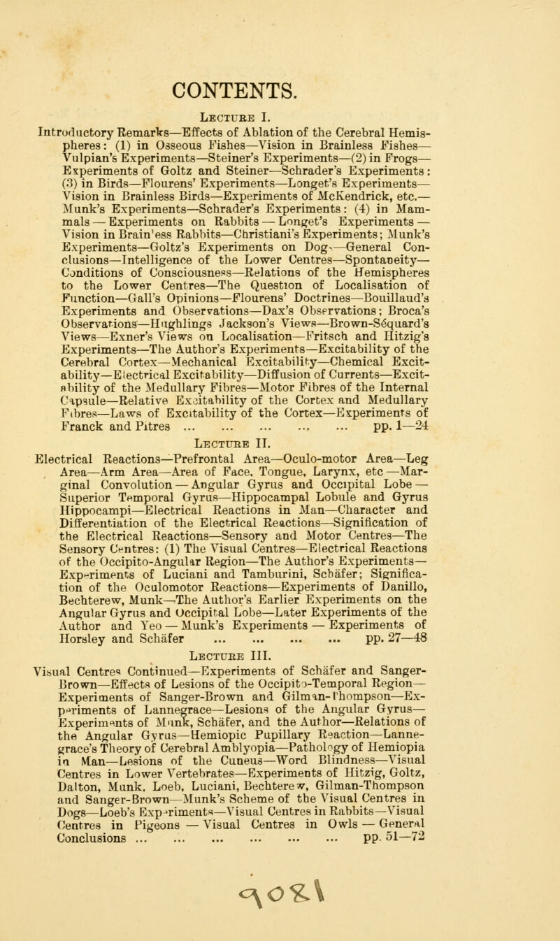 CONTENTS. Lectube I. Introductory Remarlrs—Effects of Ablation of the Cerebral Hemis- pheres : (1) in Osseous Fishes—Vision in Brainless Fishes— Vulpian's Experiments—Steiner's Experiments—(2) in Frogs— Experiments of Goltz and Steiner—Schrader's Experiments: (3) in Birds—Flourens' Experiments—Longet's Experiments— Vision in Brainless Birds—Experiments of McKendrick, etc.— Munk's Experiments—Schrader's Experiments: (4) in Mam- mals — Experiments on Rabbits — Longet's Experiments — Vision inBrain'ess Rabbits—Christiani'sExperiments; Munk's Experiments—Goltz's Experiments on Dog-—General Con- clusions—Intelligence of the Lower Centres—Spontaneity— Conditions of Consciousness—Relations of the Hemispheres to the Lower Centres—The Question of Localisation of Function—Gall's Opinions—Flourens' Doctrines—Bouillaud's Experiments and Observations—Dax's Observations; Broca's Observations—Hughlings Jackson's Views—Brown-S^quard's Views—Exner's Views on Localisation—Fritsch and Hitzig's Experiments—The Author's Experiments—Excitability of the Cerebral Cortex—Mechanical Excitability—Chemical Excit- ability—Electrical Excitability—Diffusion of Currents—Excit- obility of the Medullary Fibres—Motor Fibres of the Internal Ci,psule—Relative Excitability of the Cortex and Medullary Fibres—Laws of Excitability of the Cortex—Esperiments of Franck and Pitres pp. 1—24 Lecture II. Electrical Reactions—Prefrontal Area—Oculo-motor Area—Leg Area—Arm Area—Area of Face. Tongue, Larynx, etc —Mar- ginal Convolution — Angular Gyrus and Occipital Lobe — Superior Temporal Gyrus—Hippocampal Lobule and Gyrus Hippocampi—Electrical Reactions in Man—Character and Differentiation of the Electrical Reactions—Signification of the Electrical Reactions—Sensory and Motor Centres—The Sensory Centres: (1) The Visual Centres—Electrical Reactions of the Occipito-Angular Region—The Author's Experiments— Exp-riments of Luciani and Tamburini, Schafer; Significa- tion of the Oculomotor Reactions—Experiments of Danillo, Bechterew, Munk—-The Author's Earlier Experiments on the Angular Gyrus and Occipital Lobe—Later Experiments of the Author and Yeo — Munk's Experiments — Experiments of Horsley and Schafer pp. 27—48 Lecture III. Visual Centre«< Continued—Experiments of Schafer and Sanger- Brown—Effects of Lesions of the Occipito-Temporal Region— Experiments of Sanger-Brown and Gilman-I'hompson—Ex- periments of Lannegrace—Lesions of the Angular Gyrus— Experimc^nts of Munk, Schafer, and the Author—Relations of the Angular Gyrus—Hemiopic Pupillary Reaction—Lanne- grace's Theory of Cerebral Amblyopia—Pathology of Hemiopia in Man—Lesions of the Cuneus-Word Blindness—Visual Centres in Lower Vertebrates—Experiments of Hitzig, Goltz, Dalton, Munk, Loeb, Luciani, Bechterew, Gilman-Thompson and Sanger-Brown—Munk's Scheme of the Visual Centres in Dogs—Loeb's Experiments-Visual Centres in Rabbits—Visual f'entres in Pigeons — Visual Centres in Owls — General Conclusions pp. 51—72 oyo^V