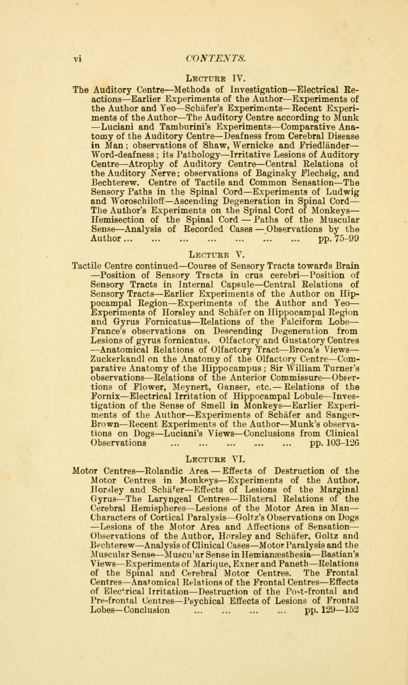 vi CONTENTS. Lecture IV. The Auditory Centre—Methods of Investigation—Electrical Re- actions—Earlier Experiments of the Author—Experiments of the Author and Yeo—Schafer's Experiments—Eecent Experi- ments of the Author—The Auditory Centre according to Munk —Luciani and Tamburini's Experiments—Comparative Ana- tomy of the Auditory Centre—Deafness from Cerebral Disease in Man; observations of Shaw, Wernicke and Friedlander— Word-deafness ; its Pathology—Irritative Lesions of Auditory Centre—Atrophy of Auditory Centre—Central Relations of the Auditory Nerve; observations of Baginsky Flechsig, and Bechterew. Centre of Tactile and Common Sensation—The Sensory Paths in the Spinal Cord—Experiments of Ludwig and Woroschiloff—Ascending Degeneration in Spinal Cord— The Author's Experiments on the Spinal Cord of Monkeys— Hemisection of the Spinal Cord — Paths of the Muscular Sense—Analysis of Recorded Cases — Observations by the Author .' pp. 75-99 Lectitbe V. Tactile Centre continued—Course of Sensory Tracts towards Brain —Position of Sensory Tracts in crus cerebri—Position of Sensory Tracts in Internal Capsule—Central Relations of Sensory Tracts—Earlier Experiments of the Author on Hip- pocampal Region—Experiments of the Author and Yeo— Experiments of Horsley and Schafer on Hippocampal Region and Gyrus Fornicatus—Relations of the Falciform Lobe— France's observations on Descending Degeneration from Lesions of gyrus fornicatus. Olfactory and Gustatory Centres —Anatomical Relations of Olfactory Tract—Broca's Views— Zuckerkandl on the Anatomy of the Olfactory Centre—Com- parative Anatomy of the Hippocampus ; Sir William Turner's observations—Relations of the Anterior Commissure—Obser- tions of Flower, Meynert, Ganser, etc. — Relations of the Fornix—Electrical Irritation of Hippocampal Lobule—Inves- tigation of the Sense of Smell in Monkeys—Earlier Experi- ments of the Author—Experiments of Schafer and Sanger- Brown—Recent Experiments of the Author—Munk's observa- tions on Dogs—Luciani's Views—Conclusions from Clinical Observations pp. 103-126 Lecture VI. Motor Centres—Rolandic Area — Effects of Destruction of the Motor Centres in Monkpys—Experiments of the Author, Horsley and Schafer—Effects of Lesions of the Marginal Gyrus—The Laryngeal Centres—Bilateral Relations of the Cerebral Hemispheres—Lesions of the Motor Area in Man— Characters of Cortical Paralysis—Goltz's Observations on Dogs —Lesions of the Motor Area and Affections of Sensation— Observations of the Author, Horsley and Schafer, Goltz and Bechterew—Analysis of Clinical Cases—Motor Paralysis and the Muscular Sense—Muscular Sense in Hemianaesthesia—Bastian's Views—Experiments of Marique, Exner and Paneth—Relations of the Spinal and Cerebral Motor Centres. The Frontal Centres—Anatomical Relations of the Frontal Centres—Effects of Electrical Irritation—Destruction of the Po*t-frontal and Pre-frontal Centres—I'sychical Effects of Lesions of Frontal Lobes—Conclusion ... pp. 129—152