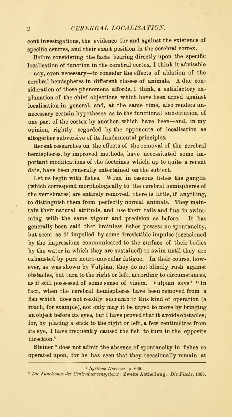 cent investigations, the evidence for and against the existence of specific centres, and their exact position in the cerebral cortex. Before considering the facts bearing directly upon the specific localisation of function in the cerebral cortex, I think it advisable —nay, even necessary—to consider the effects of ablation of the cerebral hemispheres in different classes of animals. A due con- sideration of these phenomena affords, I think, a satisfactory ex- planation of the chief objections which have been urged against localisation in general, and, at the same time, also renders un- necessary certain hypotheses as to the functional substitution of one part of the cortex by another, which have been—and, in my opinion, rightly—regarded by the opponents of localisation as altogether subversive of its fundamental principles. Recent researches on the effects of the removal of the cerebral hemispheres, by improved methods, have necessitated some im- portant modifications of the doctrines which, up to quite a recent date, have been generally entertained on the subject. Let us begin with fishes. When in osseous fishes the ganglia (which correspond morphologically to the cerebral hemispheres of the vertebrates) are entirely removed, there is little, if anything, to distinguish them from perfectly normal animals. They main- tain their natural attitude, and use their tails and fins in swim- ming with the same vigour and precision as before. It has generally been said that brainless fishes possess no spontaneity, but seem as if impelled by some irresistible impulse (occasioned by the impressions communicated to the surface of their bodies by the water in which they are sustained) to swim until they are exhausted by pure neuro-mupcular fatigue. In their course, how- ever, as was shown by Vulpian, they do not blindly rush against obstacles, but turn to the right or left, according to circumstances, as if still possessed of some sense of vision. Vulpian says ^ In fact, when the cerebral hemispheres have been removed from a fish which does not readily succumb tc this kind of operation (a roach, for example), not only may it be urged to move by bringing an object before its eyes, but I have proved that it avoids obstacles; for, by placing a stick to the right or left, a few centimetres from its eye, I have frequently caused the fish to turn in the opposite direction. Steiner ^ does not admit the absence of spontaneity in fishes so operated upon, for he has seen that they occasionally remain at 1 SysUme Nerveux, p. 669. 2 Die Functionen des Centralnervensystems; Zweite Abtheilung: Die Fische, 1888.