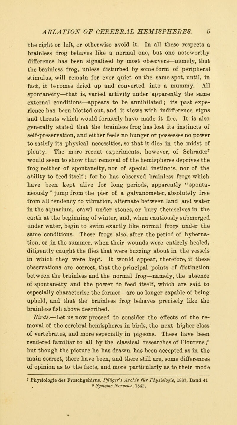 the right or left, or otherwise avoid it. In all these respects a brainless frog behaves like a normal one, but one noteworthy- difference has been signalised by most observers—namely, that the brainless frog, unless disturbed by some form of peripheral stimulus, will remain for ever quiet on the same spot, until, in fact, it becomes dried up and converted into a mummy. All spontaneity—that is, varied activity under apparently the same external conditions—appears to be annihilated; its past expe- rience has been blotted out, and it -views with indifference signs and threats which would formerly have made it fl^^e. It is also generally stated that the brainless frog has lost its instincts of self-preservation, and either feels no hunger or possesses no power to satisfy its physical necessities, so that it dies in the midst of plenty. The more recent experiments, however, of Schrader''' would seem to show that removal of the hemispheres deprives the frog neither of spontaneity, nor of special instinc'^s, nor of the ability to feed itself; for he has observed brainless frogs which have been kept alive for long periods, apparently sponta- neously  jump from the pier of a galvanometer, absolutely free from all tendency to vibration, alternate between land and water in the aquarium, crawl under stones, or bury themselves in the earth at the beginning of winter, and, when cautiously submerged under water, begin to swim exactly like normal frogs under the same conditions. These frogs also, after the period of hyberna- tion, or in the summer, when their wounds were entirely healed, diligently caught the flies that were buzzing about in the vessels in which they were kept. It would appear, therefore, if these observations are correct, that the principal points of distinction between the brainless and the normal frog—namely, the absence of spontaneity and the power to feed itself, which are said to especially characterise the former—are no longer capable of being upheld, and that the brainless frog behaves precisely like the brainless fish above described. Birds.—Let us now proceed to consider the effects of the re- moval of the cerebral hemispheres in birds, the next higher class of vertebrates, and more especially in pigeons. These have been rendered familiar to all by the classical researches of Plourens f but though the picture he has drawn has been accepted as in the main correct, there have been, and there still are, some differences of opinion as to the facts, and more particularly as to their mode 7 Physiologic des Froschgehirns, Pfldger's Archiv fiir Pkysiologie, 1887, Band 41 8 Systeme Nerveux, 1842.