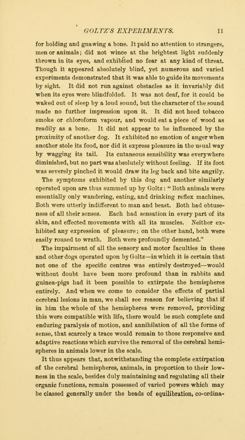 for holding and gnawing a bone. It paid no attention to strangers, men or animals; did not wince at the brightest light suddenly- thrown in its eyes, and exhibited no fear at any kind of threat. Though it appeared absolutely blind, yet numerous and varied experiments demonstrated that it was able to guide its movements by sight. It did not run against obstacles as it invariably did when its eyes were blindfolded. It was not deaf, for it could be waked out of sleep by a loud sound, but the character of the sound made no further impression upon it. It did not heed tobacco smoke or chloroform vapour, and would eat a piece of wood as readily as a bone. It did not appear to be influenced by the proximity of another dog. It exhibited no emotion of anger when another stole its food, nor did it express pleasure in the uf-ual way by wagging its tail. Its cutaneous sensibility was everywhere diminished, but no part was absolutely without feeling. If its foot was severely pinched it would draw its leg back and bite angrily. The symptoms exhibited by this dog and another similarly operated upon are thus summed up by Goltz:  Both animals were essentially only wandering, eating, and drinking reflex machines. Both were utterly indifferent to man and beast. Both had obtuse- ness of all their senses. Each had sensation in every part of its skin, and effected movements with all its muscles. Neither ex- hibited any expression of pleasure; on the other hand, both were easily roused to wrath. Both were profoundly demented. The impairment of all the sensory and motor faculties in these and other dogs operated upon by Goltz—in which it is certain that not one of the specific centres was entirely destroyed—would without doubt have been more profound than in rabbits and guinea-pigs had it been possible to extirpate the hemispheres entirely. And when we come to consider the effects of partial cerebral lesions in man, we shall see reason for believing that if in him the whole of the hemispheres were removed, providing this were compatible with life, there would be such complete and enduring paralysis of motion, and annihilation of all the forms of sense, that scarcely a trace would remain to those responsive and adaptive reactions which survive the removal of the cerebral hemi- spheres in animals lower in the scale. It thus appears that, notwithstanding the complete extirpation of the cerebral hemispheres, animals, in proportion to their low- ness in the scale, besides duly maintaining and regulating all their organic functions, remain possessed of varied powers which may be classed generally under the heads of equilibration, co-ordina-