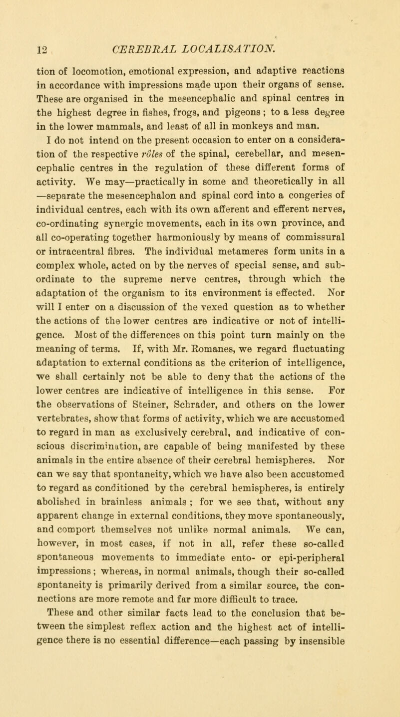 tion of locomotion, emotional expression, and adaptive reactions in accordance with impressions made upon their organs of sense. These are organised in the mesencephalic and spinal centres in the highest degree in fishes, frogs, and pigeons ; to a less decree in the lower mammals, and least of all in monkeys and man. I do not intend on the present occasion to enter on a considera- tion of the respective roles of the spinal, cerebellar, and mesen- cephalic centres in the regulation of these different forms of activity. We may—practically in some and theoretically in all —separate the mesencephalon and spinal cord into a congeries of individual centres, each with its own afferent and efferent nerves, co-ordinating synergic movements, each in its own province, and all co-operating together harmoniously by means of commissural or intracentral fibres. The individual metameres form units in a complex whole, acted on by the nerves of special sense, and sub- ordinate to the supreme nerve centres, through which the adaptation ot the organism to its environment is effected. Nor will I enter on a discussion of the vexed question as to whether the actions of the lower centres are indicative or not of intelli- gence. Most of the differences on this point turn mainly on the meaning of terms. If, with Mr. Romanes, we regard fluctuating adaptation to external conditions as the criterion of intelligence, we shall certainly not be able to deny that the actions of the lower centres are indicative of intelligence in this sense. For the observations of Steiner, Schrader, and others on the lower vertebrates, show that forms of activity, which we are accustomed to regard in man as exclusively cerebral, and indicative of con- scious discrimination, are capable of being manifested by these animals in tbe entire absence of their cerebral hemispheres. Nor can we say that spontaneity, which we have also been accustomed to regard as conditioned by the cerebral hemispheres, is entirely abolished in brainless animals ; for we see that, without any apparent change in external conditions, they move spontaneously, and comport themselves not unlike normal animals. We can, however, in most cases, if not in all, refer these so-called spontaneous movements to immediate ento- or epi-peripheral impressions; whereas, in normal animals, though their so-called spontaneity is primarily derived from a similar source, the con- nections are more remote and far more difficult to trace. These and other similar facts lead to the conclusion that be- tween the simplest reflex action and the highest act of intelli- gence there is no essential difference—each passing by insensible