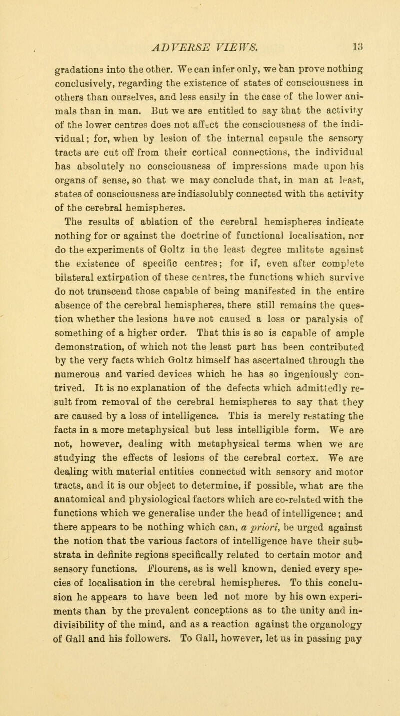 gradations into the other. We can infer only, we ban prove nothing conclusively, regarding the existence of states of consciousness in others than ourselves, and less easily in the case of the lower ani- mals than in man. But we are entitled to say that the activity of the lower centres does not affcCt the consciousness of the indi- vidual ; for, when by lesion of the internal capsule the sensorj^ tracts are cut off from their cortical connections, the individual has absolutely no consciousness of impressions made upon his organs of sense, so that we may conclude that, in man at lea^'t, states of consciousness are indissolubly connected with the activity of the cerebral hemispheres. The results of ablation of the cerebral hemispheres indicate nothing for or against the doctrine of functional localisation, nor do the experiments of Goltz in the least degree militete against the existence of specific centres; for if, even after complete bilateral extirpation of these centres, the functions which survive do not transcend those capable of being manifested in the entire absence of the cerebral hemispheres, there still remains the ques- tion whether the lesions have not caused a loss or paralysis of something of a higher order. That this is so is capable of ample demonstration, of which not the least part has been contributed by the very facts which Goltz himself has ascertained through the numerous and varied devices which he has so ingeniously con- trived. It is no explanation of the defects which admittedly re- sult from removal of the cerebral hemispheres to say that they are caused by a loss of intelligence. This is merely restating the facts in a more metaphysical but less intelligible form. We are not, however, dealing with metaphysical terms when we are studying the effects of lesions of the cerebral cortex. We are dealing with material entities connected with sensory and motor tracts, and it is our object to determine, if possible, what are the anatomical and physiological factors which are co-related with the functions which we generalise under the head of intelligence; and there appears to be nothing which can, a priori, be urged against the notion that the various factors of intelligence have their sub- strata in definite regions specifically related to certain motor and sensory functions. Flourens, as is well known, denied every spe- cies of localisation in the cerebral hemispheres. To this conclu- sion he appears to have been led not more by his own experi- ments than by the prevalent conceptions as to the unity and in- divisibility of the mind, and as a reaction against the organology of Gall and his followers. To Gall, however, let us in passing pay