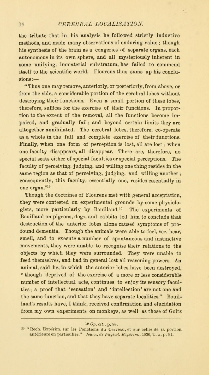 the tribute that in his analysis he followed strictly inductive methods, and made many observations of enduring value; though his synthesis of the brain as a congeries of separate organs, each autonomous in its own sphere, and all mysteriously inherent in some unifying, immaterial substratum, has failed to commend itself to the scientific world. Flourens thus sums up his conclu- sions :—  Thus one may remove, anteriorly, or posteriorly, from above, or from the side, a considerable portion of the cerebral lobes without destroying their functions. Even a small portion of these lobes, therefore, suffices for the exercise of their functions. In propor- tion to the extent of the removal, all the functions become im- paired, and gradually fail; and beyond certain limits they are altogether annihilated. The cerebral lobes, therefore, co-operate as a whole in the full and complete exercise of their functions. Finally, when one form of perception is lost, all are lost; when one faculty disappears, all disappear. There are, therefore, no special seats either of special faculties or special perceptions. The faculty of perceiving, judging, and willing one thing resides in the same region as that of perceiving, judging, and willing another; consequently, this faculty, essentially one, resides essentially in one organ.^^ Though the doctrines of Flourens met with general acceptation, they were contested on experimental grounds by some physiolo- gists, more particularly by Bouillaud.^° The experiments of Bouillaud on pigeons, dog^i, and rabbits led him to conclude that destruction of the anterior lobes alone caused symptoms of pro- found dementia. Though the animals were able to feel, see, hear, smell, and to execute a number of spontaneous and instinctive movements, they were unable to recognise their relations to the objects by which they were surrounded. They were unable to feed themselves, and had in general lost all reasoning powers. An animal, said he, in which the anterior lobes have been destroyed,  though deprived of the exercise of a more or less considerable number of intellectual acts, continues to enjoy its sensory facul- ties; a proof that 'sensation' and 'intellection'are not one and the same function, and that they have separate localities. Bouil- laud's results have, I tnink, received confirmation and elucidation from my own experiments on monkeys, as well as those of Goltz 19 Op. cit., p. 99. 20 Rech. tlxperim. sur les Ponctions du Cerveau, et sur celles de sa portion anterieure en particulier. Journ. de Physiol. Experim., 1830, T. x, p. 91.