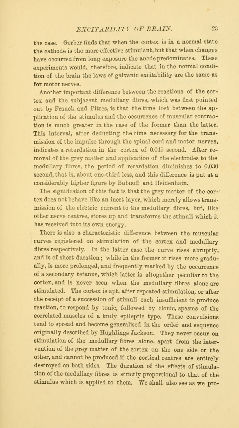 the case. Gerber finds that when the cortex is in a normal state the cathode is the more effective stimulant, but that when changes have occurred from long exposure the anode predominates. These experiments would, therefore, indicate that in the normal condi- tion of the brain the laws of galvanic excitability are the same as for motor nerves. Another important difference between the reactions of the cor- tex and the subjacant medullary fibres, which was first pointed out by Franck and Pitres, is that the time lost between the ap- plication of the stimulus and the occurrence of muscular contrac- tion is much greater in the case of the former than the latter. This interval, after deducting the time necessary for the trans- mission of the impulse through the spinal cord and motor nerves, indicates a retardation in the cortex of 0.045 second. After re- moval of the grey matter and application of the electrodes to the medullary fibres, the period of retardation diminishes to 0.030 second, that is, about one-third less, and this difference is put at a considerably higher figure by Bubnoff and Heidenhain. The signification of this fact is that the grey matter of the cor- tex does not behave like an inert layer, which merely allows trans- mission of the electric current to the medullary fibres, but, like other nerve centres, stores up and transforms the stimuli which it has received into its own energy. There is also a characteristic difference between the muscular curves registered on stimulation of the cortex and medullary fibres respectively. In the latter case the curve rises abruptly, and is of short duration; while in the former it rises more gradu- ally, is more prolonged, and frequently marked by the occurrence of a secondary tetanus, which latter is altogether peculiar to the cortex, and is never seen when the medullary fibres alone are stimulated. The cortex is apt, after repeated stimulation, or after the receipt of a succession of stimuli each insufficient to produce reaction, to respond by tonic, followed by clonic, spasms of the correlated muscles of a truly epileptic type. These convulsions tend to spread and become generalised in the order and sequence originally described by Hughlings Jackson. They never occur on stimulation of the medullary fibres alone, apart from the inter- vention of the grey matter of the cortex on the one side or the other, and cannot be produced if the cortical centres are entirely destroyed on both sides. The duration of the effects of stimula- tion of the medullary fibres is strictly proportional to that of the stimulus which is applied to them. We shall also see as we pro-