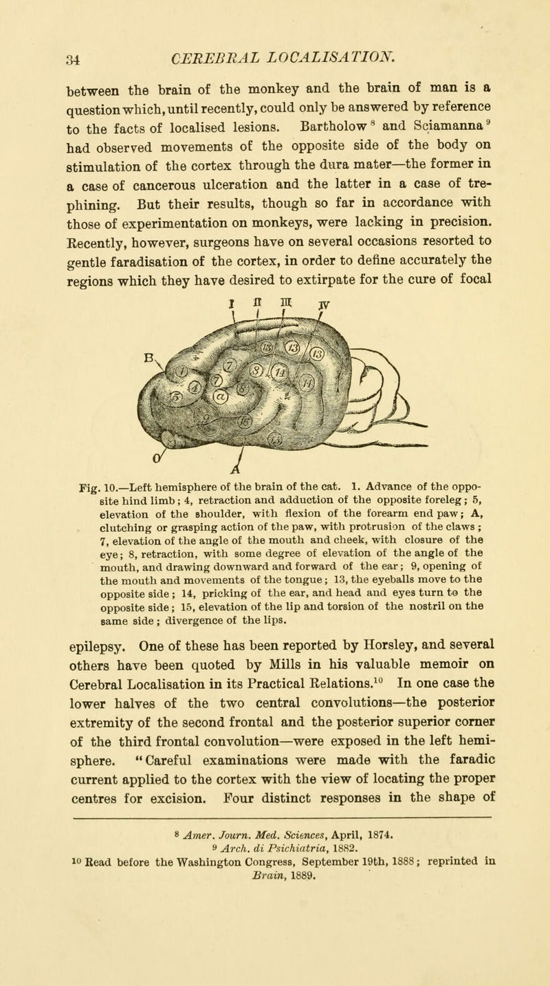 between the brain of the monkey and the brain of man is a question which, until recently, could only be answered by reference to the facts of localised lesions. Bartholow ^ and Sciamanna ^ had observed movements of the opposite side of the body on stimulation of the cortex through the dura mater—the former in a case of cancerous ulceration and the latter in a case of tre- phining. But their results, though so far in accordance with those of experimentation on monkeys, were lacking in precision. Recently, however, surgeons have on several occasions resorted to gentle faradisation of the cortex, in order to define accurately the regions which they have desired to extirpate for the cure of focal Fig. 10.—Left hemisphere of the brain of the cat. 1. Advance of the oppo- site hind limb; 4, retraction and adduction of the opposite foreleg; 5, elevation of the shoulder, with flexion of the forearm end paw; A, clutching or grasping action of the paw, with protrusion of the claws ; 7, elevation of the angle of the mouth and cheek, with closure of the eye; 8, retraction, with some degree of elevation of the angle of the mouth, and drawing downward and forward of the ear; 9, opening of the mouth and movements of the tongue; 13, the eyeballs move to the opposite side ; 14, pricking of the ear, and head and eyes turn to the opposite side; 15, elevation of the lip and torsion of the nostril on the same side ; divergence of the lips. epilepsy. One of these has been reported by Horsley, and several others have been quoted by Mills in his valuable memoir on Cerebral Localisation in its Practical Relations.^ In one case the lower halves of the two central convolutions—the posterior extremity of the second frontal and the posterior superior corner of the third frontal convolution—were exposed in the left hemi- sphere. Careful examinations were made with the faradic current applied to the cortex with the view of locating the proper centres for excision. Four distinct responses in the shape of 8 Amer. Journ. Med. Sciences, April, 1874. 9 Arch, di Psichiatria, 1882. 10 Read before the Washington Congress, September 19th, 1888; reprinted in Brain, 1889.