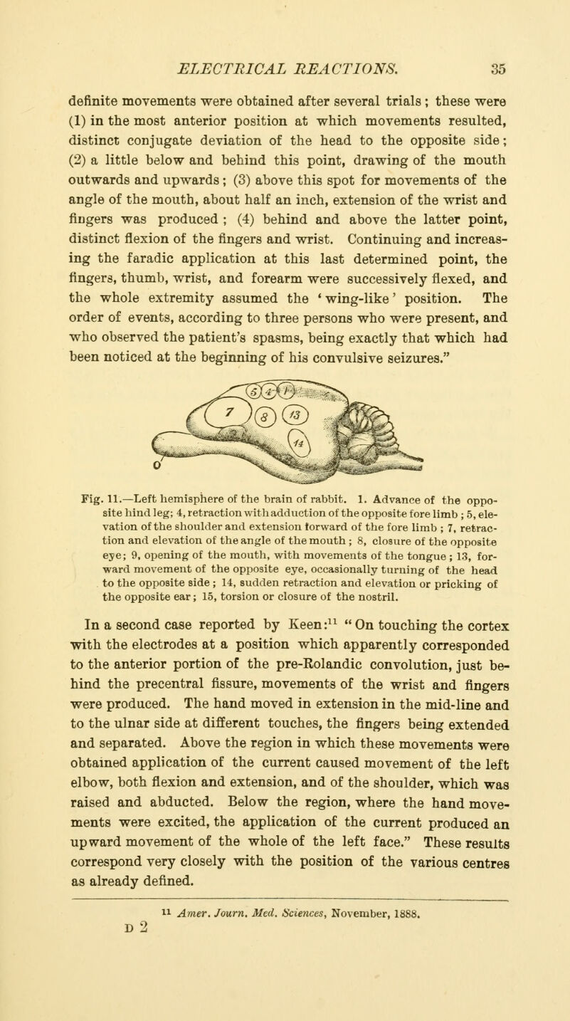 definite movements were obtained after several trials ; these were (1) in the most anterior position at which movements resulted, distinct conjugate deviation of the head to the opposite side; (2) a little below and behind this point, drawing of the mouth outwards and upwards; (3) above this spot for movements of the angle of the mouth, about half an inch, extension of the wrist and fingers was produced ; (4) behind and above the latter point, distinct flexion of the fingers and wrist. Continuing and increas- ing the faradic application at this last determined point, the fingers, thumb, wrist, and forearm were successively flexed, and the whole extremity assumed the * wing-like' position. The order of events, according to three persons who were present, and who observed the patient's spasms, being exactly that which had been noticed at the beginning of his convulsive seizures. Fig. 11.—Left hemisphere of the brain of rabbit. 1. Advance of the oppo- site hind leg; 4, retraction with adduction of the opposite fore limb ; 5, ele- vation of the shoulder and extension forward of the fore limb ; 7, retrac- tion and elevation of the angle of the mouth ; 8, closure of the opposite eye; 9, opening of the mouth, with movements of the tongue ; 1.3, for- ward movement of the opposite eye, occasionally turning of the head . to the opposite side ; 14, sudden retraction and elevation or pricking of the opposite ear; 15, torsion or closure of the nostril. In a second case reported by Keen:^^  On touching the cortex with the electrodes at a position which apparently corresponded to the anterior portion of the pre-Rolandic convolution, just be- hind the precentral fissure, movements of the wrist and fingers were produced. The hand moved in extension in the mid-line and to the ulnar side at different touches, the fingers being extended and separated. Above the region in which these movements were obtained application of the current caused movement of the left elbow, both flexion and extension, and of the shoulder, which was raised and abducted. Below the region, where the hand move- ments were excited, the application of the current produced an upward movement of the whole of the left face. These results correspond very closely with the position of the various centres as already defined. 11 Amer. Journ. Med. Sciences, November, 1888. d2