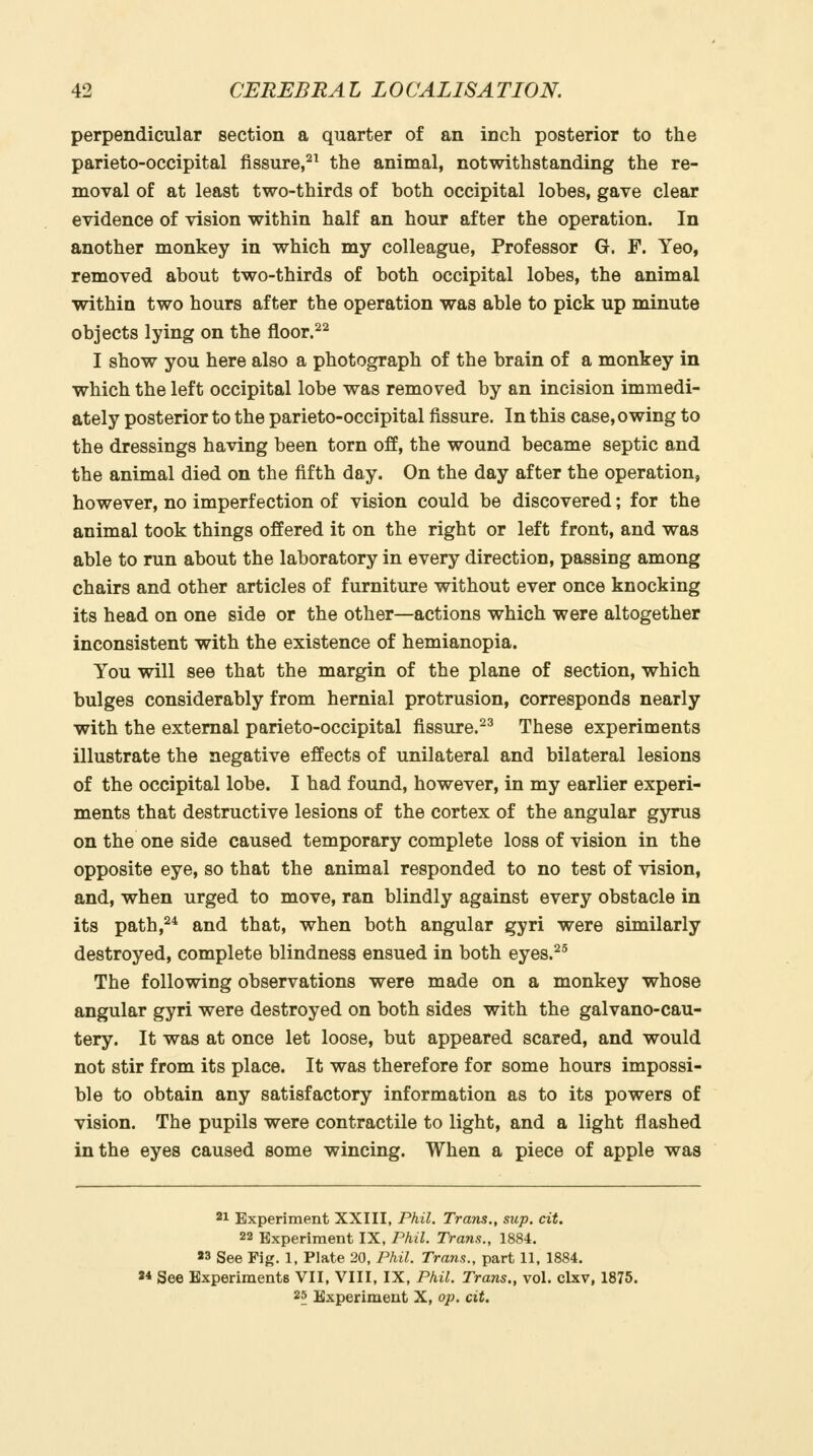 perpendicular section a quarter of an inch posterior to the parieto-occipital fissure,^^ the animal, notwithstanding the re- moval of at least two-thirds of both occipital lobes, gave clear evidence of vision within half an hour after the operation. In another monkey in which my colleague. Professor G. F. Yeo, removed about two-thirds of both occipital lobes, the animal within two hours after the operation was able to pick up minute objects lying on the floor.^^ I show you here also a photograph of the brain of a monkey in which the left occipital lobe was removed by an incision immedi- ately posterior to the parieto-occipital fissure. In this case, owing to the dressings having been torn off, the wound became septic and the animal died on the fifth day. On the day after the operation, however, no imperfection of vision could be discovered; for the animal took things offered it on the right or left front, and was able to run about the laboratory in every direction, passing among chairs and other articles of furniture without ever once knocking its head on one side or the other—actions which were altogether inconsistent with the existence of hemianopia. You will see that the margin of the plane of section, which bulges considerably from hernial protrusion, corresponds nearly with the external parieto-occipital fissure.^^ These experiments illustrate the negative effects of unilateral and bilateral lesions of the occipital lobe. I had found, however, in my earlier experi- ments that destructive lesions of the cortex of the angular gyrus on the one side caused temporary complete loss of vision in the opposite eye, so that the animal responded to no test of vision, and, when urged to move, ran blindly against every obstacle in its path,^^ and that, when both angular gyri were similarly destroyed, complete blindness ensued in both eyes.^^ The following observations were made on a monkey whose angular gyri were destroyed on both sides with the galvano-cau- tery. It was at once let loose, but appeared scared, and would not stir from its place. It was therefore for some hours impossi- ble to obtain any satisfactory information as to its powers of vision. The pupils were contractile to light, and a light flashed in the eyes caused some wincing. When a piece of apple was 21 Experiment XXIII, Phil. Trans., sup. cit. 22 Experiment IX, Phil. Trans., 1884. «3 See Fig. 1, Plate 20, Phil. Trans., part 11, 1884. 24 See Experiments VII, VIII, IX, Phil. Trans., vol. clxv, 1875. 25 Experiment X, op. cit.