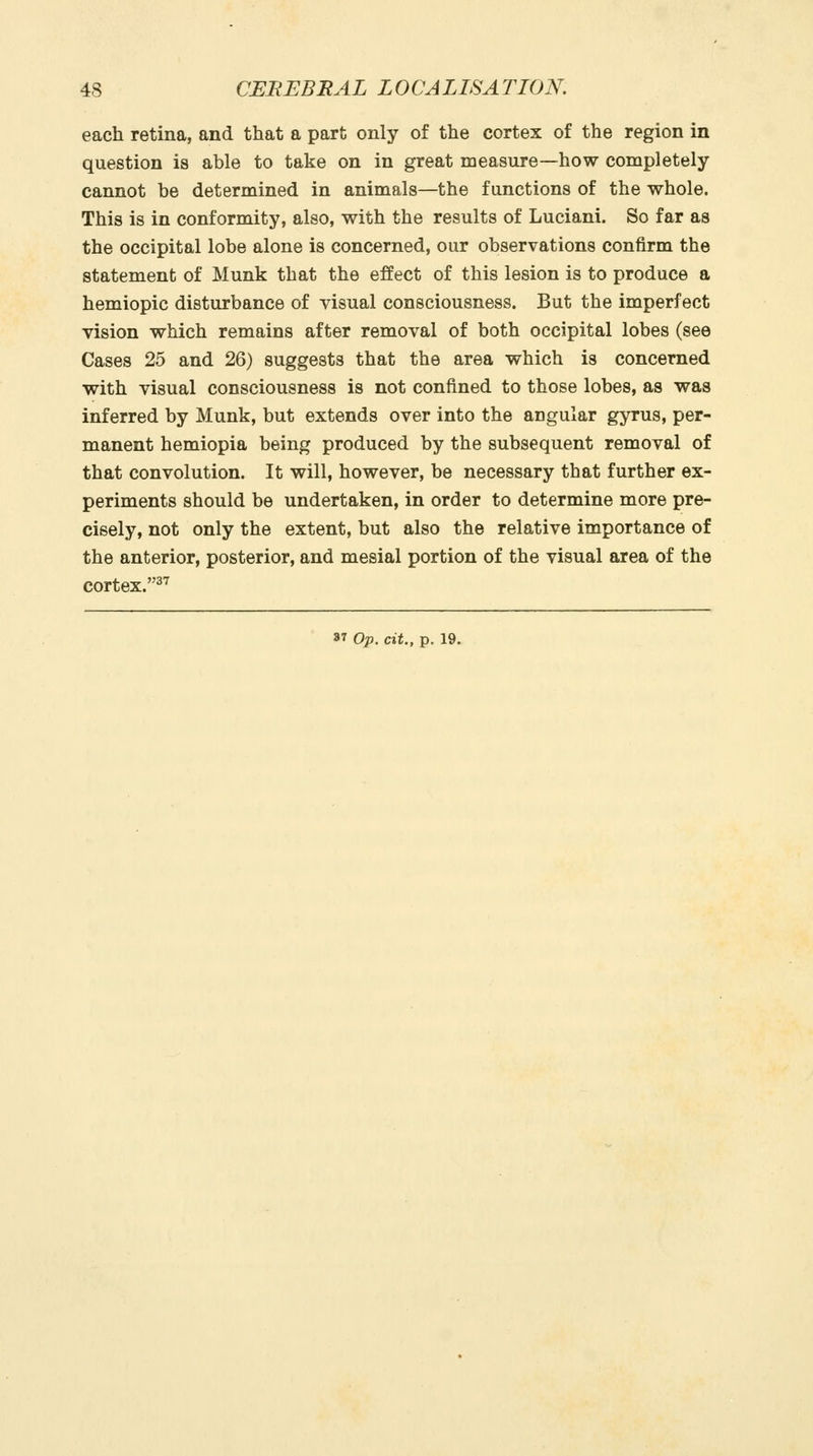 each retina, and that a part only of the cortex of the region in question is able to take on in great measure—how completely cannot be determined in animals—the functions of the whole. This is in conformity, also, with the results of Luciani. So far as the occipital lobe alone is concerned, our observations confirm the statement of Munk that the effect of this lesion is to produce a hemiopic disturbance of visual consciousness. But the imperfect vision which remains after removal of both occipital lobes (see Cases 25 and 26) suggests that the area which is concerned with visual consciousness is not confined to those lobes, as was inferred by Munk, but extends over into the angular gyrus, per- manent hemiopia being produced by the subsequent removal of that convolution. It will, however, be necessary that further ex- periments should be undertaken, in order to determine more pre- cisely, not only the extent, but also the relative importance of the anterior, posterior, and mesial portion of the visual area of the cortex-''^^