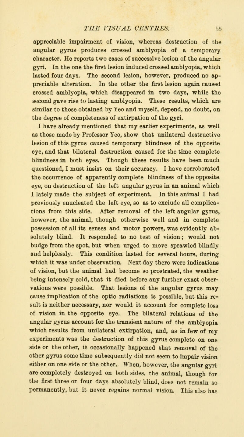 appreciable impairment of vision, whereas destruction of the angular gyrus produces crossed amblyopia of a temporary character. He reports two cases of successive lesion of the angular gyri. In the one the first lesion induced crossed amblyopia, which lasted four days. The second lesion, however, produced no ap- preciable alteration. In the other the first lesion again caused crossed amblyopia, which disappeared in two days, while the second gave rise to lasting amblyopia. These results, which are similar to those obtained by Yeo and myself, depend, no doubt, on the degree of completeness of extirpation of the gyri. I have already mentioned that my earlier experiments, as well as those made by Professor Yeo, show that unilateral destructive lesion of this gyrus caused temporary blindness of the opposite eye, and that bilateral destruction caused for the time complete blindness in both eyes. Though these results have been much questioned, I must insist on their accuracy. I have corroborated the occurrence of apparently complete blindness of the opposite eye, on destruction of the left angular gyrus in an animal which I lately made the subject of experiment. In this animal I had previously enucleated the left eye, so as to exclude all complica- tions from this side. After removal of the left angular gyrus, however, the animal, though otherwise well and in complete possession of all its senses and motor powers, was evidently ab- solutely blind. It responded to no test of vision; would not budge from the spot, but when urged to move sprawled blindly and helplessly. This condition lasted for several hours, during which it was under observation. Next day there were indications of vision, but the animal had become so prostrated, the weather being intensely cold, that it died before any further exact obser- vations were possible. That lesions of the angular gyrus may cause implication of the optic radiations is possible, but this re- sult is neither necessary, nor would it account for complete loss of vision in the opposite eye. The bilateral relations of the angular gyrus account for the transient nature of the amblyopia which results from unilateral extirpation, and, as in few of my experiments was the destruction of this gyrus complete on one side or the other, it occasionally happened that removal of the other gyrus some time subsequently did not seem to impair vision either on one side or the other. When, however, the angular gyri are completely destroyed on both sides, the animal, though for the first three or four days absolutely blind, does not remain so permanently, but it never regains normal vision. This also has