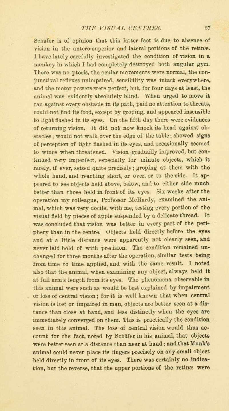 Schafer is of opinion that tbis latter fact is due to absence of vision in the antero-superior a«id lateral portions of the retinae. I have lately carefully investigated the condition of vision in a monkey in which I had completely destroyed both angular gyri. There was no ptosis, the ocular movements were normal, the con- junctival reflexes unimpaired, sensibility was intact everywhere, and the motor powers were perfect, but, for four days at least, the animal was evidently absolutely blind. When urged to move it ran against every obstacle in its path, paid no attention to threats, could not find its food, except by groping, and appeared insensible to light flashed in its eyes. On the fifth day there were evidences of returning vision. It did not now knock its head against ob- stacles ; would not walk over the edge of the table; showed signs of perception of light flashed in its eyes, and occasionally seemed to wince when threatened. Vision gradually improved, but con- tinued very imperfect, especially for minute objects, which it rarely, if ever, seized quite precisely; groping at them with the whole hand, and reaching short, or over, or to the side. It ap- peared to see objects held above, below, and to either side much better than those held in front of its eyes. Six weeks after the operation my colleague. Professor McHardy, examined the ani- mal, which was very docile, with me, testing every portion of the visual field by pieces of apple suspended by a delicate thread. It was concluded that vision was better in every part of the peri- phery than in the centre. Objects held directly before the eyes and at a little distance were apparently not clearly seen, and never laid hold of with precision. The condition remained un- changed for three months after the operation, similar tests being from time to time applied, and with the same result. I noted also that the animal, when examining any object, always held it at full arm's length from its eyes. The phenomena observable in this animal were such as would be best explained by impairment or loss of central vision; for it is well known that when central vision is lost or impaired in man, objects are better seen at a dis- tance than close at hand, and less distinctly when the eyes are immediately converged on them. This is practically the condition seen in this animal. The loss of central vision would thus ac- count for the fact, noted by Schafer in his animal, that objects were better seen at a distance than near at hand; and that Munk's animal could never place its fingers precisely on any small object held directly in front of its eyes. There was certainly no indica- tion, but the reverse, that the upper portions of the retinae were