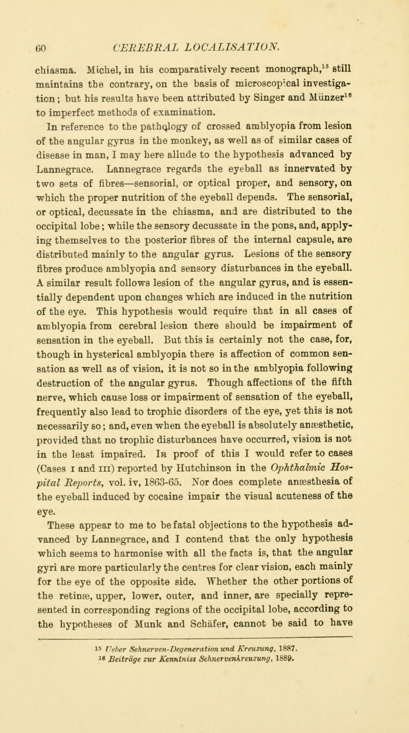 chiasma. Michel, in his comparatively recent monograph, still maintains the contrary, on the basis of microscopical investiga- tion ; but his results have been attributed by Singer and Miinzer^' to imperfect methods of examination. In reference to the path(;^ogy of crossed amblyopia from lesion of the angular gyrus in the monkey, as well as of similar cases of disease in man, I may here allude to the hypothesis advanced by Lannegrace. Lannegrace regards the eyeball as innervated by two sets of fibres—sensorial, or optical proper, and sensory, on which the proper nutrition of the eyeball depends. The sensorial, or optical, decussate in the chiasma, and are distributed to the occipital lobe; while the sensory decussate in the pons, and, apply- ing themselves to the posterior fibres of the internal capsule, are distributed mainly to the angular gyrus. Lesions of the sensory fibres produce amblyopia and sensory disturbances in the eyeball. A similar result follows lesion of the angular gyrus, and is essen- tially dependent upon changes which are induced in the nutrition of the eye. This hypothesis would require that in all cases of amblyopia from cerebral lesion there should be impairment of sensation in the eyeball. But this is certainly not the case, for, though in hysterical amblyopia there is affection of common sen- sation as well as of vision, it is not so in the amblyopia following destruction of the angular gyrus. Though affections of the fifth nerve, which cause loss or impairment of sensation of the eyeball, frequently also lead to trophic disorders of the eye, yet this is not necessarily so; and, even when the eyeball is absolutely anaesthetic, provided that no trophic disturbances have occurred, vision is not in the least impaired. Ih proof of this I would refer to cases (Cases I and iii) reported by Hutchinson in the Ophthalmic Hos- pital Reports, vol. iv, 1863-65. Nor does complete anaesthesia of the eyeball induced by cocaine impair the visual acuteness of the eye. These appear to me to be fatal objections to the hypothesis ad- vanced by Lannegrace, and I contend that the only hypothesis which seems to harmonise with all the facts is, that the angular gyri are more particularly the centres for clear vision, each mainly for the eye of the opposite side. Whether the other portions of the retinae, upper, lower, outer, and inner, are specially repre- sented in corresponding regions of the occipital lobe, according to the hypotheses of Munk and Schafer, cannot be said to have I'i Veber Sehnerven-Degeneration und Kreuzung, 1887. 16 Beitrdge zur Kenntniss Sehnervenkreuzung, 1889.