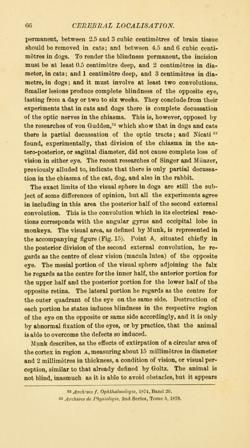 permanent, between 2.5 and 3 cubic centimetres of brain tissue should be removed in cats; and between 4.5 and 6 cubic centi- metres in dogs. To render the blindness permanent, the incision must be at least 0.5 centimetre deep, and 2 centimetres in dia- meter, in cats; and 1 centimetre deep, and 3 centimetres in dia- metre, in dogs; and it must involve at least two convolutions. Smaller lesions produce complete blindness of the opposite eye, lasting from a day or two to six weeks. They conclude from their experiments that in cats and dogs there is complete decussation of the optic nerves in the chiasma. This is, however, opposed by the researches of von Gudden,^^ which show that in dogs and cats there is partial decussation of the optic tracts; and Nicati ^^ found, experimentally, that division of the chiasma in the an- tero-posterior, or sagittal diameter, did not cause complete loss of vision in either eye. The recent researches of Singer and Miinzer, previously alluded to, indicate that there is only partial decussa- tion in the chiasma of the cat, dog, and also in the rabbit. The exact limits of the visual sphere in dogs are still the sub- ject of some differences of opinion, but all the experiments agree in including in this area the posterior half of the second external convolution. This is the convolution which in its electrical reac- tions corresponds with the angular gyrus and occipital lobe in monkeys. The visual area, as defined by Munk, is represented in the accompanying figure (Fig. 15). Point A, situated chiefly in the posterior division of the second external convolution, he re- gards as the centre of clear vision (macula lutea) of the opposite eye. The mesial portion of the visual sphere adjoining the falx he regards as the centre for the inner half, the anterior portion for the upper half and the posterior portion for the lower half of the opposite retina. The lateral portion he regards as the centre for the outer quadrant of the eye on the same side. Destruction of each portion he states induces blindness in the respective region of the eye on the opposite or same side accordingly, and it is only by abnormal fixation of the eyes, or by practice, that the animal is able to overcome the defects so induced. Munk describes, as the effects of extirpation of a circular area of the cortex in region A, measuring about 15 millimetres in diameter and 2 millimetres in thickness, a condition of vision, or visual per- ception, similar to that already defined by Goltz. The animal is not blind, inasmuch as it is able to avoid obstacles, but it appears 32 Archives f. Ophthalmologie, 1874, Band 20. 33 Archives de Pkysiologie, 2nd Series, Tome 5, 1878.